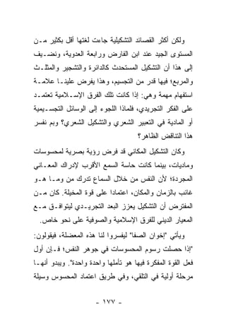 ‫ﻭﻟﻜﻥ ﺃﻜﺜﺭ ﺍﻟﻘﺼﺎﺌﺩ ﺍﻟﺘﺸﻜﻴﻠﻴﺔ ﺠﺎﺀﺕ ﻟﻐﺘﻬﺎ ﺃﻗل ﺒﻜﺜﻴﺭ ﻤـﻥ‬
‫ﺍﻟﻤﺴﺘﻭﻯ ﺍﻟﺠﻴﺩ ﻋﻨﺩ ﺍﺒﻥ ﺍﻟﻔﺎﺭﺽ ﻭﺭﺍﺒﻌﺔ ﺍﻟﻌﺩﻭﻴﺔ، ﻭﻨﻀـﻴﻑ‬
‫ﺇﻟﻰ ﻫﺫﺍ ﺃﻥ ﺍﻟﺘﺸﻜﻴل ﺍﻟﻤﺴﺘﺤﺩﺙ ﻜﺎﻟﺩﺍﺌﺭﺓ ﻭﺍﻟﺘﺸﺠﻴﺭ ﻭﺍﻟﻤﺜﻠـﺙ‬
‫ﻭﺍﻟﻤﺭﺒﻊ؛ ﻓﻴﻬﺎ ﻗﺩﺭ ﻤﻥ ﺍﻟﺘﺠﺴﻴﻡ، ﻭﻫﺫﺍ ﻴﻔﺭﺽ ﻋﻠﻴﻨـﺎ ﻋﻼﻤـﺔ‬
‫ﺍﺴﺘﻔﻬﺎﻡ ﻤﻬﻤﺔ ﻭﻫﻲ: ﺇﺫﺍ ﻜﺎﻨﺕ ﺘﻠﻙ ﺍﻟﻔﺭﻕ ﺍﻹﺴـﻼﻤﻴﺔ ﺘﻌﺘﻤـﺩ‬
‫ﻋﻠﻰ ﺍﻟﻔﻜﺭ ﺍﻟﺘﺠﺭﻴﺩﻱ، ﻓﻠﻤﺎﺫﺍ ﺍﻟﻠﺠﻭﺀ ﺇﻟﻰ ﺍﻟﻭﺴﺎﺌل ﺍﻟﺘﺠﺴـﻴﻤﻴﺔ‬
‫ﺃﻭ ﺍﻟﻤﺎﺩﻴﺔ ﻓﻲ ﺍﻟﺘﻌﺒﻴﺭ ﺍﻟﺸﻌﺭﻱ ﻭﺍﻟﺘﺸﻜﻴل ﺍﻟﺸﻌﺭﻱ؟ ﻭﺒﻡ ﻨﻔﺴﺭ‬
                                      ‫ﻫﺫﺍ ﺍﻟﺘﻨﺎﻗﺽ ﺍﻟﻅﺎﻫﺭ؟‬
‫ﻭﻜﺎﻥ ﺍﻟﺘﺸﻜﻴل ﺍﻟﻤﻜﺎﻨﻲ ﻗﺩ ﻓﺭﺽ ﺭﺅﻴﺔ ﺒﺼﺭﻴﺔ ﻟﻤﺤﺴﻭﺴﺎﺕ‬
‫ﻭﻤﺎﺩﻴﺎﺕ، ﺒﻴﻨﻤﺎ ﻜﺎﻨﺕ ﺤﺎﺴﺔ ﺍﻟﺴﻤﻊ ﺍﻷﻗﺭﺏ ﻹﺩﺭﺍﻙ ﺍﻟﻤﻌـﺎﻨﻲ‬
‫ﺍﻟﻤﺠﺭﺩﺓ؛ ﻷﻥ ﺍﻟﻨﻔﺱ ﻤﻥ ﺨﻼل ﺍﻟﺴﻤﺎﻉ ﺘﺩﺭﻙ ﻤﻥ ﻭﻤـﺎ ﻫـﻭ‬
‫ﻏﺎﺌﺏ ﺒﺎﻟﺯﻤﺎﻥ ﻭﺍﻟﻤﻜﺎﻥ، ﺍﻋﺘﻤﺎ ‪‬ﺍ ﻋﻠﻰ ﻗﻭﺓ ﺍﻟﻤﺨﻴﻠﺔ. ﻜﺎﻥ ﻤـﻥ‬
                          ‫ﺩ‬
‫ﺍﻟﻤﻔﺘﺭﺽ ﺃﻥ ﺍﻟﺘﺸﻜﻴل ﻴﻌﺯﺯ ﺍﻟﺒﻌﺩ ﺍﻟﺘﺠﺭﻴـﺩﻱ ﻟﻴﺘﻭﺍﻓـﻕ ﻤـﻊ‬
  ‫ﺍﻟﻤﻌﻴﺎﺭ ﺍﻟﺩﻴﻨﻲ ﻟﻠﻔﺭﻕ ﺍﻹﺴﻼﻤﻴﺔ ﻭﺍﻟﺼﻭﻓﻴﺔ ﻋﻠﻰ ﻨﺤﻭ ﺨﺎﺹ.‬
‫ﻭﻴﺄﺘﻲ "ﺇﺨﻭﺍﻥ ﺍﻟﺼﻔﺎ" ﻟﻴﻔﺴﺭﻭﺍ ﻟﻨﺎ ﻫﺫﻩ ﺍﻟﻤﻌﻀﻠﺔ، ﻓﻴﻘﻭﻟﻭﻥ:‬
‫"ﺇﺫﺍ ﺤﺼﻠﺕ ﺭﺴﻭﻡ ﺍﻟﻤﺤﺴﻭﺴﺎﺕ ﻓﻲ ﺠﻭﻫﺭ ﺍﻟﻨﻔﺱ؛ ﻓـﺈﻥ ﺃﻭل‬
‫ﻓﻌل ﺍﻟﻘﻭﺓ ﺍﻟﻤﻔﻜﺭﺓ ﻓﻴﻬﺎ ﻫﻭ ﺘﺄﻤﻠﻬﺎ ﻭﺍﺤﺩﺓ ﻭﺍﺤﺩﺓ". ﻭﻴﺒﺩﻭ ﺃﻨﻬـﺎ‬
‫ﻤﺭﺤﻠﺔ ﺃﻭﻟﻴﺔ ﻓﻲ ﺍﻟﺘﻠﻘﻲ، ﻭﻓﻲ ﻁﺭﻴﻕ ﺍﻋﺘﻤﺎﺩ ﺍﻟﻤﺤﺴﻭﺱ ﻭﺴﻴﻠﺔ‬


                      ‫- ٧٧١ -‬
 