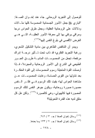 ‫ﻟﻠﻭﺼﻭل ﺇﻟﻰ ﺍﻟﺘﺠﺭﻴﺩ ﺍﻟﺭﻭﺤﺎﻨﻲ. ﺠﺎﺀ ﻋﻨﺩ ﺇﺨـﻭﺍﻥ ﺍﻟﺼـﻔﺎ:‬
‫"ﺍﻟﺒﺎﺭﻱ ‪ ‬ﺠﻌل ﺍﻷﻤﻭﺭ ﺍﻟﺠﺴﻤﺎﻨﻴﺔ ﺍﻟﻤﺤﺴﻭﺴﺔ ﻜﻠﻬﺎ ﻤﺜـﺎﻻﺕ‬
‫ﻭﺩﻻﻻﺕ ﻋﻠﻰ ﺍﻟﺭﻭﺤﺎﻨﻴﺔ ﺍﻟﻌﻘﻠﻴﺔ، ﻭﺠﻌل ﻁﺭﻕ ﺍﻟﺤﻭﺍﺱ ﺩﺭ ‪‬ﺎ‬
 ‫ﺠ‬
‫ﻭﻤﺭﺍﻗﻲ ﻴﺭﺘﻘﻲ ﺒﻬﺎ ﺇﻟﻰ ﻤﻌﺭﻓﺔ ﺍﻷﻤﻭﺭ ﺍﻟﻌﻘﻠﻴـﺔ، ﺍﻟﺘـﻲ ﻫـﻲ‬
               ‫ﺍﻟﻐﺭﺽ ﺍﻷﻗﺼﻰ ﻓﻲ ﺒﻠﻭﻍ ﺍﻟﻨﻔﺱ ﺇﻟﻴﻬﺎ")٢٧١(.‬
‫ﻭﻴﺒﺩﻭ ﺃﻥ ﺍﻟﺘﻨﺎﻗﺽ ﺍﻟﻅﺎﻫﺭﻱ ﺒﻴﻥ ﻤﺎﺩﻴﺔ ﺍﻟﺘﺸﻜﻴل ﺍﻟﺸﻌﺭﻱ،‬
‫ﻭﺭﻏﺒﺔ ﺍﻟﺘﺠﺭﻴﺩ ﺍﻟﻔﻜﺭﻱ؛ ﻗﺩ ﺫﺍﺏ ﺘﺤﺕ ﺘـﺄﺜﻴﺭ ﺩﺭﺠـﺔ ﺇﺩﺭﺍﻙ‬
‫ﻤﺭﺘﻔﻌﺔ، ﺘﺠﻌل ﻤﻥ ﺍﻟﻤﺤﺴﻭﺴـﺎﺕ ﺍﻟﻤﺎﺩﻴـﺔ ﻁﺭﻴـﻕ ﺍﻟﻌﺒـﻭﺭ‬
‫ﺍﻟﻁﺒﻴﻌﻲ ﻓﻲ ﺍﻟﺘﺩﺭﺝ ﺇﻟﻰ ﺍﻷﻤﻭﺭ ﺍﻟﺭﻭﺤﺎﻨﻴﺔ ﻭﺍﻟﻤﺠﺭﺩﺓ"، ﻓـﺈﺫﺍ‬
‫ﺃﻭﺼﻠﺕ ﺍﻟﻘﻭﺓ ﺍﻟﻤﺘﺨﻴﻠﺔ ﺭﺴﻭﻡ ﺍﻟﻤﺤﺴﻭﺴﺎﺕ ﺇﻟﻰ ﺍﻟﻘﻭﺓ ﺍﻟﻤﻔﻜـﺭﺓ‬
‫ﺒﻌﺩ ﺘﻨﺎﻭﻟﻬﺎ ﻤﻥ ﺍﻟﻘﻭﻯ ﺍﻟﺤﺴﺎﺴﺔ، ﻭﻏﺎﺒﺕ ﺍﻟﻤﺤﺴﻭﺴـﺎﺕ ﻋـﻥ‬
‫ﻤﺸﺎﻫﺩﺓ ﺍﻟﺤﻭﺍﺱ ﻟﻬﺎ؛ ﺒﻘﻴﺕ ﺘﻠﻙ ﺍﻟﺭﺴﻭﻡ ﻓـﻲ ﻓﻜـﺭ ﺍﻟـﻨﻔﺱ‬
‫ﻤﺼﻭﺭﺓ ﺼﻭﺭﺓ ﺭﻭﺤﺎﻨﻴﺔ، ﻭﻴﻜﻭﻥ ﺠﻭﻫﺭ ﺍﻟﻨﻔﺱ ﻟﺘﻠﻙ ﺍﻟﺭﺴﻭﻡ‬
‫ﺍﻟﻤﺼﻭﺭﺓ ﻓﻴﻬﺎ ﻜﺎﻟﻬﻴﻭﻟﻲ، ﻭﻫﻲ ﻜﺎﻟﺼﻭﺭﺓ )٣٧١(. ﻭﻟﻜﻥ ﻫل ﻜل‬
                           ‫ﻤﺘﻠﻕ ﻟﺩﻴﻪ ﻫﺫﻩ ﺍﻟﻘﺩﺭﺓ ﺍﻟﺘﺤﻭﻴﻠﻴﺔ؟‬
                                                      ‫ٍ‬



                                                        ‫)٢٧١(‬
                    ‫ﺭﺴﺎﺌل ﺇﺨﻭﺍﻥ ﺍﻟﺼﻔﺎ / ﺠـ ٣ / ٦٤٢.‬
                                                        ‫)٣٧١(‬
            ‫ﺭﺴﺎﺌل ﺇﺨﻭﺍﻥ ﺍﻟﺼﻔﺎ / ﺠـ ٢ / ٣٣١ ﻭﻤﺎ ﺒﻌﺩﻫﺎ.‬

                     ‫- ٨٧١ -‬
 