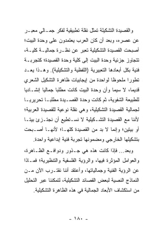 ‫ﻭﺍﻟﻘﺼﻴﺩﺓ ﺍﻟﺘﺸﻜﻴﻠﺔ ﺘﻤﺜل ﻨﻘﻠﺔ ﺘﻁﺒﻴﻘﻴﺔ ﻟﻔﻜﺭ ﺠﻤـﺎﻟﻲ ﻤﻌﺒـﺭ‬
‫ﻋﻥ ﻋﺼﺭﻩ، ﻭﺒﻌﺩ ﺃﻥ ﻜﺎﻥ ﺍﻟﻌﺭﺏ ﻴﻌﺘﻤﺩﻭﻥ ﻋﻠﻰ ﻭﺤﺩﺓ ﺍﻟﺒﻴﺕ؛‬
‫ﺃﺼﺒﺤﺕ ﺍﻟﻘﺼﻴﺩﺓ ﺍﻟﺘﺸﻜﻴﻠﻴﺔ ﺘﻌﺒﺭ ﻋﻥ ﻨﻅـﺭﺓ ﺠﻤﺎﻟﻴـﺔ ﻜﻠﻴـﺔ،‬
‫ﺘﺘﺠﺎﻭﺯ ﺠﺯﺌﻴﺔ ﻭﺤﺩﺓ ﺍﻟﺒﻴﺕ ﺇﻟﻰ ﻜﻠﻴﺔ ﻭﺤﺩﺓ ﺍﻟﻘﺼﻴﺩﺓ؛ ﻜﺘﺠﺭﺒـﺔ‬
‫ﻓﻨﻴﺔ ﺒﻜل ﺃﺒﻌﺎﺩﻫﺎ ﺍﻟﺘﻌﺒﻴﺭﻴﺔ )ﺍﻟﻠﻔﻅﻴﺔ ﻭﺍﻟﺘﺸﻜﻴﻠﻴﺔ(. ﻭﻫـﺫﺍ ﻴﻌـﺩ‬
‫ﺘﻁﻭ ‪‬ﺍ ﻤﻠﺤﻭ ﹰﺎ ﻟﻭﺍﺤﺩﺓ ﻤﻥ ﺇﻴﺠﺎﺒﻴﺎﺕ ﻅﺎﻫﺭﺓ ﺍﻟﺘﺸﻜﻴل ﺍﻟﺸﻌﺭﻱ‬
                                         ‫ﻅ‬       ‫ﺭ‬
‫ﻗﺩﻴ ‪‬ﺎ، ﻻ ﺴﻴﻤﺎ ﻭﺃﻥ ﻭﺤﺩﺓ ﺍﻟﺒﻴﺕ ﻜﺎﻨﺕ ﻤﻁﻠ ‪‬ﺎ ﺠﻤﺎﻟﻴﺎ ﺇﻨﺸـﺎﺩﻴﺎ‬
 ‫‪‬‬        ‫‪‬‬      ‫ﺒ‬                                  ‫ﻤ‬
‫ﻟﻠﻁﺒﻴﻌﺔ ﺍﻟﺸﻔﻭﻴﺔ، ﺜﻡ ﻜﺎﻨﺕ ﻭﺤﺩﺓ ﺍﻟﻘﺼـﻴﺩﺓ ﻤﻁﻠ ‪‬ـﺎ ﺘﺤﺭﻴﺭ ‪‬ـﺎ‬
  ‫ﻴ‬         ‫ﺒ‬
‫ﻟﺠﻤﺎﻟﻴﺔ ﺍﻟﻘﺼﻴﺩﺓ ﺍﻟﺘﺸﻜﻴﻠﻴﺔ، ﻭﻫﻲ ﻨﻘﻠﺔ ﻨﻭﻋﻴﺔ ﻟﻠﻘﺼﻴﺩﺓ ﺍﻟﻌﺭﺒﻴﺔ؛‬
‫ﻷﻨﻨﺎ ﻤﻊ ﺍﻟﻘﺼﻴﺩﺓ ﺍﻟﺘﺸـﻜﻴﻠﻴﺔ ﻻ ﻨﺴـﺘﻁﻴﻊ ﺃﻥ ﻨﺠﺘـﺯﺉ ﺒﻴ ﹰـﺎ‬
  ‫ﺘ‬
‫ﺃﻭ ﺒﻴﺘﻴﻥ؛ ﻭﺇﻨﻤﺎ ﻻ ﺒﺩ ﻤﻥ ﺍﻟﻘﺼﻴﺩﺓ ﻜﻠﻬـﺎ؛ ﻷﻨﻬـﺎ ﺃﺼـﺒﺤﺕ‬
    ‫ﺒﺘﺸﻜﻴﻠﻬﺎ ﺍﻟﺨﺎﺭﺠﻲ ﻭﻤﻀﻤﻭﻨﻬﺎ ﺘﺠﺭﺒﺔ ﻓﻨﻴﺔ ﺇﺒﺩﺍﻋﻴﺔ ﻭﺍﺤﺩﺓ.‬
‫ﻭﺒﻌﺩ... ﻓﺈﺫﺍ ﻜﺎﻨﺕ ﻫﺫﻩ ﻫﻲ ﺠـﺫﻭﺭ ﻭﺩﻭﺍﻓـﻊ ﺍﻟﻅـﺎﻫﺭﺓ،‬
‫ﻭﺍﻟﻌﻭﺍﻤل ﺍﻟﻤﺅﺜﺭﺓ ﻓﻴﻬﺎ، ﻭﺍﻟﺭﺅﻴﺔ ﺍﻟﻔﻠﺴﻔﻴﺔ ﻭﺍﻟﺘﻨﻅﻴﺭﻴﺔ؛ ﻓﻤـﺎﺫﺍ‬
‫ﻋﻥ ﺍﻟﺭﺅﻴﺔ ﺍﻟﻔﻨﻴﺔ ﻭﺠﻤﺎﻟﻴﺎﺘﻬﺎ، ﻭﺃﻋﺘﻘﺩ ﺃﻨﻨﺎ ﻨﻘﺘـﺭﺏ ﺍﻵﻥ ﻤـﻥ‬
‫ﺍﻟﻨﻤﺎﺫﺝ ﺍﻟﻨﺼﻴﺔ ﻟﺒﻌﺽ ﺍﻟﻘﺼﺎﺌﺩ ﺍﻟﺘﺸﻜﻴﻠﻴﺔ، ﻟﺘﻤﻜﻨﻨﺎ ﻋﺒﺭ ﺍﻟﺘﺤﻠﻴل‬
    ‫ﻤﻥ ﺍﺴﺘﻜﺸﺎﻑ ﺍﻷﺒﻌﺎﺩ ﺍﻟﺠﻤﺎﻟﻴﺔ ﻓﻲ ﻫﺫﻩ ﺍﻟﻅﺎﻫﺭﺓ ﺍﻟﺘﺸﻜﻴﻠﻴﺔ.‬



                      ‫- ٠٨١ -‬
 