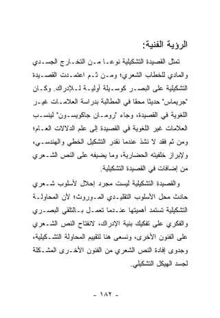 ‫ﺍﻟﺭﺅﻴﺔ ﺍﻟﻔﻨﻴﺔ:‬
‫ﺘﻤﺜل ﺍﻟﻘﺼﻴﺩﺓ ﺍﻟﺘﺸﻜﻴﻠﻴﺔ ﻨﻭ ‪‬ـﺎ ﻤـﻥ ﺍﻟﺘﺨـﺎﺭﺝ ﺍﻟﺠﺴـﺩﻱ‬
                       ‫ﻋ‬
‫ﻭﺍﻟﻤﺎﺩﻱ ﻟﻠﺨﻁﺎﺏ ﺍﻟﺸﻌﺭﻱ؛ ﻭﻤـﻥ ﺜـﻡ ﺍﻋﺘﻤـﺩﺕ ﺍﻟﻘﺼـﻴﺩﺓ‬
‫ﺍﻟﺘﺸﻜﻴﻠﻴﺔ ﻋﻠﻰ ﺍﻟﺒﺼـﺭ ﻜﻭﺴـﻴﻠﺔ ﺃﻭﻟﻴـﺔ ﻟـﻺﺩﺭﺍﻙ. ﻭﻜـﺎﻥ‬
‫"ﺠﺭﻴﻤﺎﺱ" ﺤﺩﻴ ﹰﺎ ﻤﺤ ﹰﺎ ﻓﻲ ﺍﻟﻤﻁﺎﻟﺒﺔ ﺒﺩﺭﺍﺴﺔ ﺍﻟﻌﻼﻤـﺎﺕ ﻏﻴـﺭ‬
                                  ‫ﺜ ﻘ‬
‫ﺍﻟﻠﻐﻭﻴﺔ ﻓﻲ ﺍﻟﻘﺼﻴﺩﺓ، ﻭﺠﺎﺀ "ﺭﻭﻤـﺎﻥ ﺠﺎﻜﻭﻴﺴـﻭﻥ" ﻟﻴﻨﺴـﺏ‬
‫ﺍﻟﻌﻼﻤﺎﺕ ﻏﻴﺭ ﺍﻟﻠﻐﻭﻴﺔ ﻓﻲ ﺍﻟﻘﺼﻴﺩﺓ ﺇﻟﻰ ﻋﻠﻡ ﺍﻟﺩﻻﻻﺕ ﺍﻟﻌـﺎﻡ؛‬
‫ﻭﻤﻥ ﺜﻡ ﻓﻘﺩ ﻻ ﻨﺸﺫ ﻋﻨﺩﻤﺎ ﻨﻘﺩﺭ ﺍﻟﺘﺸﻜﻴل ﺍﻟﺨﻁﻲ ﻭﺍﻟﻬﻨﺩﺴـﻲ،‬
‫ﻭﻹﺒﺭﺍﺯ ﺨﻠﻔﻴﺘﻪ ﺍﻟﺤﻀﺎﺭﻴﺔ، ﻭﻤﺎ ﻴﻀﻴﻔﻪ ﻋﻠﻰ ﺍﻟﻨﺹ ﺍﻟﺸـﻌﺭﻱ‬
                       ‫ﻤﻥ ﺇﻀﺎﻓﺎﺕ ﻓﻲ ﺍﻟﻘﺼﻴﺩﺓ ﺍﻟﺘﺸﻜﻴﻠﻴﺔ.‬
‫ﻭﺍﻟﻘﺼﻴﺩﺓ ﺍﻟﺘﺸﻜﻴﻠﻴﺔ ﻟﻴﺴﺕ ﻤﺠﺭﺩ ﺇﺤﻼل ﻷﺴﻠﻭﺏ ﺸـﻌﺭﻱ‬
‫ﺤﺎﺩﺙ ﻤﺤل ﺍﻷﺴﻠﻭﺏ ﺍﻟﺘﻘﻠﻴـﺩﻱ ﺍﻟﻤـﻭﺭﻭﺙ؛ ﻷﻥ ﺍﻟﻤﺤﺎﻭﻟـﺔ‬
‫ﺍﻟﺘﺸﻜﻴﻠﻴﺔ ﺘﺴﺘﻤﺩ ﺃﻫﻤﻴﺘﻬﺎ ﻋﻨـﺩﻤﺎ ﺘﻌﻤـل ﺒـﺎﻟﺘﻠﻘﻲ ﺍﻟﺒﺼـﺭﻱ‬
‫ﻭﺍﻟﻔﻜﺭﻱ ﻋﻠﻰ ﺘﻔﻜﻴﻙ ﺒﻨﻴﺔ ﺍﻹﺩﺭﺍﻙ، ﻻﻨﻔﺘﺎﺡ ﺍﻟﻨﺹ ﺍﻟﺸـﻌﺭﻱ‬
‫ﻋﻠﻰ ﺍﻟﻔﻨﻭﻥ ﺍﻷﺨﺭﻯ، ﻭﻨﺴﻌﻰ ﻫﻨﺎ ﻟﺘﻘﻴﻴﻡ ﺍﻟﻤﺤﺎﻭﻟﺔ ﺍﻟﺘﺸـﻜﻴﻠﻴﺔ،‬
‫ﻭﺠﺩﻭﻯ ﺇﻓﺎﺩﺓ ﺍﻟﻨﺹ ﺍﻟﺸﻌﺭﻱ ﻤﻥ ﺍﻟﻔﻨﻭﻥ ﺍﻷﺨـﺭﻯ ﺍﻟﻤﺸـﻜﻠﺔ‬
                                  ‫ﻟﺠﺴﺩ ﺍﻟﻬﻴﻜل ﺍﻟﺘﺸﻜﻴﻠﻲ.‬


                     ‫- ٢٨١ -‬
 