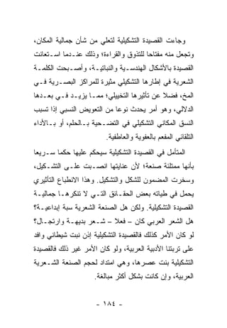 ‫ﻭﺠﺎﺀﺕ ﺍﻟﻘﺼﻴﺩﺓ ﺍﻟﺘﺸﻜﻴﻠﻴﺔ ﻟﺘﻌﻠﻲ ﻤﻥ ﺸﺄﻥ ﺠﻤﺎﻟﻴﺔ ﺍﻟﻤﻜﺎﻥ،‬
‫ﻭﺘﺠﻌل ﻤﻨﻪ ﻤﻔﺘﺎ ‪‬ﺎ ﻟﻠﺘﺫﻭﻕ ﻭﺍﻟﻘﺭﺍﺀﺓ؛ ﻭﺫﻟﻙ ﻋﻨـﺩﻤﺎ ﺍﺴـﺘﻌﺎﻨﺕ‬
                                       ‫ﺤ‬
‫ﺍﻟﻘﺼﻴﺩﺓ ﺒﺎﻷﺸﻜﺎل ﺍﻟﻬﻨﺩﺴـﻴﺔ ﻭﺍﻟﻨﺒﺎﺘﻴـﺔ، ﻭﺃﺼـﺒﺤﺕ ﺍﻟﻜﻠﻤـﺔ‬
‫ﺍﻟﺸﻌﺭﻴﺔ ﻓﻲ ﺇﻁﺎﺭﻫﺎ ﺍﻟﺘﺸﻜﻴﻠﻲ ﻤﺜﻴﺭﺓ ﻟﻠﻤﺭﺍﻜﺯ ﺍﻟﺒﺼـﺭﻴﺔ ﻓـﻲ‬
‫ﺍﻟﻤﺦ، ﻓﻀﻼ ﻋﻥ ﺘﺄﺜﻴﺭﻫﺎ ﺍﻟﺘﺨﻴﻴﻠﻲ؛ ﻤﻤـﺎ ﻴﺯﻴـﺩ ﻓـﻲ ﺒﻌـﺩﻫﺎ‬
                                           ‫ﹰ‬
‫ﺍﻟﺩﻻﻟﻲ، ﻭﻫﻭ ﺃﻤﺭ ﻴﺤﺩﺙ ﻨﻭ ‪‬ﺎ ﻤﻥ ﺍﻟﺘﻌﻭﻴﺽ ﺍﻟﻨﺴﺒﻲ ﺇﺫﺍ ﺘﺴﺒﺏ‬
                            ‫ﻋ‬
‫ﺍﻟﻨﺴﻕ ﺍﻟﻤﻜﺎﻨﻲ ﺍﻟﺘﺸﻜﻴﻠﻲ ﻓﻲ ﺍﻟﺘﻀـﺤﻴﺔ ﺒـﺎﻟﺤﻠﻡ، ﺃﻭ ﺒـﺎﻷﺩﺍﺀ‬
                         ‫ﺍﻟﺘﻠﻘﺎﺌﻲ ﺍﻟﻤﻔﻌﻡ ﺒﺎﻟﻌﻔﻭﻴﺔ ﻭﺍﻟﻌﺎﻁﻔﻴﺔ.‬
‫ﺍﻟﻤﺘﺄﻤل ﻓﻲ ﺍﻟﻘﺼﻴﺩﺓ ﺍﻟﺘﺸﻜﻴﻠﻴﺔ ﺴﻴﺤﻜﻡ ﻋﻠﻴﻬﺎ ﺤﻜ ‪‬ﺎ ﺴـﺭﻴ ‪‬ﺎ‬
 ‫ﻌ‬       ‫ﻤ‬
‫ﺒﺄﻨﻬﺎ ﻤﻤﺘﻠﺌﺔ ﺼﻨﻌﺔ؛ ﻷﻥ ﻋﻨﺎﻴﺘﻬﺎ ﺍﻨﺼـﺒﺕ ﻋﻠـﻰ ﺍﻟﺘﺸـﻜﻴل،‬
‫ﻭﺴﺨﺭﺕ ﺍﻟﻤﻀﻤﻭﻥ ﻟﻠﺸﻜل ﻭﺍﻟﺘﺸﻜﻴل. ﻭﻫﺫﺍ ﺍﻻﻨﻁﺒﺎﻉ ﺍﻟﺘﺄﺜﻴﺭﻱ‬
‫ﻴﺤﻤل ﻓﻲ ﻁﻴﺎﺘﻪ ﺒﻌﺽ ﺍﻟﺤﻘـﺎﺌﻕ ﺍﻟﺘـﻲ ﻻ ﺘﻨﻜﺭﻫـﺎ ﺠﻤﺎﻟﻴـﺔ‬
‫ﺍﻟﻘﺼﻴﺩﺓ ﺍﻟﺘﺸﻜﻴﻠﻴﺔ. ﻭﻟﻜﻥ ﻫل ﺍﻟﺼﻨﻌﺔ ﺍﻟﺸﻌﺭﻴﺔ ‪‬ﺒﺔ ﺇﺒﺩﺍﻋﻴـﺔ؟‬
            ‫ﺴ‬
‫ﻫل ﺍﻟﺸﻌﺭ ﺍﻟﻌﺭﺒﻲ ﻜﺎﻥ – ﻓﻌﻼ – ﺸـﻌﺭ ﺒﺩﻴﻬـﺔ ﻭﺍﺭﺘﺠـﺎل؟‬
                        ‫ﹰ‬
‫ﻟﻭ ﻜﺎﻥ ﺍﻷﻤﺭ ﻜﺫﻟﻙ ﻓﺎﻟﻘﺼﻴﺩﺓ ﺍﻟﺘﺸﻜﻴﻠﻴﺔ ﺇﺫﻥ ﻨﺒﺕ ﺸﻴﻁﺎﻨﻲ ﻭﺍﻓﺩ‬
‫ﻋﻠﻰ ﺘﺭﺒﺘﻨﺎ ﺍﻷﺩﺒﻴﺔ ﺍﻟﻌﺭﺒﻴﺔ، ﻭﻟﻭ ﻜﺎﻥ ﺍﻷﻤﺭ ﻏﻴﺭ ﺫﻟﻙ ﻓﺎﻟﻘﺼﻴﺩﺓ‬
‫ﺍﻟﺘﺸﻜﻴﻠﻴﺔ ﺒﻨﺕ ﻋﺼﺭﻫﺎ، ﻭﻫﻲ ﺍﻤﺘﺩﺍﺩ ﻟﺤﺠﻡ ﺍﻟﺼﻨﻌﺔ ﺍﻟﺸـﻌﺭﻴﺔ‬
                     ‫ﺍﻟﻌﺭﺒﻴﺔ، ﻭﺇﻥ ﻜﺎﻨﺕ ﺒﺸﻜل ﺃﻜﺜﺭ ﻤﺒﺎﻟﻐﺔ.‬


                      ‫- ٤٨١ -‬
 