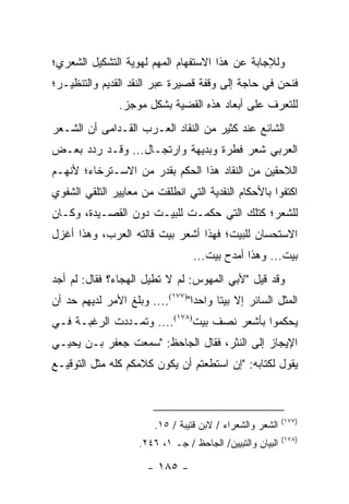 ‫ﻭﻟﻺﺠﺎﺒﺔ ﻋﻥ ﻫﺫﺍ ﺍﻻﺴﺘﻔﻬﺎﻡ ﺍﻟﻤﻬﻡ ﻟﻬﻭﻴﺔ ﺍﻟﺘﺸﻜﻴل ﺍﻟﺸﻌﺭﻱ؛‬
‫ﻓﻨﺤﻥ ﻓﻲ ﺤﺎﺠﺔ ﺇﻟﻰ ﻭﻗﻔﺔ ﻗﺼﻴﺭﺓ ﻋﺒﺭ ﺍﻟﻨﻘﺩ ﺍﻟﻘﺩﻴﻡ ﻭﺍﻟﺘﻨﻅﻴـﺭ؛‬
                ‫ﻟﻠﺘﻌﺭﻑ ﻋﻠﻰ ﺃﺒﻌﺎﺩ ﻫﺫﻩ ﺍﻟﻘﻀﻴﺔ ﺒﺸﻜل ﻤﻭﺠﺯ.‬
‫ﺍﻟﺸﺎﺌﻊ ﻋﻨﺩ ﻜﺜﻴﺭ ﻤﻥ ﺍﻟﻨﻘﺎﺩ ﺍﻟﻌـﺭﺏ ﺍﻟﻘـﺩﺍﻤﻰ ﺃﻥ ﺍﻟﺸـﻌﺭ‬
‫ﺍﻟﻌﺭﺒﻲ ﺸﻌﺭ ﻓﻁﺭﺓ ﻭﺒﺩﻴﻬﺔ ﻭﺍﺭﺘﺠـﺎل... ﻭﻗـﺩ ﺭﺩﺩ ﺒﻌـﺽ‬
‫ﺍﻟﻼﺤﻘﻴﻥ ﻤﻥ ﺍﻟﻨﻘﺎﺩ ﻫﺫﺍ ﺍﻟﺤﻜﻡ ﺒﻘﺩﺭ ﻤﻥ ﺍﻻﺴـﺘﺭﺨﺎﺀ؛ ﻷﻨﻬـﻡ‬
‫ﺍﻜﺘﻔﻭﺍ ﺒﺎﻷﺤﻜﺎﻡ ﺍﻟﻨﻘﺩﻴﺔ ﺍﻟﺘﻲ ﺍﻨﻁﻠﻘﺕ ﻤﻥ ﻤﻌﺎﻴﻴﺭ ﺍﻟﺘﻠﻘﻲ ﺍﻟﺸﻔﻭﻱ‬
‫ﻟﻠﺸﻌﺭ؛ ﻜﺘﻠﻙ ﺍﻟﺘﻲ ﺤﻜﻤـﺕ ﻟﻠﺒﻴـﺕ ﺩﻭﻥ ﺍﻟﻘﺼـﻴﺩﺓ، ﻭﻜـﺎﻥ‬
‫ﺍﻻﺴﺘﺤﺴﺎﻥ ﻟﻠﺒﻴﺕ؛ ﻓﻬﺫﺍ ﺃﺸﻌﺭ ﺒﻴﺕ ﻗﺎﻟﺘﻪ ﺍﻟﻌﺭﺏ، ﻭﻫﺫﺍ ﺃﻏﺯل‬
                                  ‫ﺒﻴﺕ... ﻭﻫﺫﺍ ﺃﻤﺩﺡ ﺒﻴﺕ...‬
‫ﻭﻗﺩ ﻗﻴل "ﻷﺒﻲ ﺍﻟﻤﻬﻭﺱ: ﻟﻡ ﻻ ﺘﻁﻴل ﺍﻟﻬﺠﺎﺀ؟ ﻓﻘﺎل: ﻟﻡ ﺃﺠﺩ‬
‫ﺍﻟﻤﺜل ﺍﻟﺴﺎﺌﺭ ﺇﻻ ﺒﻴ ﹰﺎ ﻭﺍﺤﺩﺍ")٧٧١(.... ﻭﺒﻠﻎ ﺍﻷﻤﺭ ﻟﺩﻴﻬﻡ ﺤﺩ ﺃﻥ‬
                                 ‫‪‬‬     ‫ﺘ‬
‫ﻴﺤﻜﻤﻭﺍ ﺒﺄﺸﻌﺭ ﻨﺼﻑ ﺒﻴﺕ)٨٧١(.... ﻭﺘﻤـﺩﺩﺕ ﺍﻟﺭﻏﺒـﺔ ﻓـﻲ‬
‫ﺍﻹﻴﺠﺎﺯ ﺇﻟﻰ ﺍﻟﻨﺜﺭ، ﻓﻘﺎل ﺍﻟﺠﺎﺤﻅ: "ﺴﻤﻌﺕ ﺠﻌﻔﺭ ﺒـﻥ ﻴﺤﻴـﻲ‬
‫ﻴﻘﻭل ﻟﻜﺘﺎﺒﻪ: "ﺇﻥ ﺍﺴﺘﻁﻌﺘﻡ ﺃﻥ ﻴﻜﻭﻥ ﻜﻼﻤﻜﻡ ﻜﻠﻪ ﻤﺜل ﺍﻟﺘﻭﻗﻴـﻊ‬



                                                           ‫)٧٧١(‬
                        ‫ﺍﻟﺸﻌﺭ ﻭﺍﻟﺸﻌﺭﺍﺀ / ﻻﺒﻥ ﻗﺘﻴﺒﺔ / ٥١.‬
                                                           ‫)٨٧١(‬
                    ‫ﺍﻟﺒﻴﺎﻥ ﻭﺍﻟﺘﺒﻴﻴﻥ/ ﺍﻟﺠﺎﺤﻅ / ﺠـ ١، ٦٤٢.‬

                      ‫- ٥٨١ -‬
 