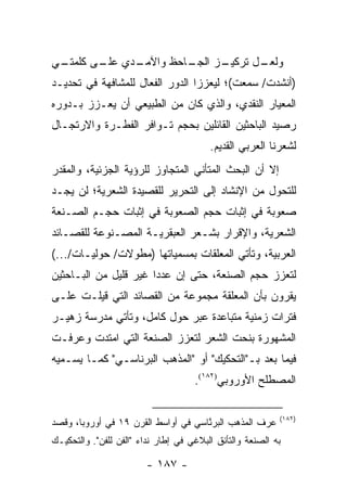 ‫ـﻲ‬
 ‫ـﺩﻱ ـﻰ ﻜﻠﻤﺘـ‬
        ‫ﻋﻠـ‬ ‫ـﺎﺤﻅ ﻭﺍﻵﻤـ‬
                     ‫ـﺯ ﺍﻟﺠـ‬
                           ‫ـل ﺘﺭﻜﻴـ‬
                                  ‫ﻭﻟﻌـ‬
‫)ﺃﻨﺸﺩﺕ/ ﺴﻤﻌﺕ(؛ ﻟﻴﻌﺯﺯﺍ ﺍﻟﺩﻭﺭ ﺍﻟﻔ ‪‬ﺎل ﻟﻠﻤﺸﺎﻓﻬﺔ ﻓﻲ ﺘﺤﺩﻴـﺩ‬
                     ‫ﻌ‬
‫ﺍﻟﻤﻌﻴﺎﺭ ﺍﻟﻨﻘﺩﻱ، ﻭﺍﻟﺫﻱ ﻜﺎﻥ ﻤﻥ ﺍﻟﻁﺒﻴﻌﻲ ﺃﻥ ﻴﻌـﺯﺯ ﺒـﺩﻭﺭﻩ‬
‫ﺭﺼﻴﺩ ﺍﻟﺒﺎﺤﺜﻴﻥ ﺍﻟﻘﺎﺌﻠﻴﻥ ﺒﺤﺠﻡ ﺘـﻭﺍﻓﺭ ﺍﻟﻔﻁـﺭﺓ ﻭﺍﻻﺭﺘﺠـﺎل‬
                                         ‫ﻟﺸﻌﺭﻨﺎ ﺍﻟﻌﺭﺒﻲ ﺍﻟﻘﺩﻴﻡ.‬
‫ﺇﻻ ﺃﻥ ﺍﻟﺒﺤﺙ ﺍﻟﻤﺘﺄﻨﻲ ﺍﻟﻤﺘﺠﺎﻭﺯ ﻟﻠﺭﺅﻴﺔ ﺍﻟﺠﺯﺌﻴﺔ، ﻭﺍﻟﻤﻘﺩﺭ‬
‫ﻟﻠﺘﺤﻭل ﻤﻥ ﺍﻹﻨﺸﺎﺩ ﺇﻟﻰ ﺍﻟﺘﺤﺭﻴﺭ ﻟﻠﻘﺼﻴﺩﺓ ﺍﻟﺸﻌﺭﻴﺔ؛ ﻟﻥ ﻴﺠـﺩ‬
‫ﺼﻌﻭﺒﺔ ﻓﻲ ﺇﺜﺒﺎﺕ ﺤﺠﻡ ﺍﻟﺼﻌﻭﺒﺔ ﻓﻲ ﺇﺜﺒﺎﺕ ﺤﺠـﻡ ﺍﻟﺼـﻨﻌﺔ‬
‫ﺍﻟﺸﻌﺭﻴﺔ، ﻭﺍﻹﻗﺭﺍﺭ ﺒﺸـﻌﺭ ﺍﻟﻌﺒﻘﺭﻴـﺔ ﺍﻟﻤﺼـﻨﻭﻋﺔ ﻟﻠﻘﺼـﺎﺌﺩ‬
‫ﺍﻟﻌﺭﺒﻴﺔ، ﻭﺘﺄﺘﻲ ﺍﻟﻤﻌﻠﻘﺎﺕ ﺒﻤﺴﻤﻴﺎﺘﻬﺎ )ﻤﻁﻭﻻﺕ/ ﺤﻭﻟﻴـﺎﺕ/...(‬
‫ﻟﺘﻌﺯﺯ ﺤﺠﻡ ﺍﻟﺼﻨﻌﺔ، ﺤﺘﻰ ﺇﻥ ﻋﺩ ‪‬ﺍ ﻏﻴﺭ ﻗﻠﻴل ﻤﻥ ﺍﻟﺒـﺎﺤﺜﻴﻥ‬
                       ‫ﺩ‬
‫ﻴﻘﺭﻭﻥ ﺒﺄﻥ ﺍﻟﻤﻌﻠﻘﺔ ﻤﺠﻤﻭﻋﺔ ﻤﻥ ﺍﻟﻘﺼﺎﺌﺩ ﺍﻟﺘﻲ ﻗﻴﻠـﺕ ﻋﻠـﻰ‬
‫ﻓﺘﺭﺍﺕ ﺯﻤﻨﻴﺔ ﻤﺘﺒﺎﻋﺩﺓ ﻋﺒﺭ ﺤﻭل ﻜﺎﻤل، ﻭﺘﺄﺘﻲ ﻤﺩﺭﺴﺔ ﺯﻫﻴـﺭ‬
‫ﺍﻟﻤﺸﻬﻭﺭﺓ ﺒﻨﺤﺕ ﺍﻟﺸﻌﺭ ﻟﺘﻌﺯﺯ ﺍﻟﺼﻨﻌﺔ ﺍﻟﺘﻲ ﺍﻤﺘﺩﺕ ﻭﻋﺭﻓـﺕ‬
‫ﻓﻴﻤﺎ ﺒﻌﺩ ﺒـ"ﺍﻟﺘﺤﻜﻴﻙ" ﺃﻭ "ﺍﻟﻤﺫﻫﺏ ﺍﻟ ‪‬ﺭﻨﹾﺎﺴـﻲ" ﻜﻤـﺎ ﻴﺴـﻤﻴﻪ‬
                    ‫ﺒ‬
                                     ‫ﺍﻟﻤﺼﻁﻠﺢ ﺍﻷﻭﺭﻭﺒﻲ)٢٨١(.‬

                                                           ‫)٢٨١(‬
‫ﻋﺭﻑ ﺍﻟﻤﺫﻫﺏ ﺍﻟﺒﺭ ﱠﺎﺴﻲ ﻓﻲ ﺃﻭﺍﺴﻁ ﺍﻟﻘﺭﻥ ٩١ ﻓﻲ ﺃﻭﺭﻭﺒﺎ، ﻭﻗﺼﺩ‬
                                     ‫ﻨ‬
‫ﺒﻪ ﺍﻟﺼﻨﻌﺔ ﻭﺍﻟﺘﺄﻨﻕ ﺍﻟﺒﻼﻏﻲ ﻓﻲ ﺇﻁﺎﺭ ﻨﺩﺍﺀ "ﺍﻟﻔﻥ ﻟﻠﻔﻥ". ﻭﺍﻟﺘﺤﻜﻴـﻙ‬

                        ‫- ٧٨١ -‬
 