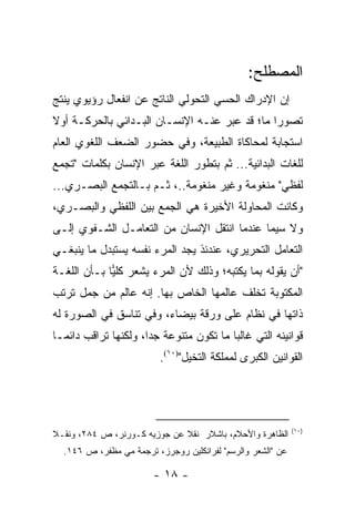 ‫ﺍﻟﻤﺼﻁﻠﺢ:‬
‫ﺇﻥ ﺍﻹﺩﺭﺍﻙ ﺍﻟﺤﺴﻲ ﺍﻟﺘﺤﻭﻟﻲ ﺍﻟﻨﺎﺘﺞ ﻋﻥ ﺍﻨﻔﻌﺎل ﺭﺅﻴﻭﻱ ﻴﻨﺘﺞ‬
‫ﺘﺼﻭ ‪‬ﺍ ﻤﺎ؛ ﻗﺩ ﻋ ‪‬ﺭ ﻋﻨـﻪ ﺍﻹﻨﺴـﺎﻥ ﺍﻟﺒـﺩﺍﺌﻲ ﺒﺎﻟﺤﺭﻜـﺔ ﺃﻭﻻ‬
‫ﹰ‬                                   ‫ﺒ‬           ‫ﺭ‬
‫ﺍﺴﺘﺠﺎﺒﺔ ﻟﻤﺤﺎﻜﺎﺓ ﺍﻟﻁﺒﻴﻌﺔ، ﻭﻓﻲ ﺤﻀﻭﺭ ﺍﻟﻀﻌﻑ ﺍﻟﻠﻐﻭﻱ ﺍﻟﻌﺎﻡ‬
‫ﻟﻠﻐﺎﺕ ﺍﻟﺒﺩﺍﺌﻴﺔ... ﺜﻡ ﺒﺘﻁﻭﺭ ﺍﻟﻠﻐﺔ ﻋﺒﺭ ﺍﻹﻨﺴﺎﻥ ﺒﻜﻠﻤﺎﺕ "ﺘﺠﻤﻊ‬
‫ﻟﻔﻅﻲ" ﻤﻨﻐﻭﻤﺔ ﻭﻏﻴﺭ ﻤﻨﻐﻭﻤﺔ..، ﺜـﻡ ﺒـﺎﻟﺘﺠﻤﻊ ﺍﻟﺒﺼـﺭﻱ...‬
‫ﻭﻜﺎﻨﺕ ﺍﻟﻤﺤﺎﻭﻟﺔ ﺍﻷﺨﻴﺭﺓ ﻫﻲ ﺍﻟﺠﻤﻊ ﺒﻴﻥ ﺍﻟﻠﻔﻅﻲ ﻭﺍﻟﺒﺼـﺭﻱ،‬
‫ﻭﻻ ﺴﻴﻤﺎ ﻋﻨﺩﻤﺎ ﺍﻨﺘﻘل ﺍﻹﻨﺴﺎﻥ ﻤﻥ ﺍﻟﺘﻌﺎﻤـل ﺍﻟﺸـﻔﻭﻱ ﺇﻟـﻰ‬
‫ﺍﻟﺘﻌﺎﻤل ﺍﻟﺘﺤﺭﻴﺭﻱ، ﻋﻨﺩﺌﺫ ﻴﺠﺩ ﺍﻟﻤﺭﺀ ﻨﻔﺴﻪ ﻴﺴﺘﺒﺩل ﻤﺎ ﻴﻨﺒﻐـﻲ‬
‫"ﺃﻥ ﻴﻘﻭﻟﻪ ﺒﻤﺎ ﻴﻜﺘﺒﻪ؛ ﻭﺫﻟﻙ ﻷﻥ ﺍﻟﻤﺭﺀ ﻴﺸﻌﺭ ﻜﻠﻴﺎ ﺒـﺄﻥ ﺍﻟﻠﻐـﺔ‬
             ‫‪‬‬
             ‫‪‬‬
‫ﺍﻟﻤﻜﺘﻭﺒﺔ ﺘﺨﻠﻑ ﻋﺎﻟﻤﻬﺎ ﺍﻟﺨﺎﺹ ﺒﻬﺎ. ﺇﻨﻪ ﻋﺎﻟﻡ ﻤﻥ ﺠﻤل ﺘﺭﺘﺏ‬
‫ﺫﺍﺘﻬﺎ ﻓﻲ ﻨﻅﺎﻡ ﻋﻠﻰ ﻭﺭﻗﺔ ﺒﻴﻀﺎﺀ، ﻭﻓﻲ ﺘﻨﺎﺴﻕ ﻓﻲ ﺍﻟﺼﻭﺭﺓ ﻟﻪ‬
‫ﻗﻭﺍﻨﻴﻨﻪ ﺍﻟﺘﻲ ﻏﺎﻟ ‪‬ﺎ ﻤﺎ ﺘﻜﻭﻥ ﻤﺘﻨﻭﻋﺔ ﺠﺩﺍ، ﻭﻟﻜﻨﻬﺎ ﺘﺭﺍﻗﺏ ﺩﺍﺌ ‪‬ـﺎ‬
  ‫ﻤ‬                    ‫‪‬‬                  ‫ﺒ‬
                          ‫ﺍﻟﻘﻭﺍﻨﻴﻥ ﺍﻟﻜﺒﺭﻯ ﻟﻤﻤﻠﻜﺔ ﺍﻟﺘﺨﻴل")٠١(.‬




                                                             ‫)٠١(‬
‫ﺍﻟﻅﺎﻫﺭﺓ ﻭﺍﻷﺤﻼﻡ، ﺒﺎﺸﻼﺭ ﻨﻘﻼ ﻋﻥ ﺠﻭﺯﻴﻪ ﻜـﻭﺭﻨﺭ، ﺹ ٤٨٢، ﻭﻨﻘـﻼ‬
‫ﹰ‬                             ‫ﹰ‬
  ‫ﻋﻥ "ﺍﻟﺸﻌﺭ ﻭﺍﻟﺭﺴﻡ" ﻟﻔﺭﺍﻨﻜﻠﻴﻥ ﺭﻭﺠﺭﺯ، ﺘﺭﺠﻤﺔ ﻤﻲ ﻤﻅﻔﺭ، ﺹ ٦٤١.‬

                        ‫- ٨١ -‬
 