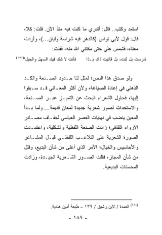 ‫ﺍﺴﺘﻤﺩ ﻭﻜﺘﺏ.. ﻗﺎل: ﺃﺘﺩﺭﻱ ﻤﺎ ﻜﻨﺕ ﻓﻴﻪ ﻤﻨﺫ ﺍﻵﻥ. ﻗﻠﺕ: ﻜﻼ،‬
    ‫ﻗﺎل: ﻗﻭل ﻷﺒﻲ ﻨﻭﺍﺱ )ﻜﺎﻟﺩﻫﺭ ﻓﻴﻪ ﺸﺭﺍﺴﺔ ﻭﻟﻴﺎﻥ...(، ﻭﺃﺭﺩﺕ‬
                  ‫ﻤﻌﻨﺎﻩ، ﻓﺸﻤﺱ ﻋﻠﻲ ﺤﺘﻰ ﻤﻜﻨﻨﻲ ﺍﷲ ﻤﻨﻪ، ﻓﻘﻠﺕ:‬
                                          ‫‪‬‬
    ‫ﻓﺄﻨﺕ ﻻ ﺸﻙ ﻓﻴﻙ ﺍﻟﺴﻬل ﻭﺍﻟﺠﺒل"‬
‫)٤٨١(‬
                                    ‫ﺸﺭﺴﺕ ﺒل ﻟﻨﺕ، ﺒل ﻗﺎﻨﻴﺕ ﺫﺍﻙ ﺒـﺫﺍ‬


    ‫ﻭﻟﻭ ﺼﺩﻕ ﻫﺫﺍ ﺍﻟﻨﺹ؛ ﻟﻤﺜل ﻟﻨﺎ ﺤـﺩﻭﺩ ﺍﻟﺼـﻨﻌﺔ ﻭﺍﻟﻜـﺩ‬
    ‫ﺍﻟﺫﻫﻨﻲ ﻓﻲ ﺇﻋﺎﺩﺓ ﺍﻟﺼﻴﺎﻏﺔ، ﻭﻷﻥ ﺃﻜﺜﺭ ﺍﻟﻤﻌـﺎﻨﻲ ﻗـﺩ ﺴـﺒﻘﻭﺍ‬
    ‫ﺇﻟﻴﻬﺎ، ﻓﺤﺎﻭل ﺍﻟﺸﻌﺭﺍﺀ ﺍﻟﺒﺤﺙ ﻋﻥ ﺍﻟﺘﻤﻴـﺯ ﻋﺒـﺭ ﺍﻟﺼـﻨﻌﺔ،‬
    ‫ﻭﺍﻻﺴﺘﺤﺩﺍﺙ ﻟﺼﻭﺭ ﺸﻌﺭﻴﺔ ﺠﺩﻴﺩﺓ ﻟﻤﻌﺎﻥ ﻗﺩﻴﻤﺔ... ﻭﻟﻤﺎ ﺒـﺩﺃ‬
                       ‫ٍ‬
    ‫ﺍﻟﻤﻌﻴﻥ ﻴﻨﻀﺏ ﻓﻲ ﻨﻬﺎﻴﺎﺕ ﺍﻟﻌﺼﺭ ﺍﻟﻌﺒﺎﺴﻲ ﻟﺠﻔـﺎﻑ ﻤﺼـﺎﺩﺭ‬
    ‫ﺍﻹﺭﻭﺍﺀ ﺍﻟﺜﻘﺎﻓﻲ؛ ﺯﺍﺩﺕ ﺍﻟﺼﻨﻌﺔ ﺍﻟﻠﻔﻅﻴﺔ ﻭﺍﻟﺸﻜﻠﻴﺔ، ﻭﺍﻋﺘﻤـﺩﺕ‬
    ‫ﺍﻟﺼﻭﺭﺓ ﺍﻟﺸﻌﺭﻴﺔ ﻋﻠﻰ ﺍﻟﺘﻼﻋـﺏ ﺍﻟﻠﻔﻅـﻲ ﻗﺒـل ﺍﻟﻤﺸـﺎﻋﺭ‬
    ‫ﻭﺍﻷﺤﺎﺴﻴﺱ ﻭﺍﻟﺨﻴﺎل؛ ﺍﻷﻤﺭ ﺍﻟﺫﻱ ﺃﻋﻠﻰ ﻤﻥ ﺸﺄﻥ ﺍﻟﺒﺩﻴﻊ، ﻭﻗﻠل‬
    ‫ﻤﻥ ﺸﺄﻥ ﺍﻟﻤﺠﺎﺯ، ﻓﻘﻠﺕ ﺍﻟﺼـﻭﺭ ﺍﻟﺸـﻌﺭﻴﺔ ﺍﻟﺠﻴـﺩﺓ، ﻭﺯﺍﺩﺕ‬
                                             ‫ﺍﻟﻤﺤﺴﻨﺎﺕ ﺍﻟﺒﺩﻴﻌﻴﺔ.‬




                                                              ‫)٤٨١(‬
                 ‫ﺍﻟﻌﻤﺩﺓ / ﻻﺒﻥ ﺭﺸﻴﻕ / ٩٣١ – ﻁﺒﻌﺔ ﺃﻤﻴﻥ ﻫﻨﺩﻴﺔ.‬

                           ‫- ٩٨١ -‬
 