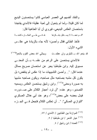 ‫ﻭﺍﻟﻨﻘﺎﺩ ﺃﻨﻔﺴﻬﻡ ﻓﻲ ﺍﻟﻌﺼﺭ ﺍﻟﻌﺒﺎﺴﻲ ﻜﺎﻨﻭﺍ ﻴﺴﺘﺤﺴﻨﻭﻥ ﺍﻟﺒﺩﻴﻊ‬
   ‫ﻟﻤﺎ ﻜﺎﻥ ﻗﻠﻴﻼ، ﻭﻟﻤﺎ ﻟﻡ ﻴﺘﺤﻭل ﺇﻟﻰ ﻟﻌﺒﺔ ﻋﻘﻠﻴﺔ؛ ﻓﺎﻵﻤﺩﻱ ﻴﻔﺎﺠﺌﻨﺎ‬
                                                 ‫ﹰ‬
         ‫ﺒﺎﺴﺘﺤﺴﺎﻥ ﺍﻟﻌﻜﺱ ﺍﻟﺒﺩﻴﻌﻲ، ﻓﻴﺭﻭﻱ ﺃﻥ ﺃﺒﺎ ﺍﻟﻌﺘﺎﻫﻴﺔ ﻗﺎل:‬
   ‫ـﺔ‬
    ‫ـﺎﺭﻩ ﻜﺎﻤﻨـ‬
             ‫ﷲ ـﻲ ـﻲ ﺍﻟﻤﻜـ‬
                    ‫ﻓـ ﻁـ‬            ‫"ﻜ ـﻡ ﻨﻌﻤ ـﺔ ﻻ ﻴﺴ ـﺘﻘل ﺒﺸ ـﻜﺭﻫﺎ‬
                                         ‫ـ‬       ‫ـ‬       ‫ـ‬      ‫ـ‬

   ‫ﻓﺄﺨﺫ ﺍﻟﻁﺎﺌﻲ ﻓﻘﺎل ﻭﺃﺤﺴﻥ؛ ﻷﻨﻪ ﺠﺎﺀ ﺒﺎﻟﺯﻴﺎﺩﺓ ﻫﻲ ﻋﻜـﺱ‬
                                                    ‫ﺍﻟﺸﻲﺀ ﺍﻷﻭل:‬
    ‫ﻭﻴﺒﺘﻠﻲ ﺍﷲ ﺒﻌﺽ ﺍﻟﻘﻭﻡ ﺒﺎﻟﻨﻌﻡ"‬
‫)٥٨١(‬
                                     ‫ﻗﺩ ﻴﻨﻌﻡ ﺍﷲ ﺒـﺎﻟﺒﻠﻭﻯ ﻭﺇﻥ ﻋﻅﻤـﺕ‬

   ‫ﻓﺎﻵﻤﺩﻱ ﻴﺴﺘﺤﺴﻥ ﻋﻠﻰ ﺍﻟﺭﻏﻡ ﻤﻥ ﻋﻠﻤـﻪ ﺒـﺄﻥ ﺍﻟﻤﻌﻨـﻰ‬
   ‫ﻤﺴﺒﻭﻕ ﺇﻟﻴﻪ. ﻭﺍﺒﻥ ﻁﺒﺎﻁﺒﺎ ﻴﻌﺒﺭ ﻋﻥ ﺍﺴﺘﺤﺴﺎﻥ ﺼﺭﻴﺢ ﻤﻤﺎﺜل‬
   ‫ﻋﻨﺩﻤﺎ ﻗﺎل: ".. ﻭﺃﺤﺴﻥ ﺍﻟﺘﺸﺒﻴﻬﺎﺕ ﻤﺎ ﺇﺫﺍ ﻋﻜﺱ ﻟﻡ ﻴﻨﺘﻔﺽ؛ ﺒل‬
   ‫ﻴﻜﻭﻥ ﻜل ﻤﺸﺒﻪ ﺒﺼﺎﺤﺒﻪ ﻤﺜل ﺼﺎﺤﺒﻪ، ﻭﻴﻜﻭﻥ ﺼﺎﺤﺒﻪ ﻤﺸﺒ ‪‬ﺎ‬
    ‫ﻬ‬
   ‫ﺒﻪ ﺼﻭﺭﺓ ﻭﻤﻌﻨﻰ")٦٨١(. ﻭﺍﺒﻥ ﺭﺸﻴﻕ ﻴﺴﺘﺤﺴﻥ ﺍﻟﻌﻜﺱ ﻭﻴﺴﻤﻴﻪ‬
   ‫ﺍﻟﺘﺼﺩﻴﺭ، ﻭﻫﻭ ﻋﻨﺩﻩ: "ﺃﻥ ﺘﺭﺩ ﺃﻋﺠﺎﺯ ﺍﻟﻜﻼﻡ ﻋﻠﻰ ﺼـﺩﻭﺭﻩ،‬
   ‫ﻓﻴﺩل ﺒﻌﻀﻪ ﻋﻠﻰ ﺒﻌﺽ")٧٨١(، ﻭﻫﻭ ﻋﻨﺩ ﺃﺒﻲ ﻫﻼل ﺍﻟﻌﺴﻜﺭﻱ‬
   ‫"ﺍﻟﺘﻭﺍﺯﻱ ﺍﻟﻌﺴﻜﻲ": ".. ﺃﻥ ﺘﻌﻜﺱ ﺍﻟﻜﻼﻡ ﻓﺘﺠﻌل ﻓـﻲ ﺍﻟﺠـﺯﺀ‬

                                                                 ‫)٥٨١(‬
                          ‫ﺍﻟﻤﻭﺍﺯﻨﺔ ﺒﻴﻥ ﺍﻟﻁﺎﺌﻴﻴﻥ / ﺍﻵﻤﺩﻱ / ٧٨.‬
                                                                 ‫)٦٨١(‬
                                  ‫ﻋﻴﺎﺭ ﺍﻟﺸﻌﺭ / ﺍﺒﻥ ﻁﺒﺎﻁﺒﺎ / ٥.‬
                                                                 ‫)٧٨١(‬
                                       ‫ﺍﻟﻌﻤﺩﺓ / ﺍﺒﻥ ﺭﺸﻴﻕ / ٤.‬

                          ‫- ٠٩١ -‬
 