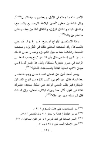 ‫ﺍﻷﺨﻴﺭ ﻤﻨﻪ ﻤﺎ ﺠﻌﻠﺘﻪ ﻓﻲ ﺍﻷﻭل، ﻭﺒﻌﻀﻬﻡ ﻴﺴﻤﻴﻪ ﺍﻟﺘﺒﺩﻴل")٨٨١(.‬
‫ﻭﻗﺎل ﻗﺩﺍﻤﺔ ﺒﻥ ﺠﻌﻔﺭ: "ﺃﺤﺴﻥ ﺍﻟﺒﻼﻏﺔ ﺍﻟﺘﺭﺼـﻴﻊ ﻭﺍﻟﺴـﺠﻊ،‬
‫ﻭﺍﺘﺴﺎﻕ ﺍﻟﺒﻨﺎﺀ ﻭﺍﻋﺘﺩﺍل ﺍﻟﻭﺯﻥ، ﻭﺍﺸﺘﻘﺎﻕ ﻟﻔﻅ ﻤﻥ ﻟﻔﻅ، ﻭﻋﻜﺱ‬
                                        ‫ﻤﺎ ﻨﻅﻡ ﻤﻥ ﺒﻨﺎﺀ")٩٨١(.‬
‫ﻭﻫﺫﺍ ﺍﻻﺴﺘﺤﺴﺎﻥ ﻷﻨﻭﺍﻉ ﺍﻟﺒـﺩﻴﻊ؛ ﻫـﻭ ﺇﻗـﺭﺍﺭ ﻀـﻤﻨﻲ‬
‫ﺒﺎﻟﺼﻨﺎﻋﺔ، ﻭﻗﺩ ﺃﺼﺒﺤﺕ ﺍﻟﻤﻌﺎﻨﻲ ﻤﻠﻘﺎﺓ ﻓﻲ ﺍﻟﻁﺭﻴﻕ، ﻭﺃﺼﺒﺤﺕ‬
‫ﺍﻟﺼﻨﻌﺔ ﻭﺍﻟﺸﻜﻠﻨﺔ ﻫﻤﺎ ﺴـﺒﻴل ﺍﻟﺘﻤﻴـﺯ، ﻭﻋﺒـﺭ ﻋـﻥ ﺫﻟـﻙ‬
‫ﺩ. ﻋﺯ ﺍﻟﺩﻴﻥ ﺇﺴﻤﺎﻋﻴل ﻓﻘﺎل ﺒﺄﻥ ﺍﻟﺸﺎﻋﺭ "ﺭﺍﺡ ﻴﺼﺏ ﺍﻟﻤﻌﻨـﻰ‬
‫ﺍﻟﻭﺍﺤﺩ ﻓﻲ ﺼﻭﺭ ﺘﻌﺒﻴﺭﻴﺔ ﻤﺨﺘﻠﻔﺔ، ﻭﻟﻌل ﻫﺫﺍ ﻴﻔﺴﺭ ﻟﻨـﺎ ﻓـﻲ‬
        ‫ﻤﻴﺩﺍﻥ ﺍﻷﺩﺏ ﺍﻟﻌﻨﺎﻴﺔ ﺍﻟﻔﺎﺌﻘﺔ ﺒﺎﻟﺼﻨﺎﻋﺎﺕ ﺍﻟﻠﻔﻅﻴﺔ")٠٩١(.‬
‫ﻭﻴﻌﺒﺭ ﺃﺤﻤﺩ ﺃﻤﻴﻥ ﻋﻥ ﺍﻟﻤﻌﻨﻰ ﻨﻔﺴـﻪ ﻤـﻥ ﻭﺠﻬـﺔ ﻨﻅـﺭ‬
‫ﺤﻀﺎﺭﻴﺔ، ﻓﻘﺎل ﻋﻥ ﺍﻟﻌﺭﺒﻲ: "ﻟﻴﺱ ﺫﻜﺎﺅﻩ ﻤﻥ ﺍﻟﻨﻭﻉ ﺍﻟﺨـﺎﻟﻕ‬
‫ﺍﻟﻤﺒﺘﻜﺭ؛ ﻓﻬﻭ ﻴﻘﻠﺏ ﺍﻟﻤﻌﻨﻰ ﺍﻟﻭﺍﺤﺩ ﻋﻠﻰ ﺃﺸﻜﺎل ﻤﺘﻌﺩﺩﺓ، ﻓﻴﺒﻬﺭﻙ‬
‫ﺘﻔﻨﻨﻪ ﻓﻲ ﺍﻟﻘﻭل ﺃﻜﺜﺭ ﻤﻤﺎ ﻴﺒﻬﺭﻙ ﺍﺒﺘﻜﺎﺭﻩ ﻟﻠﻤﻌﻨﻰ، ﻭﺇﻥ ﺸـﺌﺕ‬
                        ‫ﻓﻘل ﺇﻥ ﻟﺴﺎﻨﻪ ﺃﻤﻬﺭ ﻤﻥ ﻋﻘﻠﻪ")١٩١(.‬


                                                             ‫)٨٨١(‬
                 ‫ﺴﺭ ﺍﻟﺼﻨﺎﻋﺘﻴﻥ، ﻷﺒﻲ ﻫﻼل ﺍﻟﻌﺴﻜﺭﻱ / ٢٩١.‬
                                                             ‫)٩٨١(‬
    ‫ﺠﻭﺍﻫﺭ ﺍﻷﻟﻔﺎﻅ / ﻗﺩﺍﻤﺔ ﺒﻥ ﺠﻌﻔﺭ / ٣ / ﻁ ﺍﻟﺨﺎﻨﺠﻲ ٢٣٩١ﻡ.‬
                                                             ‫)٠٩١(‬
‫ﺍﻷﺴﺱ ﺍﻟﺠﻤﺎﻟﻴﺔ ﻓﻲ ﺍﻟﻨﻘﺩ ﺍﻟﻌﺭﺒﻲ / ﺩ. ﻋﺯ ﺍﻟﺩﻴﻥ ﺇﺴﻤﺎﻋﻴل / ٨٣٣.‬
                                                             ‫)١٩١(‬
                     ‫ﻓﺠﺭ ﺍﻹﺴﻼﻡ/ ﺃﺤﻤﺩ ﺃﻤﻴﻥ / ٧٣ / ﺠـ ٥.‬

                        ‫- ١٩١ -‬
 