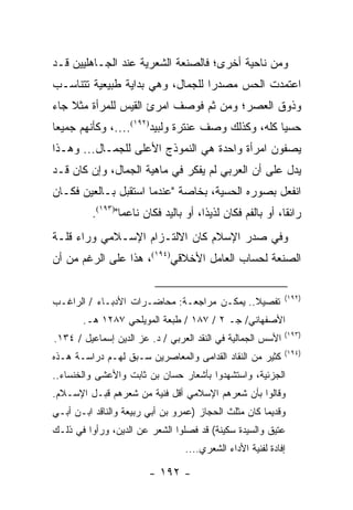 ‫ﻭﻤﻥ ﻨﺎﺤﻴﺔ ﺃﺨﺭﻯ؛ ﻓﺎﻟﺼﻨﻌﺔ ﺍﻟﺸﻌﺭﻴﺔ ﻋﻨﺩ ﺍﻟﺠـﺎﻫﻠﻴﻴﻥ ﻗـﺩ‬
‫ﺍﻋﺘﻤﺩﺕ ﺍﻟﺤﺱ ﻤﺼﺩ ‪‬ﺍ ﻟﻠﺠﻤﺎل، ﻭﻫﻲ ﺒﺩﺍﻴﺔ ﻁﺒﻴﻌﻴﺔ ﺘﺘﻨﺎﺴـﺏ‬
                                  ‫ﺭ‬
‫ﻭﺫﻭﻕ ﺍﻟﻌﺼﺭ؛ ﻭﻤﻥ ﺜﻡ ﻓﻭﺼﻑ ﺍﻤﺭﺉ ﺍﻟﻘﻴﺱ ﻟﻠﻤﺭﺃﺓ ﻤﺜﻼ ﺠﺎﺀ‬
    ‫ﹰ‬
‫ﺤﺴﻴﺎ ﻜﻠﻪ، ﻭﻜﺫﻟﻙ ﻭﺼﻑ ﻋﻨﺘﺭﺓ ﻭﻟﺒﻴﺩ)٢٩١(....، ﻭﻜﺄﻨﻬﻡ ﺠﻤﻴ ‪‬ﺎ‬
 ‫ﻌ‬                                                  ‫‪‬‬
‫ﻴﺼﻔﻭﻥ ﺍﻤﺭﺃﺓ ﻭﺍﺤﺩﺓ ﻫﻲ ﺍﻟﻨﻤﻭﺫﺝ ﺍﻷﻋﻠﻰ ﻟﻠﺠﻤـﺎل... ﻭﻫـﺫﺍ‬
‫ﻴﺩل ﻋﻠﻰ ﺃﻥ ﺍﻟﻌﺭﺒﻲ ﻟﻡ ﻴﻔﻜﺭ ﻓﻲ ﻤﺎﻫﻴﺔ ﺍﻟﺠﻤﺎل، ﻭﺇﻥ ﻜﺎﻥ ﻗـﺩ‬
‫ﺍﻨﻔﻌل ﺒﺼﻭﺭﻩ ﺍﻟﺤﺴﻴﺔ، ﺒﺨﺎﺼﺔ "ﻋﻨﺩﻤﺎ ﺍﺴﺘﻘﺒل ﺒـﺎﻟﻌﻴﻥ ﻓﻜـﺎﻥ‬
          ‫ﺭﺍﺌ ﹰﺎ، ﺃﻭ ﺒﺎﻟﻔﻡ ﻓﻜﺎﻥ ﻟﺫﻴ ﹰﺍ، ﺃﻭ ﺒﺎﻟﻴﺩ ﻓﻜﺎﻥ ﻨﺎﻋ ‪‬ﺎ")٣٩١(.‬
                  ‫ﻤ‬                     ‫ﺫ‬                     ‫ﻘ‬
‫ﻭﻓﻲ ﺼﺩﺭ ﺍﻹﺴﻼﻡ ﻜﺎﻥ ﺍﻻﻟﺘـﺯﺍﻡ ﺍﻹﺴـﻼﻤﻲ ﻭﺭﺍﺀ ﻗﻠـﺔ‬
‫ﺍﻟﺼﻨﻌﺔ ﻟﺤﺴﺎﺏ ﺍﻟﻌﺎﻤل ﺍﻷﺨﻼﻗﻲ)٤٩١(، ﻫﺫﺍ ﻋﻠﻰ ﺍﻟﺭﻏﻡ ﻤﻥ ﺃﻥ‬

                                                              ‫)٢٩١(‬
‫ﺘﻔﺼﻴﻼ.. ﻴﻤﻜـﻥ ﻤﺭﺍﺠﻌـﺔ: ﻤﺤﺎﻀـﺭﺍﺕ ﺍﻷﺩﺒـﺎﺀ / ﺍﻟﺭﺍﻏـﺏ‬
                                            ‫ﹰ‬
       ‫ﺍﻷﺼﻔﻬﺎﻨﻲ/ ﺠـ ٢ / ٧٨١ / ﻁﺒﻌﺔ ﺍﻟﻤﻭﻴﻠﺤﻲ ٧٨٢١ ﻫـ.‬
                                                              ‫)٣٩١(‬
‫ﺍﻷﺴﺱ ﺍﻟﺠﻤﺎﻟﻴﺔ ﻓﻲ ﺍﻟﻨﻘﺩ ﺍﻟﻌﺭﺒﻲ / ﺩ. ﻋﺯ ﺍﻟﺩﻴﻥ ﺇﺴﻤﺎﻋﻴل / ٤٣١.‬
                                                              ‫)٤٩١(‬
‫ﻜﺜﻴﺭ ﻤﻥ ﺍﻟﻨﻘﺎﺩ ﺍﻟﻘﺩﺍﻤﻰ ﻭﺍﻟﻤﻌﺎﺼﺭﻴﻥ ﺴـﺒﻕ ﻟﻬـﻡ ﺩﺭﺍﺴـﺔ ﻫـﺫﻩ‬
‫ﺍﻟﺠﺯﺌﻴﺔ، ﻭﺍﺴﺘﺸﻬﺩﻭﺍ ﺒﺄﺸﻌﺎﺭ ﺤﺴﺎﻥ ﺒﻥ ﺜﺎﺒﺕ ﻭﺍﻷﻋﺸﻰ ﻭﺍﻟﺨﻨﺴﺎﺀ..‬
‫ﻭﻗﺎﻟﻭﺍ ﺒﺄﻥ ﺸﻌﺭﻫﻡ ﺍﻹﺴﻼﻤﻲ ﺃﻗل ﻓﻨﻴﺔ ﻤﻥ ﺸﻌﺭﻫﻡ ﻗﺒـل ﺍﻹﺴـﻼﻡ.‬
‫ﻭﻗﺩﻴ ‪‬ﺎ ﻜﺎﻥ ﻤﺜﻠﺙ ﺍﻟﺤﺠﺎﺯ )ﻋﻤﺭﻭ ﺒﻥ ﺃﺒﻲ ﺭﺒﻴﻌﺔ ﻭﺍﻟﻨﺎﻗﺩ ﺍﺒـﻥ ﺃﺒـﻲ‬
                                                      ‫ﻤ‬
‫ﻋﺘﻴﻕ ﻭﺍﻟﺴﻴﺩﺓ ﺴﻜﻴﻨﺔ( ﻗﺩ ﻓﺼﻠﻭﺍ ﺍﻟﺸﻌﺭ ﻋﻥ ﺍﻟﺩﻴﻥ، ﻭﺭﺃﻭﺍ ﻓﻲ ﺫﻟـﻙ‬
                                   ‫ﺇﻓﺎﺩﺓ ﻟﻔﻨﻴﺔ ﺍﻷﺩﺍﺀ ﺍﻟﺸﻌﺭﻱ....‬

                         ‫- ٢٩١ -‬
 