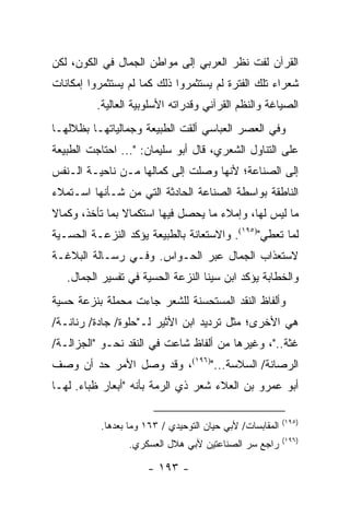 ‫ﺍﻟﻘﺭﺁﻥ ﻟﻔﺕ ﻨﻅﺭ ﺍﻟﻌﺭﺒﻲ ﺇﻟﻰ ﻤﻭﺍﻁﻥ ﺍﻟﺠﻤﺎل ﻓﻲ ﺍﻟﻜﻭﻥ، ﻟﻜﻥ‬
‫ﺸﻌﺭﺍﺀ ﺘﻠﻙ ﺍﻟﻔﺘﺭﺓ ﻟﻡ ﻴﺴﺘﺜﻤﺭﻭﺍ ﺫﻟﻙ ﻜﻤﺎ ﻟﻡ ﻴﺴﺘﺜﻤﺭﻭﺍ ﺇﻤﻜﺎﻨﺎﺕ‬
          ‫ﺍﻟﺼﻴﺎﻏﺔ ﻭﺍﻟﻨﻅﻡ ﺍﻟﻘﺭﺁﻨﻲ ﻭﻗﺩﺭﺍﺘﻪ ﺍﻷﺴﻠﻭﺒﻴﺔ ﺍﻟﻌﺎﻟﻴﺔ.‬
‫ﻭﻓﻲ ﺍﻟﻌﺼﺭ ﺍﻟﻌﺒﺎﺴﻲ ﺃﻟﻘﺕ ﺍﻟﻁﺒﻴﻌﺔ ﻭﺠﻤﺎﻟﻴﺎﺘﻬـﺎ ﺒﻅﻼﻟﻬـﺎ‬
‫ﻋﻠﻰ ﺍﻟﺘﻨﺎﻭل ﺍﻟﺸﻌﺭﻱ، ﻗﺎل ﺃﺒﻭ ﺴﻠﻴﻤﺎﻥ: "... ﺍﺤﺘﺎﺠﺕ ﺍﻟﻁﺒﻴﻌﺔ‬
‫ﺇﻟﻰ ﺍﻟﺼﻨﺎﻋﺔ؛ ﻷﻨﻬﺎ ﻭﺼﻠﺕ ﺇﻟﻰ ﻜﻤﺎﻟﻬﺎ ﻤـﻥ ﻨﺎﺤﻴـﺔ ﺍﻟـﻨﻔﺱ‬
‫ﺍﻟﻨﺎﻁﻘﺔ ﺒﻭﺍﺴﻁﺔ ﺍﻟﺼﻨﺎﻋﺔ ﺍﻟﺤﺎﺩﺜﺔ ﺍﻟﺘﻲ ﻤﻥ ﺸـﺄﻨﻬﺎ ﺍﺴـﺘﻤﻼﺀ‬
‫ﻤﺎ ﻟﻴﺱ ﻟﻬﺎ، ﻭﺇﻤﻼﺀ ﻤﺎ ﻴﺤﺼل ﻓﻴﻬﺎ ﺍﺴﺘﻜﻤﺎﻻ ﺒﻤﺎ ﺘﺄﺨﺫ، ﻭﻜﻤﺎﻻ‬
‫ﹰ‬               ‫ﹰ‬
‫ﻟﻤﺎ ﺘﻌﻁﻲ")٥٩١(. ﻭﺍﻻﺴﺘﻌﺎﻨﺔ ﺒﺎﻟﻁﺒﻴﻌﺔ ﻴﺅﻜﺩ ﺍﻟﻨﺯﻋـﺔ ﺍﻟﺤﺴـﻴﺔ‬
‫ﻻﺴﺘﻌﺫﺍﺏ ﺍﻟﺠﻤﺎل ﻋﺒﺭ ﺍﻟﺤـﻭﺍﺱ. ﻭﻓـﻲ ﺭﺴـﺎﻟﺔ ﺍﻟﺒﻼﻏـﺔ‬
   ‫ﻭﺍﻟﺨﻁﺎﺒﺔ ﻴﺅﻜﺩ ﺍﺒﻥ ﺴﻴﻨﺎ ﺍﻟﻨﺯﻋﺔ ﺍﻟﺤﺴﻴﺔ ﻓﻲ ﺘﻔﺴﻴﺭ ﺍﻟﺠﻤﺎل.‬
‫ﻭﺃﻟﻔﺎﻅ ﺍﻟﻨﻘﺩ ﺍﻟﻤﺴﺘﺤﺴﻨﺔ ﻟﻠﺸﻌﺭ ﺠﺎﺀﺕ ﻤﺤﻤﻠﺔ ﺒﻨﺯﻋﺔ ﺤﺴﻴﺔ‬
‫ﻫﻲ ﺍﻷﺨﺭﻯ؛ ﻤﺜل ﺘﺭﺩﻴﺩ ﺍﺒﻥ ﺍﻷﺜﻴﺭ ﻟـ"ﺤﻠﻭﺓ/ ﺠﺎﺩﺓ/ ﺭﻨﺎﻨـﺔ/‬
‫ﻏﺜﺔ.."، ﻭﻏﻴﺭﻫﺎ ﻤﻥ ﺃﻟﻔﺎﻅ ﺸﺎﻋﺕ ﻓﻲ ﺍﻟﻨﻘﺩ ﻨﺤـﻭ "ﺍﻟﺠﺯﺍﻟـﺔ/‬
‫ﺍﻟﺭﺼﺎﻨﺔ/ ﺍﻟﺴﻼﺴﺔ...")٦٩١(، ﻭﻗﺩ ﻭﺼل ﺍﻷﻤﺭ ﺤﺩ ﺃﻥ ﻭﺼﻑ‬
‫ﺃﺒﻭ ﻋﻤﺭﻭ ﺒﻥ ﺍﻟﻌﻼﺀ ﺸﻌﺭ ﺫﻱ ﺍﻟﺭﻤﺔ ﺒﺄﻨﻪ "ﺃﺒﻌﺎﺭ ﻅﺒﺎﺀ. ﻟﻬـﺎ‬

                                                           ‫)٥٩١(‬
           ‫ﺍﻟﻤﻘﺎﺒﺴﺎﺕ/ ﻷﺒﻲ ﺤﻴﺎﻥ ﺍﻟﺘﻭﺤﻴﺩﻱ / ٣٦١ ﻭﻤﺎ ﺒﻌﺩﻫﺎ.‬
                                                           ‫)٦٩١(‬
                  ‫ﺭﺍﺠﻊ ﺴﺭ ﺍﻟﺼﻨﺎﻋﺘﻴﻥ ﻷﺒﻲ ﻫﻼل ﺍﻟﻌﺴﻜﺭﻱ.‬

                      ‫- ٣٩١ -‬
 