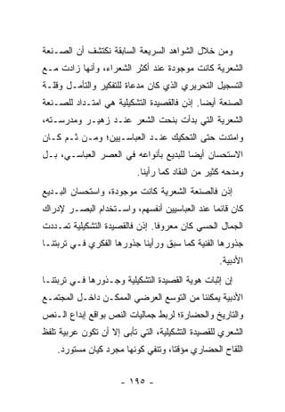 ‫ﻭﻤﻥ ﺨﻼل ﺍﻟﺸﻭﺍﻫﺩ ﺍﻟﺴﺭﻴﻌﺔ ﺍﻟﺴﺎﺒﻘﺔ ﻨﻜﺘﺸﻑ ﺃﻥ ﺍﻟﺼـﻨﻌﺔ‬
‫ﺍﻟﺸﻌﺭﻴﺔ ﻜﺎﻨﺕ ﻤﻭﺠﻭﺩﺓ ﻋﻨﺩ ﺃﻜﺜﺭ ﺍﻟﺸﻌﺭﺍﺀ، ﻭﺃﻨﻬﺎ ﺯﺍﺩﺕ ﻤـﻊ‬
‫ﺍﻟﺘﺴﺠﻴل ﺍﻟﺘﺤﺭﻴﺭﻱ ﺍﻟﺫﻱ ﻜﺎﻥ ﻤﺩﻋﺎﺓ ﻟﻠﺘﻔﻜﻴﺭ ﻭﺍﻟﺘﺄﻤـل ﻭﻗﻠـﺔ‬
‫ﺍﻟﺼﻨﻌﺔ ﺃﻴ ‪‬ﺎ. ﺇﺫﻥ ﻓﺎﻟﻘﺼﻴﺩﺓ ﺍﻟﺘﺸﻜﻴﻠﻴﺔ ﻫﻲ ﺍﻤﺘـﺩﺍﺩ ﻟﻠﺼـﻨﻌﺔ‬
                                            ‫ﻀ‬
‫ﺍﻟﺸﻌﺭﻴﺔ ﺍﻟﺘﻲ ﺒﺩﺃﺕ ﺒﻨﺤﺕ ﺍﻟﺸﻌﺭ ﻋﻨـﺩ ﺯﻫﻴـﺭ ﻭﻤﺩﺭﺴـﺘﻪ،‬
‫ﻭﺍﻤﺘﺩﺕ ﺤﺘﻰ ﺍﻟﺘﺤﻜﻴﻙ ﻋﻨـﺩ ﺍﻟﻌﺒﺎﺴـﻴﻴﻥ؛ ﻭﻤـﻥ ﺜـﻡ ﻜـﺎﻥ‬
‫ﺍﻻﺴﺘﺤﺴﺎﻥ ﺃﻴ ‪‬ﺎ ﻟﻠﺒﺩﻴﻊ ﺒﺄﻨﻭﺍﻋﻪ ﻓﻲ ﺍﻟﻌﺼﺭ ﺍﻟﻌﺒﺎﺴـﻲ، ﺒـل‬
                                       ‫ﻀ‬
                          ‫ﻭﻤﺩﺤﻪ ﻜﺜﻴﺭ ﻤﻥ ﺍﻟﻨﻘﺎﺩ ﻜﻤﺎ ﺭﺃﻴﻨﺎ.‬
‫ﺇﺫﻥ ﻓﺎﻟﺼﻨﻌﺔ ﺍﻟﺸﻌﺭﻴﺔ ﻜﺎﻨﺕ ﻤﻭﺠﻭﺩﺓ، ﻭﺍﺴﺘﺤﺴﺎﻥ ﺍﻟﺒـﺩﻴﻊ‬
‫ﻜﺎﻥ ﻗﺎﺌ ‪‬ﺎ ﻋﻨﺩ ﺍﻟﻌﺒﺎﺴﻴﻴﻥ ﺃﻨﻔﺴﻬﻡ، ﻭﺍﺴـﺘﺨﺩﺍﻡ ﺍﻟﺒﺼـﺭ ﻹﺩﺭﺍﻙ‬
                                              ‫ﻤ‬
‫ﺍﻟﺠﻤﺎل ﺍﻟﺤﺴﻲ ﻜﺎﻥ ﻤﻌﺭﻭ ﹰﺎ. ﺇﺫﻥ ﻓﺎﻟﻘﺼﻴﺩﺓ ﺍﻟﺘﺸﻜﻴﻠﻴﺔ ﺘﻤـﺩﺩﺕ‬
                                ‫ﻓ‬
‫ﺠﺫﻭﺭﻫﺎ ﺍﻟﻔﻨﻴﺔ ﻜﻤﺎ ﺴﺒﻕ ﻭﺭﺃﻴﻨﺎ ﺠﺫﻭﺭﻫﺎ ﺍﻟﻔﻜﺭﻱ ﻓـﻲ ﺘﺭﺒﺘﻨـﺎ‬
                                                  ‫ﺍﻷﺩﺒﻴﺔ.‬
‫ﺇﻥ ﺇﺜﺒﺎﺕ ﻫﻭﻴﺔ ﺍﻟﻘﺼﻴﺩﺓ ﺍﻟﺘﺸﻜﻴﻠﻴﺔ ﻭﺠـﺫﻭﺭﻫﺎ ﻓـﻲ ﺘﺭﺒﺘﻨـﺎ‬
‫ﺍﻷﺩﺒﻴﺔ ﻴﻤﻜﻨﻨﺎ ﻤﻥ ﺍﻟﺘﻭﺴﻊ ﺍﻟﻌﺭﻀﻲ ﺍﻟﻤﻤﻜـﻥ ﺩﺍﺨـل ﺍﻟﻤﺠﺘﻤـﻊ‬
‫ﻭﺍﻟﺘﺎﺭﻴﺦ ﻭﺍﻟﺤﻀﺎﺭﺓ؛ ﻟﺭﺒﻁ ﺠﻤﺎﻟﻴﺎﺕ ﺍﻟﻨﺹ ﺒﻭﺍﻗﻊ ﺇﺒﺩﺍﻉ ﺍﻟـﻨﺹ‬
‫ﺍﻟﺸﻌﺭﻱ ﻟﻠﻘﺼﻴﺩﺓ ﺍﻟﺘﺸﻜﻴﻠﻴﺔ، ﺍﻟﺘﻲ ﺘﺄﺒﻰ ﺇﻻ ﺃﻥ ﺘﻜﻭﻥ ﻋﺭﺒﻴﺔ ﺘﻠﻔﻅ‬
    ‫ﺍﻟﻠﻘﺎﺡ ﺍﻟﺤﻀﺎﺭﻱ ﻤﺅﻗ ﹰﺎ، ﻭﺘﻨﻔﻲ ﻜﻭﻨﻬﺎ ﻤﺠﺭﺩ ﻜﻴﺎﻥ ﻤﺴﺘﻭﺭﺩ.‬
                                    ‫ﺘ‬


                      ‫- ٥٩١ -‬
 