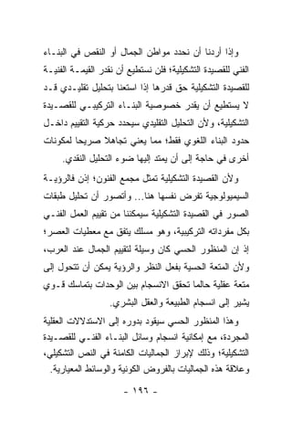 ‫ﻭﺇﺫﺍ ﺃﺭﺩﻨﺎ ﺃﻥ ﻨﺤﺩﺩ ﻤﻭﺍﻁﻥ ﺍﻟﺠﻤﺎل ﺃﻭ ﺍﻟﻨﻘﺹ ﻓﻲ ﺍﻟﺒﻨـﺎﺀ‬
‫ﺍﻟﻔﻨﻲ ﻟﻠﻘﺼﻴﺩﺓ ﺍﻟﺘﺸﻜﻴﻠﻴﺔ؛ ﻓﻠﻥ ﻨﺴﺘﻁﻴﻊ ﺃﻥ ﻨﻘﺩﺭ ﺍﻟﻘﻴﻤـﺔ ﺍﻟﻔﻨﻴـﺔ‬
‫ﻟﻠﻘﺼﻴﺩﺓ ﺍﻟﺘﺸﻜﻴﻠﻴﺔ ﺤﻕ ﻗﺩﺭﻫﺎ ﺇﺫﺍ ﺍﺴﺘﻌﻨﺎ ﺒﺘﺤﻠﻴل ﺘﻘﻠﻴـﺩﻱ ﻗـﺩ‬
‫ﻻ ﻴﺴﺘﻁﻴﻊ ﺃﻥ ﻴﻘﺩﺭ ﺨﺼﻭﺼﻴﺔ ﺍﻟﺒﻨـﺎﺀ ﺍﻟﺘﺭﻜﻴﺒـﻲ ﻟﻠﻘﺼـﻴﺩﺓ‬
‫ﺍﻟﺘﺸﻜﻴﻠﻴﺔ، ﻭﻷﻥ ﺍﻟﺘﺤﻠﻴل ﺍﻟﺘﻘﻠﻴﺩﻱ ﺴﻴﺤﺩﺩ ﺤﺭﻜﻴﺔ ﺍﻟﺘﻘﻴﻴﻡ ﺩﺍﺨـل‬
‫ﺤﺩﻭﺩ ﺍﻟﺒﻨﺎﺀ ﺍﻟﻠﻐﻭﻱ ﻓﻘﻁ؛ ﻤﻤﺎ ﻴﻌﻨﻲ ﺘﺠﺎﻫﻼ ﺼﺭﻴ ‪‬ﺎ ﻟﻤﻜﻭﻨﺎﺕ‬
         ‫ﺤ‬     ‫ﹰ‬
     ‫ﺃﺨﺭﻯ ﻓﻲ ﺤﺎﺠﺔ ﺇﻟﻰ ﺃﻥ ﻴﻤﺘﺩ ﺇﻟﻴﻬﺎ ﻀﻭﺀ ﺍﻟﺘﺤﻠﻴل ﺍﻟﻨﻘﺩﻱ.‬
‫ﻭﻷﻥ ﺍﻟﻘﺼﻴﺩﺓ ﺍﻟﺘﺸﻜﻴﻠﻴﺔ ﺘﻤﺜل ﻤﺠﻤﻊ ﺍﻟﻔﻨﻭﻥ؛ ﺇﺫﻥ ﻓﺎﻟﺭﺅﻴـﺔ‬
‫ﺍﻟﺴﻴﻤﻴﻭﻟﻭﺠﻴﺔ ﺘﻔﺭﺽ ﻨﻔﺴﻬﺎ ﻫﻨﺎ... ﻭﺃﺘﺼﻭﺭ ﺃﻥ ﺘﺤﻠﻴل ﻁﺒﻘﺎﺕ‬
‫ﺍﻟﺼﻭﺭ ﻓﻲ ﺍﻟﻘﺼﻴﺩﺓ ﺍﻟﺘﺸﻜﻴﻠﻴﺔ ﺴﻴﻤﻜﻨﻨﺎ ﻤﻥ ﺘﻘﻴﻴﻡ ﺍﻟﻌﻤل ﺍﻟﻔﻨـﻲ‬
‫ﺒﻜل ﻤﻔﺭﺩﺍﺘﻪ ﺍﻟﺘﺭﻜﻴﺒﻴﺔ، ﻭﻫﻭ ﻤﺴﻠﻙ ﻴﺘﻔﻕ ﻤﻊ ﻤﻌﻁﻴﺎﺕ ﺍﻟﻌﺼﺭ؛‬
‫ﺇﺫ ﺇﻥ ﺍﻟﻤﻨﻅﻭﺭ ﺍﻟﺤﺴﻲ ﻜﺎﻥ ﻭﺴﻴﻠﺔ ﻟﺘﻘﻴﻴﻡ ﺍﻟﺠﻤﺎل ﻋﻨﺩ ﺍﻟﻌﺭﺏ،‬
‫ﻭﻷﻥ ﺍﻟﻤﺘﻌﺔ ﺍﻟﺤﺴﻴﺔ ﺒﻔﻌل ﺍﻟﻨﻅﺭ ﻭﺍﻟﺭﺅﻴﺔ ﻴﻤﻜﻥ ﺃﻥ ﺘﺘﺤﻭل ﺇﻟﻰ‬
‫ﻤﺘﻌﺔ ﻋﻘﻠﻴﺔ ﺤﺎﻟﻤﺎ ﺘﺤﻘﻕ ﺍﻻﻨﺴﺠﺎﻡ ﺒﻴﻥ ﺍﻟﻭﺤﺩﺍﺕ ﺒﺘﻤﺎﺴﻙ ﻗـﻭﻱ‬
                   ‫ﻴﺸﻴﺭ ﺇﻟﻰ ﺍﻨﺴﺠﺎﻡ ﺍﻟﻁﺒﻴﻌﺔ ﻭﺍﻟﻌﻘل ﺍﻟﺒﺸﺭﻱ.‬
‫ﻭﻫﺫﺍ ﺍﻟﻤﻨﻅﻭﺭ ﺍﻟﺤﺴﻲ ﺴﻴﻘﻭﺩ ﺒﺩﻭﺭﻩ ﺇﻟﻰ ﺍﻻﺴﺘﺩﻻﻻﺕ ﺍﻟﻌﻘﻠﻴﺔ‬
‫ﺍﻟﻤﺠﺭﺩﺓ، ﻤﻊ ﺇﻤﻜﺎﻨﻴﺔ ﺍﻨﺴﺠﺎﻡ ﻭﺴﺎﺌل ﺍﻟﺒﻨـﺎﺀ ﺍﻟﻔﻨـﻲ ﻟﻠﻘﺼـﻴﺩﺓ‬
‫ﺍﻟﺘﺸﻜﻴﻠﻴﺔ؛ ﻭﺫﻟﻙ ﻹﺒﺭﺍﺯ ﺍﻟﺠﻤﺎﻟﻴﺎﺕ ﺍﻟﻜﺎﻤﻨﺔ ﻓﻲ ﺍﻟﻨﺹ ﺍﻟﺘﺸﻜﻴﻠﻲ،‬
  ‫ﻭﻋﻼﻗﺔ ﻫﺫﻩ ﺍﻟﺠﻤﺎﻟﻴﺎﺕ ﺒﺎﻟﻔﺭﻭﺽ ﺍﻟﻜﻭﻨﻴﺔ ﻭﺍﻟﻭﺴﺎﺌﻁ ﺍﻟﻤﻌﻴﺎﺭﻴﺔ.‬

                      ‫- ٦٩١ -‬
 