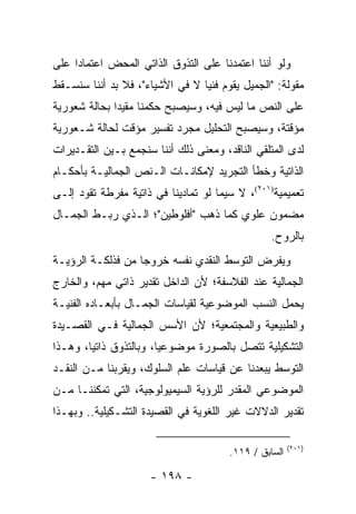 ‫ﻭﻟﻭ ﺃﻨﻨﺎ ﺍﻋﺘﻤﺩﻨﺎ ﻋﻠﻰ ﺍﻟﺘﺫﻭﻕ ﺍﻟﺫﺍﺘﻲ ﺍﻟﻤﺤﺽ ﺍﻋﺘﻤﺎ ‪‬ﺍ ﻋﻠﻰ‬
     ‫ﺩ‬
‫ﻤﻘﻭﻟﺔ: "ﺍﻟﺠﻤﻴل ﻴﻘﻭﻡ ﻓﻨﻴﺎ ﻻ ﻓﻲ ﺍﻷﺸﻴﺎﺀ"، ﻓﻼ ﺒﺩ ﺃﻨﻨﺎ ﺴﻨﺴـﻘﻁ‬
    ‫ﹸ‬                            ‫‪‬‬
‫ﻋﻠﻰ ﺍﻟﻨﺹ ﻤﺎ ﻟﻴﺱ ﻓﻴﻪ، ﻭﺴﻴﺼﺒﺢ ﺤﻜﻤﻨﺎ ﻤﻘﻴ ‪‬ﺍ ﺒﺤﺎﻟﺔ ﺸﻌﻭﺭﻴﺔ‬
              ‫ﺩ‬
‫ﻤﺅﻗﺘﺔ، ﻭﺴﻴﺼﺒﺢ ﺍﻟﺘﺤﻠﻴل ﻤﺠﺭﺩ ﺘﻔﺴﻴﺭ ﻤﺅﻗﺕ ﻟﺤﺎﻟﺔ ﺸـﻌﻭﺭﻴﺔ‬
‫ﻟﺩﻯ ﺍﻟﻤﺘﻠﻘﻲ ﺍﻟﻨﺎﻗﺩ، ﻭﻤﻌﻨﻰ ﺫﻟﻙ ﺃﻨﻨﺎ ﺴﻨﺠﻤﻊ ﺒـﻴﻥ ﺍﻟﺘﻘـﺩﻴﺭﺍﺕ‬
‫ﺍﻟﺫﺍﺘﻴﺔ ﻭﺨﻁﺄ ﺍﻟﺘﺠﺭﻴﺩ ﻹﻤﻜﺎﻨـﺎﺕ ﺍﻟـﻨﺹ ﺍﻟﺠﻤﺎﻟﻴـﺔ ﺒﺄﺤﻜـﺎﻡ‬
‫ﺘﻌﻤﻴﻤﻴﺔ)١٠٢(، ﻻ ﺴﻴﻤﺎ ﻟﻭ ﺘﻤﺎﺩﻴﻨﺎ ﻓﻲ ﺫﺍﺘﻴﺔ ﻤﻔﺭﻁﺔ ﺘﻘﻭﺩ ﺇﻟـﻰ‬
‫ﻤﻀﻤﻭﻥ ﻋﻠﻭﻱ ﻜﻤﺎ ﺫﻫﺏ "ﺃﻓﻠﻭﻁﻴﻥ"؛ ﺍﻟـﺫﻱ ﺭﺒـﻁ ﺍﻟﺠﻤـﺎل‬
                                                 ‫ﺒﺎﻟﺭﻭﺡ.‬
‫ﻭﻴﻔﺭﺽ ﺍﻟﺘﻭﺴﻁ ﺍﻟﻨﻘﺩﻱ ﻨﻔﺴﻪ ﺨﺭﻭ ‪‬ﺎ ﻤﻥ ﻓﺫﻟﻜـﺔ ﺍﻟﺭﺅﻴـﺔ‬
                   ‫ﺠ‬
‫ﺍﻟﺠﻤﺎﻟﻴﺔ ﻋﻨﺩ ﺍﻟﻔﻼﺴﻔﺔ؛ ﻷﻥ ﺍﻟﺩﺍﺨل ﺘﻘﺩﻴﺭ ﺫﺍﺘﻲ ﻤﻬﻡ، ﻭﺍﻟﺨﺎﺭﺝ‬
‫ﻴﺤﻤل ﺍﻟﻨﺴﺏ ﺍﻟﻤﻭﻀﻭﻋﻴﺔ ﻟﻘﻴﺎﺴﺎﺕ ﺍﻟﺠﻤـﺎل ﺒﺄﺒﻌـﺎﺩﻩ ﺍﻟﻔﻨﻴـﺔ‬
‫ﻭﺍﻟﻁﺒﻴﻌﻴﺔ ﻭﺍﻟﻤﺠﺘﻤﻌﻴﺔ؛ ﻷﻥ ﺍﻷﺴﺱ ﺍﻟﺠﻤﺎﻟﻴﺔ ﻓـﻲ ﺍﻟﻘﺼـﻴﺩﺓ‬
‫ﺍﻟﺘﺸﻜﻴﻠﻴﺔ ﺘﺘﺼل ﺒﺎﻟﺼﻭﺭﺓ ﻤﻭﻀﻭﻋﻴﺎ، ﻭﺒﺎﻟﺘﺫﻭﻕ ﺫﺍﺘﻴﺎ، ﻭﻫـﺫﺍ‬
        ‫‪‬‬               ‫‪‬‬
‫ﺍﻟﺘﻭﺴﻁ ﻴﺒﻌﺩﻨﺎ ﻋﻥ ﻗﻴﺎﺴﺎﺕ ﻋﻠﻡ ﺍﻟﺴﻠﻭﻙ، ﻭﻴﻘﺭﺒﻨﺎ ﻤـﻥ ﺍﻟﻨﻘـﺩ‬
‫ﺍﻟﻤﻭﻀﻭﻋﻲ ﺍﻟﻤﻘﺩﺭ ﻟﻠﺭﺅﻴﺔ ﺍﻟﺴﻴﻤﻴﻭﻟﻭﺠﻴﺔ، ﺍﻟﺘﻲ ﺘﻤﻜﻨﻨـﺎ ﻤـﻥ‬
‫ﺘﻘﺩﻴﺭ ﺍﻟﺩﻻﻻﺕ ﻏﻴﺭ ﺍﻟﻠﻐﻭﻴﺔ ﻓﻲ ﺍﻟﻘﺼﻴﺩﺓ ﺍﻟﺘﺸـﻜﻴﻠﻴﺔ.. ﻭﺒﻬـﺫﺍ‬

                                                       ‫)١٠٢(‬
                                       ‫ﺍﻟﺴﺎﺒﻕ / ٩١١.‬

                     ‫- ٨٩١ -‬
 