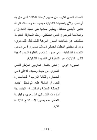 ‫ﺍﻟﻤﺴﻠﻙ ﺍﻟﻨﻘﺩﻱ ﻨﻘﺘﺭﺏ ﻤﻥ ﻤﻔﻬﻭﻡ "ﻭﺤﺩﺓ ﺍﻟﺸﺘﺎﺕ" ﺍﻟﺫﻱ ﻗﺎل ﺒﻪ‬
‫ﺃﺭﺴﻁﻭ، ﻭﻷﻥ ﺒﺎﻟﻘﺼﻴﺩﺓ ﺍﻟﺘﺸﻜﻴﻠﻴﺔ ﻤﺠﻤﻭﻋـﺔ ﻭﺤـﺩﺍﺕ ﻓﻨﻴـﺔ‬
‫ﺘﻨﺘﻤﻲ ﻷﺠﻨﺎﺱ ﻤﺨﺘﻠﻔﺔ، ﻭﻴﻅﻬﺭ ﺠﻤﺎﻟﻬﺎ ﻋﺒﺭ ﻨﺴﺒﻴﺔ ﺍﻻﻤﺘـﺯﺍﺝ‬
‫ﻭﺍﻟﻤﻼﺀﻤﺔ ﻟﻤﻭﻀﻭﻉ ﺍﻟﻨﺹ ﺍﻟﺘﺸﻜﻴﻠﻲ، ﻭﻫﺫﻩ ﺍﻟﻤﺤﺎﻭﻟﺔ ﺍﻟﻨﻘﺩﻴـﺔ‬
‫ﺴﺘﻜﺸﻑ ﻋﻥ ﺠﻤﺎﻟﻴﺎﺕ ﺍﻟﺼﻭﺭ ﺍﻟﻤﺭﻜﺒﺔ ﻟﻠﺘﺸـﻜﻴل ﺍﻟﺸـﻌﺭﻱ؛‬
‫ﻭﻤﻥ ﺜﻡ ﺴﻴﺘﺒﻨﻰ ﺍﻟﺘﺤﻠﻴل ﺍﻟﺠﻤﺎﻟﻲ ﺜـﻼﺙ ﺼـﻭﺭ ﻓـﻲ ﻨـﺹ‬
‫ﺍﻟﻘﺼﻴﺩﺓ ﺍﻟﺘﺸﻜﻴﻠﻴﺔ، ﻭﻫﻲ ﺼﻭﺭ ﺘﺴﺘﻌﻴﻥ ﺒﺎﻟﻨﻅﺭﺓ ﺍﻟﺴﻴﻤﻴﻭﻟﻭﺠﻴﺔ‬
          ‫ﻟﺘﻘﺩﻴﺭ ﺍﻟﺩﻻﻻﺕ ﻏﻴﺭ ﺍﻟﻠﻔﻅﻴﺔ ﻓﻲ ﺍﻟﻘﺼﻴﺩﺓ ﺍﻟﺘﺸﻜﻴﻠﻴﺔ:‬
‫ﺍﻟﺼﻭﺭﺓ ﺍﻷﻭﻟﻰ : ﹸﻌﻨﻰ ﺒﺎﻟﺸﻜل ﺍﻟﺨﺎﺭﺠﻲ ﺍﻟﻤﺅﻁﺭ ﻟﻠﻨﺹ‬
                              ‫ﺘ‬
‫ﺍﻟﺸﻌﺭﻱ، ﻤﻥ ﺤﻴﺙ ﺭﺼﻴﺩﻩ ﺍﻟﺩﻻﻟﻲ ﻓـﻲ‬
‫ﺍﻟﺤﻀﺎﺭﺓ ﻭﺍﻟﺜﻘﺎﻓﺔ ﺍﻟﻌﺭﺒﻴـﺔ ﺍﻟﻤﻌﺎﺼـﺭﺓ‬
‫ﻟﻠﻨﺹ ﺃﻭ ﺍﻟﺴﺎﺒﻘﺔ ﻋﻠﻴﻪ، ﺜﻡ ﺘﺤﻠﻴل ﺍﻷﺒﻌﺎﺩ‬
‫ﺍﻟﺠﻤﺎﻟﻴﺔ ﺍﻟﺨﻁﻴﺔ ﻭﺍﻟﻤﻜﺎﻨﻴـﺔ ﻭﺍﻟﻬﻨﺩﺴـﻴﺔ‬
‫ﻟﻤﻔﺭﺩﺍﺕ ﺍﻟﺘﺸـﻜﻴل ﺍﻟﺸـﻌﺭﻱ، ﻭﻜﻴﻔﻴـﺔ‬
‫ﺍﻟﺘﻌﺎﻤل ﻤﻌﻪ ﺒﺼﺭﻴﺎ ﻻﺴـﺘﻨﺘﺎﺝ ﺍﻟﺩﻻﻟـﺔ‬
                  ‫‪‬‬
                               ‫ﺍﻟﻔﻨﻴﺔ.‬




                     ‫- ٩٩١ -‬
 