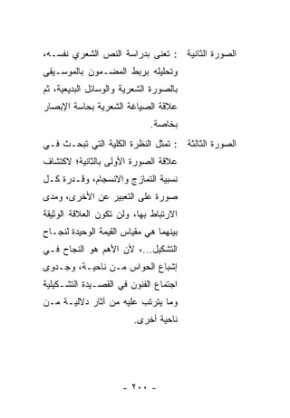 ‫ﺍﻟﺼﻭﺭﺓ ﺍﻟﺜﺎﻨﻴﺔ : ﹸﻌﻨﻰ ﺒﺩﺭﺍﺴﺔ ﺍﻟﻨﺹ ﺍﻟﺸﻌﺭﻱ ﻨﻔﺴـﻪ،‬
                             ‫ﺘ‬
‫ﻭﺘﺤﻠﻴﻠﻪ ﺒﺭﺒﻁ ﺍﻟﻤﻀـﻤﻭﻥ ﺒﺎﻟﻤﻭﺴـﻴﻘﻰ‬
‫ﺒﺎﻟﺼﻭﺭﺓ ﺍﻟﺸﻌﺭﻴﺔ ﻭﺍﻟﻭﺴﺎﺌل ﺍﻟﺒﺩﻴﻌﻴﺔ، ﺜﻡ‬
‫ﻋﻼﻗﺔ ﺍﻟﺼﻴﺎﻏﺔ ﺍﻟﺸﻌﺭﻴﺔ ﺒﺤﺎﺴﺔ ﺍﻹﺒﺼﺎﺭ‬
                             ‫ﺒﺨﺎﺼﺔ.‬
‫ﺍﻟﺼﻭﺭﺓ ﺍﻟﺜﺎﻟﺜﺔ : ﺘﻤﺜل ﺍﻟﻨﻅﺭﺓ ﺍﻟﻜﻠﻴﺔ ﺍﻟﺘﻲ ﺘﺒﺤـﺙ ﻓـﻲ‬
‫ﻋﻼﻗﺔ ﺍﻟﺼﻭﺭﺓ ﺍﻷﻭﻟﻰ ﺒﺎﻟﺜﺎﻨﻴﺔ؛ ﻻﻜﺘﺸﺎﻑ‬
‫ﻨﺴﺒﻴﺔ ﺍﻟﺘﻤﺎﺯﺝ ﻭﺍﻻﻨﺴﺠﺎﻡ، ﻭﻗـﺩﺭﺓ ﻜـل‬
‫ﺼﻭﺭﺓ ﻋﻠﻰ ﺍﻟﺘﻌﺒﻴﺭ ﻋﻥ ﺍﻷﺨﺭﻯ، ﻭﻤﺩﻯ‬
‫ﺍﻻﺭﺘﺒﺎﻁ ﺒﻬﺎ، ﻭﻟﻥ ﺘﻜﻭﻥ ﺍﻟﻌﻼﻗﺔ ﺍﻟﻭﺜﻴﻘﺔ‬
‫ﺒﻴﻨﻬﻤﺎ ﻫﻲ ﻤﻘﻴﺎﺱ ﺍﻟﻘﻴﻤﺔ ﺍﻟﻭﺤﻴﺩﺓ ﻟﻨﺠـﺎﺡ‬
‫ﺍﻟﺘﺸﻜﻴل...، ﻷﻥ ﺍﻷﻫﻡ ﻫﻭ ﺍﻟﻨﺠﺎﺡ ﻓـﻲ‬
‫ﺇﺸﺒﺎﻉ ﺍﻟﺤﻭﺍﺱ ﻤـﻥ ﻨﺎﺤﻴـﺔ، ﻭﺠـﺩﻭﻯ‬
‫ﺍﺠﺘﻤﺎﻉ ﺍﻟﻔﻨﻭﻥ ﻓﻲ ﺍﻟﻘﺼـﻴﺩﺓ ﺍﻟﺘﺸـﻜﻴﻠﻴﺔ‬
‫ﻭﻤﺎ ﻴﺘﺭﺘﺏ ﻋﻠﻴﻪ ﻤﻥ ﺁﺜﺎﺭ ﺩﻻﻟﻴـﺔ ﻤـﻥ‬
                        ‫ﻨﺎﺤﻴﺔ ﺃﺨﺭﻯ.‬




                     ‫- ٠٠٢ -‬
 