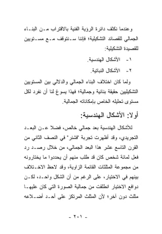 ‫ﻭﻋﻨﺩﻤﺎ ﻨﻜﺜﻑ ﺩﺍﺌﺭﺓ ﺍﻟﺭﺅﻴﺔ ﺍﻟﻔﻨﻴﺔ ﺒﺎﻻﻗﺘﺭﺍﺏ ﻤـﻥ ﺍﻟﺒﻨـﺎﺀ‬
‫ﺍﻟﺠﻤﺎﻟﻲ ﻟﻠﻘﺼﺎﺌﺩ ﺍﻟﺘﺸﻜﻴﻠﻴﺔ؛ ﻓﺈﻨﻨﺎ ﺴـﻨﺘﻭﻗﻑ ﻤـﻊ ﻤﺴـﺘﻭﻴﻴﻥ‬
                                        ‫ﻟﻠﻘﺼﻴﺩﺓ ﺍﻟﺘﺸﻜﻴﻠﻴﺔ:‬
                                ‫١- ﺍﻷﺸﻜﺎل ﺍﻟﻬﻨﺩﺴﻴﺔ.‬
                                 ‫٢- ﺍﻷﺸﻜﺎل ﺍﻟﻨﺒﺎﺘﻴﺔ.‬
‫ﻭﻟﻤﺎ ﻜﺎﻥ ﺍﺨﺘﻼﻑ ﺍﻟﺒﻨﺎﺀ ﺍﻟﺠﻤﺎﻟﻲ ﻭﺍﻟﺩﻻﻟﻲ ﺒﻴﻥ ﺍﻟﻤﺴﺘﻭﻴﻴﻥ‬
‫ﺍﻟﺘﺸﻜﻴﻠﻴﻴﻥ ﺤﻘﻴﻘﺔ ﺒﻨﺎﺌﻴﺔ ﻭﺠﻤﺎﻟﻴﺔ؛ ﻓﻬﺫﺍ ﻴﺴﻭﻍ ﻟﻨﺎ ﺃﻥ ﻨﻔﺭﺩ ﻟﻜل‬
                   ‫ﻤﺴﺘﻭﻯ ﺘﺤﻠﻴﻠﻪ ﺍﻟﺨﺎﺹ ﺒﺈﻤﻜﺎﻨﺎﺘﻪ ﺍﻟﺠﻤﺎﻟﻴﺔ.‬

                            ‫ﺃﻭﻻ: ﺍﻷﺸﻜﺎل ﺍﻟﻬﻨﺩﺴﻴﺔ:‬
                                              ‫ﹰ‬
‫ﻟﻸﺸﻜﺎل ﺍﻟﻬﻨﺩﺴﻴﺔ ﺒﻌﺩ ﺠﻤﺎﻟﻲ ﺨﺎﻟﺹ، ﻓﻀﻼ ﻋـﻥ ﺍﻟﺒﻌـﺩ‬
           ‫ﹰ‬
‫ﺍﻟﺘﺠﺭﻴﺩﻱ، ﻭﻗﺩ ﺃﻅﻬﺭﺕ ﺘﺠﺭﺒﺔ "ﻓﺸﻨﺭ" ﻓﻲ ﺍﻟﻨﺼﻑ ﺍﻟﺜﺎﻨﻲ ﻤﻥ‬
‫ﺍﻟﻘﺭﻥ ﺍﻟﺘﺎﺴﻊ ﻋﺸﺭ ﻫﺫﺍ ﺍﻟﺒﻌﺩ ﺍﻟﺠﻤﺎﻟﻲ، ﻤﻥ ﺨﻼل ﺭﺼـﺩ ﺭﺩ‬
‫ﻓﻌل ﻟﻤﺎﺌﺔ ﺸﺨﺹ ﻜﺎﻥ ﻗﺩ ﻁﻠﺏ ﻤﻨﻬﻡ ﺃﻥ ﻴﺤﺩﺩﻭﺍ ﻤﺎ ﻴﺨﺘﺎﺭﻭﻨﻪ‬
‫ﻤﻥ ﻤﺠﻤﻭﻋﺔ ﺍﻟﻤﺜﻠﺜﺎﺕ ﺍﻟﻘﺎﺌﻤﺔ ﺍﻟﺯﺍﻭﻴﺔ، ﻭﻗﺩ ﻻﺤﻅ ﺍﻻﺨـﺘﻼﻑ‬
‫ﺒﻴﻨﻬﻡ ﻓﻲ ﺍﻻﺨﺘﻴﺎﺭ، ﻋﻠﻰ ﺍﻟﺭﻏﻡ ﻤﻥ ﺃﻥ ﺍﻟﺸﻜل ﻭﺍﺤـﺩ، ﻟﻜـﻥ‬
‫ﺩﻭﺍﻓﻊ ﺍﻻﺨﺘﻴﺎﺭ ﺍﻨﻁﻠﻘﺕ ﻤﻥ ﺠﻤﺎﻟﻴﺔ ﺍﻟﺼﻭﺭﺓ ﺍﻟﺘﻲ ﻜﺎﻥ ﻋﻠﻴﻬـﺎ‬
‫ﻤﺜﻠﺙ ﺩﻭﻥ ﺁﺨﺭ؛ ﻷﻥ ﺍﻟﻤﺜﻠﺙ ﺍﻟﻤﺭﺘﻜﺯ ﻋﻠﻰ ﺃﺤـﺩ ﺃﻀـﻼﻋﻪ‬


                      ‫- ١٠٢ -‬
 