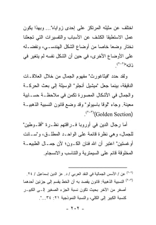 ‫ﺍﺨﺘﻠﻑ ﻋﻥ ﻤﺜﻴﻠﻪ ﺍﻟﻤﺭﺘﻜﺯ ﻋﻠﻰ ﺇﺤﺩﻯ ﺯﻭﺍﻴﺎﻩ"... ﻭﺒﻬﺫﺍ ﻴﻜﻭﻥ‬
‫ﻋﻤل ﺍﻻﺴﺘﻁﻴﻘﺎ ﺍﻟﻜﺸﻑ ﻋﻥ ﺍﻷﺴﺒﺎﺏ ﻭﺍﻟﺘﻔﺴﻴﺭﺍﺕ ﺍﻟﺘﻲ ﺘﺠﻌﻠﻨﺎ‬
‫ﻨﺨﺘﺎﺭ ﻭﻀ ‪‬ﺎ ﺨﺎﺼﺎ ﻤﻥ ﺃﻭﻀﺎﻉ ﺍﻟﺸﻜل ﺍﻟﻬﻨﺩﺴـﻲ، ﻭﻨﻔﻀـﻠﻪ‬
                                  ‫‪‬‬    ‫ﻌ‬
‫ﻋﻠﻰ ﺍﻷﻭﻀﺎﻉ ﺍﻷﺨﺭﻯ، ﻓﻲ ﺤﻴﻥ ﺃﻥ ﺍﻟﺸﻜل ﻨﻔﺴﻪ ﻟﻡ ﻴﺘﻐﻴﺭ ﻓﻲ‬
                                                        ‫ﺫﺍﺘﻪ")٢٠٢(.‬
‫ﻭﻟﻘﺩ ﺤﺩﺩ "ﻓﻴﺜﺎﻏﻭﺭﺙ" ﻤﻔﻬﻭﻡ ﺍﻟﺠﻤﺎل ﻤﻥ ﺨﻼل ﺍﻟﻌﻼﻗـﺎﺕ‬
‫ﺍﻟﺩﻗﻴﻘﺔ، ﺒﻴﻨﻤﺎ ﺠﻌل "ﻤﻴﺸﻴل ﺃﻨﺠﻠﻭ" ﺍﻟﻭﺴﻴﻠﺔ ﺇﻟﻰ ﺒﻌﺙ ﺍﻟﺤﺭﻜـﺔ‬
‫ﻭﺍﻟﺠﻤﺎل ﻓﻲ ﺍﻷﺸﻜﺎل ﺍﻟﻤﺼﻭﺭﺓ ﺘﻜﻤﻥ ﻓﻲ ﻤﻼﺤﻅـﺔ ﺤﺴـﺎﺒﻴﺔ‬
‫ﻤﻌﻴﻨﺔ. ﻭﺠﺎﺀ "ﻟﻭﻗﺎ ﺒﺎﺴﻴﻭﻟﻭ" ﻭﻗﺩ ﻭﻀﻊ ﻗﺎﻨﻭﻥ ﺍﻟﻨﺴﺒﻴﺔ ﺍﻟﺫﻫﺒﻴـﺔ‬
                                     ‫)‪.(٢٠٣)(Golden Section‬‬
‫ﺃﻤﺎ ﺭﺠﺎل ﺍﻟﺩﻴﻥ ﻓﻲ ﺃﻭﺭﻭﺒﺎ ﻓـﺭﺍﻗﺘﻬﻡ ﻨﻅـﺭﺓ "ﺃﻓﻠـﻭﻁﻴﻥ"‬
‫ﻟﻠﺠﻤﺎل، ﻭﻫﻲ ﻨﻅﺭﺓ ﻗﺎﺌﻤﺔ ﻋﻠﻰ ﺍﻟﻭﺍﺤـﺩ ﺍﻟﻤﻁﻠـﻕ، ﻭ"ﺴـﺎﻨﺕ‬
‫ﺃﻭﻏﺴﺘﻴﻥ" ﺍﻋﺘﺒﺭ ﺃﻥ ﺍﷲ ﻓﻨﺎﻥ ﺍﻟﻜـﻭﻥ؛ ﻷﻥ ﺠﻤـﺎل ﺍﻟﻁﺒﻴﻌـﺔ‬
            ‫ﺍﻟﻤﺨﻠﻭﻗﺔ ﻗﺎﺌﻡ ﻋﻠﻰ ﺍﻟﺴﻴﻤﺘﺭﻴﺔ ﻭﺍﻟﺘﻨﺎﺴﺏ ﻭﺍﻻﻨﺴﺠﺎﻡ.‬


                                                                  ‫)٢٠٢(‬
 ‫ﻋﻥ / ﺍﻷﺴﺱ ﺍﻟﺠﻤﺎﻟﻴﺔ ﻓﻲ ﺍﻟﻨﻘﺩ ﺍﻟﻌﺭﺒﻲ / ﺩ. ﻋﺯ ﺍﻟﺩﻴﻥ ﺇﺴﻤﺎﻋﻴل / ٤٢.‬
                                                                  ‫)٣٠٢(‬
‫ﺍﻟﻨﺴﺒﻴﺔ ﺍﻟﺫﻫﺒﻴﺔ: ﻗﺎﻨﻭﻥ ﻴﻘﺼﺩ ﺒﻪ ﺃﻥ ﺍﻟﺨﻁ ﻴﻘﺴﻡ ﺇﻟﻰ ﺠﺯﺌﻴﻥ ﺃﺤﺩﻫﻤﺎ‬
‫ﺃﺼﻐﺭ ﻤﻥ ﺍﻵﺨﺭ ﺒﺤﻴﺙ ﺘﻜﻭﻥ ﻨﺴﺒﺔ ﺍﻟﺠﺯﺀ ﺍﻟﺼﻐﻴﺭ ﺇﻟـﻰ ﺍﻟﻜﺒﻴـﺭ‬
         ‫ﻜﻨﺴﺒﺔ ﺍﻟﻜﺒﻴﺭ ﺇﻟﻰ ﺍﻟﻜﻠﻲ، ﻭﺍﻟﻨﺴﺒﺔ ﺍﻟﻨﻤﻭﺫﺠﻴﺔ ١٢: ٤٣...".‬

                         ‫- ٢٠٢ -‬
 
