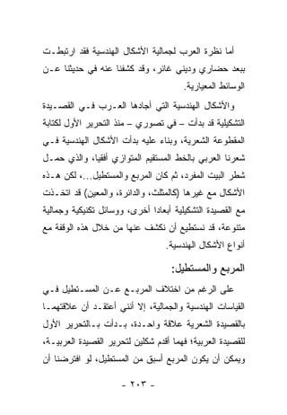 ‫ﺃﻤﺎ ﻨﻅﺭﺓ ﺍﻟﻌﺭﺏ ﻟﺠﻤﺎﻟﻴﺔ ﺍﻷﺸﻜﺎل ﺍﻟﻬﻨﺩﺴﻴﺔ ﻓﻘﺩ ﺍﺭﺘﺒﻁـﺕ‬
‫ﺒﺒﻌﺩ ﺤﻀﺎﺭﻱ ﻭﺩﻴﻨﻲ ﻏﺎﺌﺭ، ﻭﻗﺩ ﻜﺸﻔﻨﺎ ﻋﻨﻪ ﻓﻲ ﺤﺩﻴﺜﻨﺎ ﻋـﻥ‬
                                       ‫ﺍﻟﻭﺴﺎﺌﻁ ﺍﻟﻤﻌﻴﺎﺭﻴﺔ.‬
‫ﻭﺍﻷﺸﻜﺎل ﺍﻟﻬﻨﺩﺴﻴﺔ ﺍﻟﺘﻲ ﺃﺠﺎﺩﻫﺎ ﺍﻟﻌـﺭﺏ ﻓـﻲ ﺍﻟﻘﺼـﻴﺩﺓ‬
‫ﺍﻟﺘﺸﻜﻴﻠﻴﺔ ﻗﺩ ﺒﺩﺃﺕ – ﻓﻲ ﺘﺼﻭﺭﻱ – ﻤﻨﺫ ﺍﻟﺘﺤﺭﻴﺭ ﺍﻷﻭل ﻟﻜﺘﺎﺒﺔ‬
‫ﺍﻟﻤﻘﻁﻭﻋﺔ ﺍﻟﺸﻌﺭﻴﺔ، ﻭﺒﻨﺎﺀ ﻋﻠﻴﻪ ﺒﺩﺃﺕ ﺍﻷﺸﻜﺎل ﺍﻟﻬﻨﺩﺴﻴﺔ ﻓـﻲ‬
                              ‫‪‬‬
‫ﺸﻌﺭﻨﺎ ﺍﻟﻌﺭﺒﻲ ﺒﺎﻟﺨﻁ ﺍﻟﻤﺴﺘﻘﻴﻡ ﺍﻟﻤﺘﻭﺍﺯﻱ ﺃﻓﻘﻴﺎ، ﻭﺍﻟﺫﻱ ﺤﻤـل‬
             ‫‪‬‬
‫ﺸﻁﺭ ﺍﻟﺒﻴﺕ ﺍﻟﻤﻔﺭﺩ، ﺜﻡ ﻜﺎﻥ ﺍﻟﻤﺭﺒﻊ ﻭﺍﻟﻤﺴﺘﻁﻴل...، ﻟﻜﻥ ﻫـﺫﻩ‬
‫ﺍﻷﺸﻜﺎل ﻤﻊ ﻏﻴﺭﻫﺎ )ﻜﺎﻟﻤﺜﻠﺙ، ﻭﺍﻟﺩﺍﺌﺭﺓ، ﻭﺍﻟﻤﻌﻴﻥ( ﻗﺩ ﺍﺘﺨـﺫﺕ‬
‫ﻤﻊ ﺍﻟﻘﺼﻴﺩﺓ ﺍﻟﺘﺸﻜﻴﻠﻴﺔ ﺃﺒﻌﺎ ‪‬ﺍ ﺃﺨﺭﻯ، ﻭﻭﺴﺎﺌل ﺘﻜﻨﻴﻜﻴﺔ ﻭﺠﻤﺎﻟﻴﺔ‬
                              ‫ﺩ‬
‫ﻤﺘﻨﻭﻋﺔ، ﻗﺩ ﻨﺴﺘﻁﻴﻊ ﺃﻥ ﻨﻜﺸﻑ ﻋﻨﻬﺎ ﻤﻥ ﺨﻼل ﻫﺫﻩ ﺍﻟﻭﻗﻔﺔ ﻤﻊ‬
                                  ‫ﺃﻨﻭﺍﻉ ﺍﻷﺸﻜﺎل ﺍﻟﻬﻨﺩﺴﻴﺔ.‬

                                    ‫ﺍﻟﻤﺭﺒﻊ ﻭﺍﻟﻤﺴﺘﻁﻴل:‬
‫ﻋﻠﻰ ﺍﻟﺭﻏﻡ ﻤﻥ ﺍﺨﺘﻼﻑ ﺍﻟﻤﺭﺒـﻊ ﻋـﻥ ﺍﻟﻤﺴـﺘﻁﻴل ﻓـﻲ‬
‫ﺍﻟﻘﻴﺎﺴﺎﺕ ﺍﻟﻬﻨﺩﺴﻴﺔ ﻭﺍﻟﺠﻤﺎﻟﻴﺔ، ﺇﻻ ﺃﻨﻨﻲ ﺃﻋﺘﻘـﺩ ﺃﻥ ﻋﻼﻗﺘﻬﻤـﺎ‬
‫ﺒﺎﻟﻘﺼﻴﺩﺓ ﺍﻟﺸﻌﺭﻴﺔ ﻋﻼﻗﺔ ﻭﺍﺤـﺩﺓ، ﺒـﺩﺃﺕ ﺒـﺎﻟﺘﺤﺭﻴﺭ ﺍﻷﻭل‬
‫ﻟﻠﻘﺼﻴﺩﺓ ﺍﻟﻌﺭﺒﻴﺔ؛ ﻓﻬﻤﺎ ﺃﻗﺩﻡ ﺸﻜﻠﻴﻥ ﻟﺘﺤﺭﻴﺭ ﺍﻟﻘﺼﻴﺩﺓ ﺍﻟﻌﺭﺒﻴـﺔ،‬
‫ﻭﻴﻤﻜﻥ ﺃﻥ ﻴﻜﻭﻥ ﺍﻟﻤﺭﺒﻊ ﺃﺴﺒﻕ ﻤﻥ ﺍﻟﻤﺴﺘﻁﻴل، ﻟﻭ ﺍﻓﺘﺭﻀﻨﺎ ﺃﻥ‬

                      ‫- ٣٠٢ -‬
 