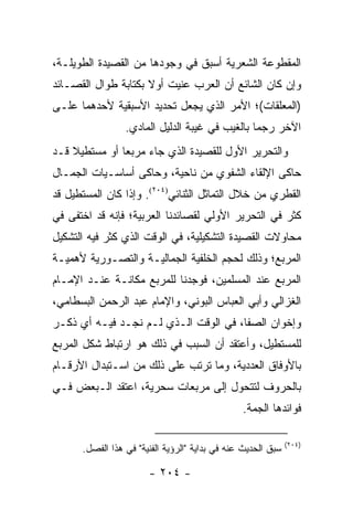 ‫ﺍﻟﻤﻘﻁﻭﻋﺔ ﺍﻟﺸﻌﺭﻴﺔ ﺃﺴﺒﻕ ﻓﻲ ﻭﺠﻭﺩﻫﺎ ﻤﻥ ﺍﻟﻘﺼﻴﺩﺓ ﺍﻟﻁﻭﻴﻠـﺔ،‬
‫ﻭﺇﻥ ﻜﺎﻥ ﺍﻟﺸﺎﺌﻊ ﺃﻥ ﺍﻟﻌﺭﺏ ﻋﻨﻴﺕ ﺃﻭﻻ ﺒﻜﺘﺎﺒﺔ ﻁﻭﺍل ﺍﻟﻘﺼـﺎﺌﺩ‬
                     ‫ﹰ‬
‫)ﺍﻟﻤﻌﻠﻘﺎﺕ(؛ ﺍﻷﻤﺭ ﺍﻟﺫﻱ ﻴﺠﻌل ﺘﺤﺩﻴﺩ ﺍﻷﺴﺒﻘﻴﺔ ﻷﺤﺩﻫﻤﺎ ﻋﻠـﻰ‬
                 ‫ﺍﻵﺨﺭ ﺭﺠ ‪‬ﺎ ﺒﺎﻟﻐﻴﺏ ﻓﻲ ﻏﻴﺒﺔ ﺍﻟﺩﻟﻴل ﺍﻟﻤﺎﺩﻱ.‬
                                                ‫ﻤ‬
‫ﻭﺍﻟﺘﺤﺭﻴﺭ ﺍﻷﻭل ﻟﻠﻘﺼﻴﺩﺓ ﺍﻟﺫﻱ ﺠﺎﺀ ﻤﺭﺒ ‪‬ﺎ ﺃﻭ ﻤﺴﺘﻁﻴﻼ ﻗـﺩ‬
    ‫ﹰ‬          ‫ﻌ‬
‫ﺤﺎﻜﻰ ﺍﻹﻟﻘﺎﺀ ﺍﻟﺸﻔﻭﻱ ﻤﻥ ﻨﺎﺤﻴﺔ، ﻭﺤﺎﻜﻰ ﺃﺴﺎﺴـﻴﺎﺕ ﺍﻟﺠﻤـﺎل‬
‫ﺍﻟﻘﻁﺭﻱ ﻤﻥ ﺨﻼل ﺍﻟﺘﻤﺎﺜل ﺍﻟﺜﻨﺎﺌﻲ)٤٠٢(. ﻭﺇﺫﺍ ﻜﺎﻥ ﺍﻟﻤﺴﺘﻁﻴل ﻗﺩ‬
‫ﻜﺜﺭ ﻓﻲ ﺍﻟﺘﺤﺭﻴﺭ ﺍﻷﻭﻟﻲ ﻟﻘﺼﺎﺌﺩﻨﺎ ﺍﻟﻌﺭﺒﻴﺔ؛ ﻓﺈﻨﻪ ﻗﺩ ﺍﺨﺘﻔﻰ ﻓﻲ‬
‫ﻤﺤﺎﻭﻻﺕ ﺍﻟﻘﺼﻴﺩﺓ ﺍﻟﺘﺸﻜﻴﻠﻴﺔ، ﻓﻲ ﺍﻟﻭﻗﺕ ﺍﻟﺫﻱ ﻜﺜﺭ ﻓﻴﻪ ﺍﻟﺘﺸﻜﻴل‬
‫ﺍﻟﻤﺭﺒﻊ؛ ﻭﺫﻟﻙ ﻟﺤﺠﻡ ﺍﻟﺨﻠﻔﻴﺔ ﺍﻟﺠﻤﺎﻟﻴـﺔ ﻭﺍﻟﺘﺼـﻭﺭﻴﺔ ﻷﻫﻤﻴـﺔ‬
‫ﺍﻟﻤﺭﺒﻊ ﻋﻨﺩ ﺍﻟﻤﺴﻠﻤﻴﻥ، ﻓﻭﺠﺩﻨﺎ ﻟﻠﻤﺭﺒﻊ ﻤﻜﺎﻨـﺔ ﻋﻨـﺩ ﺍﻹﻤـﺎﻡ‬
‫ﺍﻟﻐﺯﺍﻟﻲ ﻭﺃﺒﻲ ﺍﻟﻌﺒﺎﺱ ﺍﻟﺒﻭﻨﻲ، ﻭﺍﻹﻤﺎﻡ ﻋﺒﺩ ﺍﻟﺭﺤﻤﻥ ﺍﻟﺒﺴﻁﺎﻤﻲ،‬
‫ﻭﺇﺨﻭﺍﻥ ﺍﻟﺼﻔﺎ، ﻓﻲ ﺍﻟﻭﻗﺕ ﺍﻟـﺫﻱ ﻟـﻡ ﻨﺠـﺩ ﻓﻴـﻪ ﺃﻱ ﺫﻜـﺭ‬
‫ﻟﻠﻤﺴﺘﻁﻴل، ﻭﺃﻋﺘﻘﺩ ﺃﻥ ﺍﻟﺴﺒﺏ ﻓﻲ ﺫﻟﻙ ﻫﻭ ﺍﺭﺘﺒﺎﻁ ﺸﻜل ﺍﻟﻤﺭﺒﻊ‬
‫ﺒﺎﻷﻭﻓﺎﻕ ﺍﻟﻌﺩﺩﻴﺔ، ﻭﻤﺎ ﺘﺭﺘﺏ ﻋﻠﻰ ﺫﻟﻙ ﻤﻥ ﺍﺴـﺘﺒﺩﺍل ﺍﻷﺭﻗـﺎﻡ‬
‫ﺒﺎﻟﺤﺭﻭﻑ ﻟﺘﺘﺤﻭل ﺇﻟﻰ ﻤﺭﺒﻌﺎﺕ ﺴﺤﺭﻴﺔ، ﺍﻋﺘﻘﺩ ﺍﻟـﺒﻌﺽ ﻓـﻲ‬
                                                ‫ﻓﻭﺍﺌﺩﻫﺎ ﺍﻟﺠ ‪‬ﺔ.‬
                                                  ‫ﻤ‬

                                                              ‫)٤٠٢(‬
      ‫ﺴﺒﻕ ﺍﻟﺤﺩﻴﺙ ﻋﻨﻪ ﻓﻲ ﺒﺩﺍﻴﺔ "ﺍﻟﺭﺅﻴﺔ ﺍﻟﻔﻨﻴﺔ" ﻓﻲ ﻫﺫﺍ ﺍﻟﻔﺼل.‬

                       ‫- ٤٠٢ -‬
 