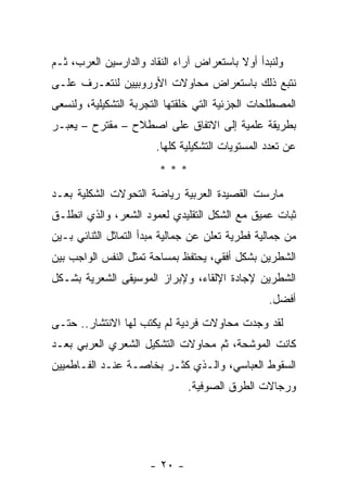 ‫ﻭﻟﻨﺒﺩﺃ ﺃﻭﻻ ﺒﺎﺴﺘﻌﺭﺍﺽ ﺁﺭﺍﺀ ﺍﻟﻨﻘﺎﺩ ﻭﺍﻟﺩﺍﺭﺴﻴﻥ ﺍﻟﻌﺭﺏ، ﺜـﻡ‬
                                          ‫ﹰ‬
‫ﻨﺘﺒﻊ ﺫﻟﻙ ﺒﺎﺴﺘﻌﺭﺍﺽ ﻤﺤﺎﻭﻻﺕ ﺍﻷﻭﺭﻭﺒﻴﻴﻥ ﻟﻨﺘﻌـﺭﻑ ﻋﻠـﻰ‬
‫ﺍﻟﻤﺼﻁﻠﺤﺎﺕ ﺍﻟﺠﺯﺌﻴﺔ ﺍﻟﺘﻲ ﺨﹼﻘﺘﻬﺎ ﺍﻟﺘﺠﺭﺒﺔ ﺍﻟﺘﺸﻜﻴﻠﻴﺔ، ﻭﻟﻨﺴﻌﻰ‬
                              ‫ﻠ‬
‫ﺒﻁﺭﻴﻘﺔ ﻋﻠﻤﻴﺔ ﺇﻟﻰ ﺍﻻﺘﻔﺎﻕ ﻋﻠﻰ ﺍﺼﻁﻼﺡ – ﻤﻘﺘﺭﺡ – ﻴﻌﺒـﺭ‬
                       ‫ﻋﻥ ﺘﻌﺩﺩ ﺍﻟﻤﺴﺘﻭﻴﺎﺕ ﺍﻟﺘﺸﻜﻴﻠﻴﺔ ﻜﻠﻬﺎ.‬
                        ‫***‬
‫ﻤﺎﺭﺴﺕ ﺍﻟﻘﺼﻴﺩﺓ ﺍﻟﻌﺭﺒﻴﺔ ﺭﻴﺎﻀﺔ ﺍﻟﺘﺤﻭﻻﺕ ﺍﻟﺸﻜﻠﻴﺔ ﺒﻌـﺩ‬
‫ﺜﺒﺎﺕ ﻋﻤﻴﻕ ﻤﻊ ﺍﻟﺸﻜل ﺍﻟﺘﻘﻠﻴﺩﻱ ﻟﻌﻤﻭﺩ ﺍﻟﺸﻌﺭ، ﻭﺍﻟﺫﻱ ﺍﻨﻁﻠـﻕ‬
‫ﻤﻥ ﺠﻤﺎﻟﻴﺔ ﻓﻁﺭﻴﺔ ﺘﻌﻠﻥ ﻋﻥ ﺠﻤﺎﻟﻴﺔ ﻤﺒﺩﺃ ﺍﻟﺘﻤﺎﺜل ﺍﻟﺜﻨﺎﺌﻲ ﺒـﻴﻥ‬
‫ﺍﻟﺸﻁﺭﻴﻥ ﺒﺸﻜل ﺃﻓﻘﻲ، ﻴﺤﺘﻔﻅ ﺒﻤﺴﺎﺤﺔ ﺘﻤﺜل ﺍﻟﻨﻔﺱ ﺍﻟﻭﺍﺠﺏ ﺒﻴﻥ‬
‫ﺍﻟﺸﻁﺭﻴﻥ ﻹﺠﺎﺩﺓ ﺍﻹﻟﻘﺎﺀ، ﻭﻹﺒﺭﺍﺯ ﺍﻟﻤﻭﺴﻴﻘﻰ ﺍﻟﺸﻌﺭﻴﺔ ﺒﺸـﻜل‬
                                                 ‫ﺃﻓﻀل.‬
‫ﻟﻘﺩ ‪‬ﺠﺩﺕ ﻤﺤﺎﻭﻻﺕ ﻓﺭﺩﻴﺔ ﻟﻡ ﻴﻜﺘﺏ ﻟﻬﺎ ﺍﻻﻨﺘﺸﺎﺭ.. ﺤﺘـﻰ‬
                                           ‫ﻭ‬
‫ﻜﺎﻨﺕ ﺍﻟﻤﻭﺸﺤﺔ، ﺜﻡ ﻤﺤﺎﻭﻻﺕ ﺍﻟﺘﺸﻜﻴل ﺍﻟﺸﻌﺭﻱ ﺍﻟﻌﺭﺒﻲ ﺒﻌـﺩ‬
‫ﺍﻟﺴﻘﻭﻁ ﺍﻟﻌﺒﺎﺴﻲ، ﻭﺍﻟـﺫﻱ ﻜﺜـﺭ ﺒﺨﺎﺼـﺔ ﻋﻨـﺩ ﺍﻟﻔـﺎﻁﻤﻴﻴﻥ‬
                               ‫ﻭﺭﺠﺎﻻﺕ ﺍﻟﻁﺭﻕ ﺍﻟﺼﻭﻓﻴﺔ.‬




                      ‫- ٠٢ -‬
 