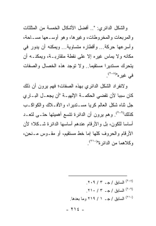 ‫ﻭﺍﻟﺸﻜل ﺍﻟﺩﺍﺌﺭﻱ: ".. ﺃﻓﻀل ﺍﻷﺸﻜﺎل ﺍﻟﺨﻤﺴﺔ ﻤﻥ ﺍﻟﻤﺜﻠﺜﺎﺕ‬
‫ﻭﺍﻟﻤﺭﺒﻌﺎﺕ ﻭﺍﻟﻤﺨﺭﻭﻁﺎﺕ، ﻭﻏﻴﺭﻫﺎ، ﻭﻫﻭ ﺃﻭﺴـﻌﻬﺎ ﻤﺴـﺎﺤﺔ،‬
‫ﻭﺃﺴﺭﻋﻬﺎ ﺤﺭﻜﺔ... ﻭﺃﻗﻁﺎﺭﻩ ﻤﺘﺴﺎﻭﻴﺔ... ﻭﻴﻤﻜﻨﻪ ﺃﻥ ﻴﺩﻭﺭ ﻓﻲ‬
‫ﻤﻜﺎﻨﻪ ﻭﻻ ﻴﻤﺎﺱ ﻏﻴﺭﻩ ﺇﻻ ﻋﻠﻰ ﻨﻘﻁﺔ ﻤﺘﻘﺎﺭﺒـﺔ، ﻭﻴﻤﻜﻨـﻪ ﺃﻥ‬
‫ﻴﺘﺤﺭﻙ ﻤﺴﺘﺩﻴ ‪‬ﺍ ﻤﺴﺘﻘﻴ ‪‬ﺎ.. ﻭﻻ ﺘﻭﺠﺩ ﻫﺫﻩ ﺍﻟﺨﺼﺎل ﻭﺍﻟﺼﻔﺎﺕ‬
                              ‫ﻤ‬        ‫ﺭ‬
                                           ‫ﻓﻲ ﻏﻴﺭﻩ")٨٠٢(.‬
‫ﻭﻻﻨﻔﺭﺍﺩ ﺍﻟﺸﻜل ﺍﻟﺩﺍﺌﺭﻱ ﺒﻬﺫﻩ ﺍﻟﺼﻔﺎﺕ؛ ﻓﻬﻡ ﻴﺭﻭﻥ ﺃﻥ ﺫﻟﻙ‬
‫ﻜﺎﻥ ﺴﺒ ‪‬ﺎ ﻷﻥ ﺘﻘﻀﻲ ﺍﻟﺤﻜﻤـﺔ ﺍﻹﻟﻬﻴـﺔ "ﺃﻥ ﻴﺠﻌـل ﺍﻟﺒـﺎﺭﻱ‬
                                           ‫ﺒ‬
‫ﺠل ﺜﻨﺎﻩ ﺸﻜل ﺍﻟﻌﺎﻟﻡ ﻜﺭﻴﺎ ﻤﺴـﺘﺩﻴ ‪‬ﺍ، ﻭﺍﻷﻓـﻼﻙ ﻭﺍﻟﻜﻭﺍﻜـﺏ‬
                    ‫ﺭ‬         ‫‪‬‬
‫ﻜﺫﻟﻙ)٩٠٢(. ﻭﻫﻡ ﻴﺭﻭﻥ ﺃﻥ ﺍﻟﺩﺍﺌﺭﺓ ﺘﺘﺴﻊ ﺃﻫﻤﻴﺘﻬﺎ ﺤﺘـﻰ ﻟﺘﻌـﺩ‬
‫ﺃﺴﺎ ‪‬ﺎ ﻟﻠﻜﻭﻥ، ﺒل ﻭﺍﻷﺭﻗﺎﻡ ﻋﻨﺩﻫﻡ ﺃﺴﺎﺴﻬﺎ ﺍﻟﺩﺍﺌﺭﺓ ﺸـﻜ ﹰ؛ ﻷﻥ‬
    ‫ﻼ‬                                             ‫ﺴ‬
‫ﺍﻷﺭﻗﺎﻡ ﻭﺍﻟﺤﺭﻭﻑ ﻜﻠﻬﺎ ﺇﻤﺎ ﺨﻁ ﻤﺴﺘﻘﻴﻡ، ﺃﻭ ﻤﻘـﻭﺱ ﻤـﻨﺤ ٍ،‬
 ‫ﻥ‬
                                ‫ﻭﻜﻼﻫﻤﺎ ﻤﻥ ﺍﻟﺩﺍﺌﺭﺓ")٠١٢(.‬




                                                        ‫)٨٠٢(‬
                               ‫ﺍﻟﺴﺎﺒﻕ / ﺠـ ٣ / ٩٠٢.‬
                                                        ‫)٩٠٢(‬
                               ‫ﺍﻟﺴﺎﺒﻕ / ﺠـ ٣ / ٠١٢.‬
                                                        ‫)٠١٢(‬
                       ‫ﺍﻟﺴﺎﺒﻕ / ﺠـ ١ / ٩١٢ ﻭﻤﺎ ﺒﻌﺩﻫﺎ.‬

                     ‫- ٤١٢ -‬
 