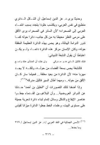 ‫ﻭﺤﺩﻴ ﹰﺎ ﻴﺭﻯ ﺩ. ﻋﺯ ﺍﻟﺩﻴﻥ ﺇﺴﻤﺎﻋﻴل ﺃﻥ ﺍﻟﺸـﻜل ﺍﻟـﺩﺍﺌﺭﻱ‬
                                            ‫ﺜ‬
‫ﻤﻨﻁﺒﻊ ﻓﻲ ﻨﻔﺱ ﺍﻟﻌﺭﺒﻲ، ﻭﻴﻜﺘﺴﺏ ﺨﻠﻭ ‪‬ﺍ ﻴﺘﺠﺩﺩ ﺒﺴﺒﺏ ﺍﻨﺘﻤـﺎﺀ‬
                    ‫ﺩ‬
‫ﺍﻟﻌﺭﺒﻲ ﺇﻟﻰ ﺍﻟﺼﺤﺭﺍﺀ؛ "ﻷﻥ ﺍﻟﺴﺎﺌﺭ ﻓﻲ ﺍﻟﺼﺤﺭﺍﺀ ﻴﺭﻯ ﺍﻷﻓﻕ‬
‫ﻋﻠﻰ ﻤﺭﻤﻰ ﺍﻟﻨﻅﺭ ﻤﺤﻴ ﹰﺎ ﺒﻪ ﻤﻥ ﻜل ﺠﺎﻨﺏ، ﺩﺍﺌ ‪‬ﺍ ﺤﻭﻟﻪ ﻜﻤـﺎ‬
           ‫ﺭ‬                     ‫ﻁ‬
‫ﺘﺩﻭﺭ ﺍﻟﺩﻭﺍﻤﺔ ﺍﻟﻬﺎﺌﻠﺔ، ﻭﻫﻭ ﻴﺤﺱ ﺒﻬﺫﻩ ﺍﻟﺩﺍﺌﺭﺓ ﺍﻟﻌﻅﻴﻤﺔ ﺍﻟﻤﻘﻔﻠﺔ‬
‫ﺤﻭﻟﻪ، ﻭﻜﺎﻥ ﺍﻹﻨﺴﺎﻥ ﻤﺭﻜﺯ ﻫﺫﻩ ﺍﻟﺩﺍﺌﺭﺓ ﺩﺍﺌ ‪‬ـﺎ، ﻭﻟـﻡ ﻴﻜـﻥ‬
             ‫ﻤ‬
                               ‫ﺍﻋﺘﺒﺎ ﹰﺎ ﺃﻥ ﻴﻘﻭل ﺍﻟﻨﺎﺒﻐﺔ ﺍﻟﺫﺒﻴﺎﻨﻲ:‬
                                                          ‫ﻁ‬
‫ﻭﺇﻥ ﺨﻠﺕ ﺃﻥ ﺍﻟﻤﻨﺘﺄﻯ ﻋﻨﻙ ﻭﺍﺴـﻊ‬       ‫ﻓﺈﻨﻙ ﻜﺎﻟﻠﻴل ﺍﻟـﺫﻱ ﻫـﻭ ﻤـﺩﺭﻜﻲ‬

‫ﻓﺎﻟﻨﺎﺒﻐﺔ ﻴﺤﺱ ﺒﺴﻌﺔ ﺍﻟﻔﻀﺎﺀ ﻤﻥ ﺤﻭﻟـﻪ، ﻭﻟﻜﻨـﻪ ﻻ ﻴﺠـﺩ‬
‫ﻤﻬﺭ ‪‬ﺎ ﻤﻨﻪ؛ ﻷﻥ ﺍﻟﺩﺍﺌﺭﺓ ﻤﻥ ﺒﻌﻴﺩ ﻤﻐﻠﻘﺔ... ﻓﺤﻴﺜﻤﺎ ﺴﺎﺭ ﻜـﺎﻥ‬
                                                  ‫ﺒ‬
    ‫ﺍﻷﻓﻕ ﻤﻥ ﺤﻭﻟﻪ..، ﻭﻤﻬﻤﺎ ﺃﻁﺎل ﺍﻟﺴﻴﺭ ﻓﺎﻟﻠﻴل ﻤﺩﺭﻜﻪ")٢١٢(.‬
‫ﻭﺇﺫﺍ ﺃﻀﻔﻨﺎ ﻟﺘﻠﻙ ﺍﻟﺘﺼﻭﺭﺍﺕ ﺃﻥ "ﺍﻟﺨﻠﻴل ﺒﻥ ﺃﺤﻤﺩ" ﺤـﺩﺜﻨﺎ‬
‫ﻋﻥ ﺍﻟﺩﻭﺍﺌﺭ ﺍﻟﻌﺭﻭﻀﻴﺔ... ﻭﺃﻥ ﺍﻟﺒﻼﻏﻴـﻴﻥ ﺍﻟﻘـﺩﻤﺎﺀ ﺠﻌﻠـﻭﺍ‬
‫ﻋﻨﺎﺼﺭ ﺍﻹﻴﻘﺎﻉ ﻭﺍﻟﺸﻜل ﻭﺴﺎﺌل ﺇﺘﻤﺎﻡ ﻟﺒﻨﺎﺀ ﺩﺍﺌﺭﺓ ﺸﻌﺭﻴﺔ ﺠﻤﻴﻠﺔ‬
‫ﻋﻠﻰ ﻤﺴﺘﻭﻯ ﺍﻟﺒﻴﺕ، ﻭﻋﻠﻤﺎﺀ ﺍﻟﺨﻁ ﺠﻌﻠﻭﺍ ﺍﻟﺩﺍﺌﺭﺓ ﻤﻴﺯﺍ ﹰﺎ ﻟﻘﻴﺎﺱ‬
       ‫ﻨ‬



                                                            ‫)٢١٢(‬
‫ﺍﻷﺴﺱ ﺍﻟﺠﻤﺎﻟﻴﺔ ﻓﻲ ﺍﻟﻨﻘﺩ ﺍﻟﻌﺭﺒﻲ / ﺩ. ﻋﺯ ﺍﻟﺩﻴﻥ ﺇﺴﻤﺎﻋﻴل / ٩٦٢‬
                                                 ‫ﻭﻤﺎ ﺒﻌﺩﻫﺎ...‬

                        ‫- ٦١٢ -‬
 