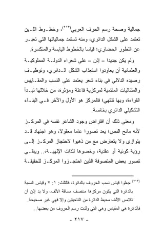 ‫ﺠﻤﺎﻟﻴﺔ ﻭﺼﺤﺔ ﺭﺴﻡ ﺍﻟﺤﺭﻑ ﺍﻟﻌﺭﺒﻲ)٣١٢(، ﻭﺨﻁـﻭﻁ ﺍﻟﻠـﻴﻥ‬
‫ﺘﻌﺘﻤﺩ ﻋﻠﻰ ﺍﻟﺸﻜل ﺍﻟﺩﺍﺌﺭﻱ، ﻭﻤﻨﻪ ﺘﺴﺘﻤﺩ ﺠﻤﺎﻟﻴﺎﺘﻬﺎ ﺍﻟﺘﻲ ﺘﻌﺒـﺭ‬
  ‫ﻋﻥ ﺍﻟﺘﻁﻭﺭ ﺍﻟﺤﻀﺎﺭﻱ؛ ﻗﻴﺎ ‪‬ﺎ ﺒﺎﻟﺨﻁﻭﻁ ﺍﻟﻴﺎﺒﺴﺔ ﻭﺍﻟﻤﻨﻜﺴﺭﺓ.‬
                              ‫ﺴ‬
‫ﻭﻟﻡ ﻴﻜﻥ ﺠﺩﻴ ‪‬ﺍ – ﺇﺫﻥ – ﻋﻠﻰ ﺸﻌﺭﺍﺀ ﺍﻟﺩﻭﻟـﺔ ﺍﻟﻤﻤﻠﻭﻜﻴـﺔ‬
                                      ‫ﺩ‬
‫ﻭﺍﻟﻌﺜﻤﺎﻨﻴﺔ ﺃﻥ ﻴﻌﺎﻭﺩﻭﺍ ﺍﺴﺘﻌﺫﺍﺏ ﺍﻟﺸﻜل ﺍﻟـﺩﺍﺌﺭﻱ، ﻭﺘﻭﻅﻴـﻑ‬
‫ﺭﺼﻴﺩﻩ ﺍﻟﺩﻻﻟﻲ ﻓﻲ ﺒﻨﺎﺀ ﺸﻌﺭ ﻴﻌﺘﻤﺩ ﻋﻠﻰ ﺍﻟﻨﺴﺏ ﻭﺍﻟﻤﻘـﺎﻴﻴﺱ‬
‫ﻭﺍﻟﻤﺘﺘﺎﻟﻴﺎﺕ ﺍﻟﻤﻨﺘﻤﻴﺔ ﻟﻤﺭﻜﺯﻴﺔ ﻓﺎﻋﻠﺔ ﻭﻤﺅﺜﺭﺓ، ﻤﻥ ﺨﻼﻟﻬﺎ ﺘﺒـﺩﺃ‬
‫ﺍﻟﻘﺭﺍﺀﺓ، ﻭﺒﻬﺎ ﺘﻨﺘﻬﻲ؛ ﻓﺎﻟﻤﺭﻜﺯ ﻫﻭ ﺍﻷﻭل ﻭﺍﻵﺨﺭ ﻓـﻲ ﺍﻟﺒﻨـﺎﺀ‬
                                   ‫ﺍﻟﺘﺸﻜﻴﻠﻲ ﺍﻟﺩﺍﺌﺭﻱ ﺒﺨﺎﺼﺔ.‬
‫ﻭﻤﻌﻨﻰ ﺫﻟﻙ ﺃﻥ ﺍﻓﺘﺭﺍﺽ ﻭﺠﻭﺩ ﺍﻟﺸﺎﻋﺭ ﻨﻔﺴﻪ ﻓﻲ ﺍﻟﻤﺭﻜـﺯ‬
‫ﻷﻨﻪ ﻤﺎﻨﺢ ﺍﻟﻨﺹ؛ ﻴﻌﺩ ﺘﺼﻭ ‪‬ﺍ ﻋﺎ ‪‬ﺎ ﻤﻌﻘﻭ ﹰ، ﻭﻫﻭ ﺍﺠﺘﻬﺎﺩ ﻗـﺩ‬
                ‫ﻻ‬       ‫ﺭ ﻤ‬
‫ﻴﺘﻭﺍﺯﻯ ﻭﻻ ﻴﺘﻌﺎﺭﺽ ﻤﻊ ﻤﻥ ﺫﻫﺒﻭﺍ ﻻﺤﺘﺠﺎﺯ ﺍﻟﻤﺭﻜـﺯ ﺇﻟـﻰ‬
‫ﺭﺅﻴﺔ ﻜﻭﻨﻴﺔ ﺃﻭ ﻋﻘﺩﻴﺔ، ﻭﺨﺼﻭﻫﺎ ﻟﻠﺫﺍﺕ ﺍﻹﻟﻬﻴـﺔ،.. ﻭﻴﺒﻘـﻰ‬
‫ﺘﺼﻭﺭ ﺒﻌﺽ ﺍﻟﻤﺘﺼﻭﻓﺔ ﺍﻟﺫﻴﻥ ﺍﺤﺘﺠـﺯﻭﺍ ﺍﻟﻤﺭﻜـﺯ ﻟﻠﺤﻘﻴﻘـﺔ‬


                                                            ‫)٣١٢(‬
‫ﺠﻌﻠﻭﺍ ﻗﻴﺎﺱ ﻨﺴﺏ ﺍﻟﺤﺭﻭﻑ ﺒﺎﻟﺩﺍﺌﺭﺓ، ﻓﺎﻟﺜﻠﺙ: ١: ٧ ﻭﻗﻴﺎﺱ ﺍﻟﻨﺴﺒﺔ‬
‫ﺒﺎﻟﺩﺍﺌﺭﺓ ﺍﻟﺘﻲ ﻴﻜﻭﻥ ﻤﺭﻜﺯﻫﺎ ﻤﻨﺘﺼﻑ ﻤﺴﺎﻓﺔ ﺍﻷﻟﻑ، ﻭﻻ ﺒﺩ ﺇﺫﻥ ﺃﻥ‬
 ‫ﺘﻼﻤﺱ ﺍﻷﻟﻑ ﻤﺤﻴﻁ ﺍﻟﺩﺍﺌﺭﺓ ﻤﻥ ﺍﻟﻨﺎﺤﻴﺘﻴﻥ ﻭﺇﻻ ﻓﻬﻲ ﻏﻴﺭ ﺼﺤﻴﺤﺔ.‬
    ‫ﻓﺎﻟﺩﺍﺌﺭﺓ ﻫﻲ ﺍﻟﻤﻘﻴﺎﺱ ﻭﻫﻲ ﺍﻟﺘﻲ ﻭﱠﺩﺕ ﺭﺴﻡ ﺍﻟﺤﺭﻭﻑ ﻤﻥ ﺒﻌﻀﻬﺎ...‬
                             ‫ﻟ‬

                        ‫- ٧١٢ -‬
 