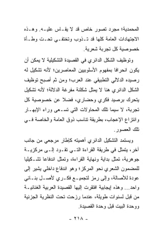 ‫ﺍﻟﻤﺤﻤﺩﻴﺔ؛ ﻤﺠﺭﺩ ﺘﺼﻭﺭ ﺨﺎﺹ ﻗﺩ ﻻ ﻴﻘـﺎﺱ ﻋﻠﻴـﻪ. ﻭﻫـﺫﻩ‬
‫ﺍﻻﺠﺘﻬﺎﺩﺍﺕ ﺍﻟﻌﺎﻤﺔ ﻜﻠﻬﺎ ﻗﺩ ﺘـﺫﻭﺏ ﻭﺘﺨﺘﻔـﻲ ﺘﺤـﺕ ﻭﻁـﺄﺓ‬
                              ‫ﺨﺼﻭﺼﻴﺔ ﻜل ﺘﺠﺭﺒﺔ ﺸﻌﺭﻴﺔ.‬
‫ﻭﺘﻭﻅﻴﻑ ﺍﻟﺸﻜل ﺍﻟﺩﺍﺌﺭﻱ ﻓﻲ ﺍﻟﻘﺼﻴﺩﺓ ﺍﻟﺘﺸﻜﻴﻠﻴﺔ ﻻ ﻴﻤﻜﻥ ﺃﻥ‬
‫ﻴﻜﻭﻥ ﺍﻨﺤﺭﺍ ﹰﺎ ﺒﻤﻔﻬﻭﻡ ﺍﻷﺴﻠﻭﺒﻴﻴﻥ ﺍﻟﻤﻌﺎﺼﺭﻴﻥ؛ ﻷﻨﻪ ﺘﺸﻜﻴل ﻟﻪ‬
                                          ‫ﻓ‬
‫ﺭﺼﻴﺩﻩ ﺍﻟﺩﻻﻟﻲ ﺍﻟﺘﻁﺒﻴﻘﻲ ﻋﻨﺩ ﺍﻟﻌﺭﺏ؛ ﻭﻤﻥ ﺜﻡ ﺃﺼﺒﺢ ﺘﻭﻅﻴﻑ‬
‫ﺍﻟﺸﻜل ﺍﻟﺩﺍﺌﺭﻱ ﻫﻨﺎ ﻻ ﻴﻤﺜل ﺸﻜﻠﻨﺔ ﻤﻔﺭﻏﺔ ﺍﻟﺩﻻﻟﺔ؛ ﻷﻨﻪ ﺘﺸﻜﻴل‬
‫ﻴﺘﺤﺭﻙ ﺒﺭﺼﻴﺩ ﻓﻜﺭﻱ ﻭﺤﻀﺎﺭﻱ، ﻓﻀﻼ ﻋﻥ ﺨﺼﻭﺼﻴﺔ ﻜل‬
             ‫ﹰ‬
‫ﺘﺠﺭﺒﺔ، ﻻ ﺴﻴﻤﺎ ﺘﻠﻙ ﺍﻟﻤﺤﺎﻭﻻﺕ ﺍﻟﺘﻲ ﺘﺴـﻌﻰ ﻭﺭﺍﺀ ﺍﻹﺒﻬـﺎﺭ‬
‫ﻭﺍﻨﺘﺯﺍﻉ ﺍﻹﻋﺠﺎﺏ، ﺒﻁﺭﻴﻘﺔ ﺘﻨﺎﺴﺏ ﺫﻭﻕ ﺍﻟﻌﺎﻤﺔ ﻭﺍﻟﺨﺎﺼﺔ ﻓـﻲ‬
                                             ‫ﺘﻠﻙ ﺍﻟﻌﺼﻭﺭ.‬
‫ﻭﻴﺴﺘﻤﺩ ﺍﻟﺘﺸﻜﻴل ﺍﻟﺩﺍﺌﺭﻱ ﺃﻫﻤﻴﺘﻪ ﻜﺈﻁﺎﺭ ﻤﺭﺠﻌﻲ ﻤﻥ ﺠﺎﻨﺏ‬
‫ﺁﺨﺭ، ﻴﺘﻤﺜل ﻓﻲ ﻁﺭﻴﻘﺔ ﺍﻟﻘﺭﺍﺀﺓ ﺍﻟﺘـﻲ ﺘﻘـﻭﺩ ﺇﻟـﻰ ﻤﺭﻜﺯﻴـﺔ‬
‫ﺠﻭﻫﺭﻴﺔ، ﺘﻤﺜل ﺒﺩﺍﻴﺔ ﻭﻨﻬﺎﻴﺔ ﺍﻟﻘﺭﺍﺀﺓ، ﻭﺘﻤﺜل ﺍﻨﺩﻓﺎ ‪‬ﺎ ﺘﺸـﻜﻴﻠﻴﺎ‬
 ‫‪‬‬        ‫ﻋ‬
‫ﻟﻠﻤﻀﻤﻭﻥ ﺍﻟﺸﻌﺭﻱ ﻨﺤﻭ ﺍﻟﻤﺭﻜﺯ؛ ﻭﻫﻭ ﺍﻨﺩﻓﺎﻉ ﺩﺍﺨﻠﻲ ﻴﺸﻴﺭ ﺇﻟﻰ‬
‫ﻋﻭﺩﺓ ﻟﻸﺼﺎﻟﺔ، ﻭﺇﻟﻰ ﺭﻤﺯ ﻟﺘﺠﻤﻴـﻊ ﻓﻜـﺭﻱ ﻷﺼـل ﺒﻨـﺎﺌﻲ‬
‫ﻭﺍﺤﺩ... ﻭﻫﺫﻩ ﺇﻴﺠﺎﺒﻴﺔ ﺍﻓﺘﻘﺭﺕ ﺇﻟﻴﻬﺎ ﺍﻟﻘﺼﻴﺩﺓ ﺍﻟﻌﺭﺒﻴﺔ ﺍﻟﻐﻨﺎﺌﻴـﺔ‬
‫ﻤﻥ ﻗﺒل ﻟﺴﻨﻭﺍﺕ ﻁﻭﻴﻠﺔ، ﻋﻨﺩﻤﺎ ﺭﺯﺤﺕ ﺘﺤﺕ ﺍﻟﻨﻅﺭﻴﺔ ﺍﻟﺠﺯﺌﻴﺔ‬
                           ‫ﻭﻭﺤﺩﺓ ﺍﻟﺒﻴﺕ ﻗﺒل ﻭﺤﺩﺓ ﺍﻟﻘﺼﻴﺩﺓ.‬

                      ‫- ٨١٢ -‬
 