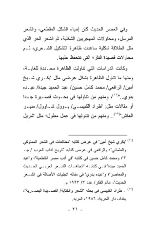 ‫ﻭﻓﻲ ﺍﻟﻌﺼﺭ ﺍﻟﺤﺩﻴﺙ ﻜﺎﻥ ﺇﺤﻴﺎﺀ ﺍﻟﺸﻜل ﺍﻟﻤﻘﻁﻌﻲ، ﻭﺍﻟﺸﻌﺭ‬
‫ﺍﻟﻤﺭﺴل، ﻭﻤﺤﺎﻭﻻﺕ ﺍﻟﻤﻬﺠﺭﻴﻴﻥ ﺍﻟﺸﻜﻠﻴﺔ، ﺜﻡ ﺍﻟﺸﻌﺭ ﺍﻟﺤﺭ ﺍﻟﺫﻱ‬
‫ﻤ ﹼل ﺍﻨﻁﻼﻗﺔ ﺸﻜﻠﻴﺔ ﺴﺎﻋﺩﺕ ﻅﺎﻫﺭﺓ ﺍﻟﺘﺸﻜﻴل ﺍﻟﺸـﻌﺭﻱ، ﺜـﻡ‬
                                               ‫ﺜ‬
                   ‫ﻤﺤﺎﻭﻻﺕ ﻗﺼﻴﺩﺓ ﺍﻟﻨﺜﺭ؛ ﺍﻟﺘﻲ ﻨﺘﺤﻔﻅ ﻋﻠﻴﻬﺎ.‬
‫ﻭﻜﺎﻨﺕ ﺍﻟﺩﺭﺍﺴﺎﺕ ﺍﻟﺘﻲ ﺘﻨﺎﻭﻟﺕ ﺍﻟﻅﺎﻫﺭﺓ ﻤﺤـﺩﺩﺓ ﻟﻠﻐﺎﻴـﺔ،‬
‫ﻭﻤﻨﻬﺎ ﻤﺎ ﺘﻨﺎﻭل ﺍﻟﻅﺎﻫﺭﺓ ﺒﺸﻜل ﻋﺭﻀﻲ ﻤﺜل "ﺒﻜـﺭﻱ ﺸـﻴﺦ‬
‫ﺃﻤﻴﻥ/ ﺍﻟﺭﺍﻓﻌﻲ/ ﻤﺤﻤﺩ ﻜﺎﻤل ﺤﺴﻴﻥ/ ﻋﺒﺩ ﺍﻟﺤﻤﻴﺩ ﺠﻴﺩﺓ/ ﻋﺒـﺩﻩ‬
‫ﺒﺩﻭﻱ..")١١(، ﻭﻤﻨﻬﻡ ﻤﻥ ﺘﻨﺎﻭﻟﻬﺎ ﻓﻲ ﺒﺤـﻭﺙ ﻗﺼـﻴﺭﺓ ﺠـﺩﺍ‬
 ‫‪‬‬
‫ﺃﻭ ﻤﻘﺎﻻﺕ ﻤﺜل: "ﻁﺭﺍﺩ ﺍﻟﻜﺒﻴﺴـﻲ/ ﺒـﻭﻭل ﺸـﺎﻭﻭل/ ﻤﻨﻴـﺭ‬
‫ﺍﻟﻌﻜﺵ")٢١(.. ﻭﻤﻨﻬﻡ ﻤﻥ ﺘﻨﺎﻭﻟﻬﺎ ﻓﻲ ﻋﻤل ﻤﻁﻭل؛ ﻤﺜل "ﺸﺭﻴل‬



                                                              ‫)١١(‬
‫"ﺒﻜﺭﻱ ﺸﻴﺦ ﺃﻤﻴﻥ" ﻓﻲ ﻋﺭﺽ ﻜﺘﺎﺒﻪ "ﻤﻁﺎﻟﻌﺎﺕ ﻓﻲ ﺍﻟﺸﻌﺭ ﺍﻟﻤﻤﻠﻭﻜﻲ‬
‫ﻭﺍﻟﻌﺜﻤﺎﻨﻲ"؛ ﻭﺍﻟﺭﺍﻓﻌﻲ ﻓﻲ ﻋﺭﺽ ﻜﺘﺎﺒﻪ "ﺘﺎﺭﻴﺦ ﺁﺩﺍﺏ ﺍﻟﻌﺭﺏ / ﺠـ‬
‫٣"؛ ﻭﻤﺤﻤﺩ ﻜﺎﻤل ﺤﺴﻴﻥ ﻓﻲ ﻜﺘﺎﺒﻪ "ﻓﻲ ﺃﺩﺏ ﻤﺼﺭ ﺍﻟﻔﺎﻁﻤﻴﺔ"؛ ﻭ"ﻋﺒﺩ‬
‫ﺍﻟﺤﻤﻴﺩ ﺠﻴﺩﺓ" ﻓـﻲ ﻜﺘﺎﺒـﻪ "ﺍﺘﺠﺎﻫـﺎﺕ ﺍﻟﺸـﻌﺭ ﺍﻟﻌﺭﺒـﻲ ﺍﻟﺤـﺩﻴﺙ‬
‫ﻭﺍﻟﻤﻌﺎﺼﺭ"؛ ﻭ"ﻋﺒﺩﻩ ﺒﺩﻭﻱ" ﻓﻲ ﻤﻘﺎﻟﻪ "ﺘﺠﻠﻴﺎﺕ ﺍﻷﺼﺎﻟﺔ ﻓﻲ ﺍﻟﺸـﻌﺭ‬
                       ‫ﺍﻟﺤﺩﻴﺙ"، ﻋﺎﻟﻡ ﺍﻟﻔﻜﺭ/ ﻋﺩﺩ ٣/ ٣٩٩١ ﻡ.‬
                                                              ‫)٢١(‬
‫- ﻁﺭﺍﺩ ﺍﻟﻜﺒﻴﺴﻲ ﻓﻲ ﺒﺤﺜﻪ "ﺍﻟﺸﻌﺭ ﻭﺍﻟﻜﺘﺎﺒﺔ/ ﺍﻟﻘﺼـﻴﺩﺓ ﺍﻟﺒﺼـﺭﻴﺔ"،‬
                           ‫ﺒﻐﺩﺍﺩ، ﺩﺍﺭ ﺍﻟﺤﺭﻴﺔ، ٦٨٩١، ﺍﻟﻤﺭﺒﺩ.‬

                         ‫- ١٢ -‬
 