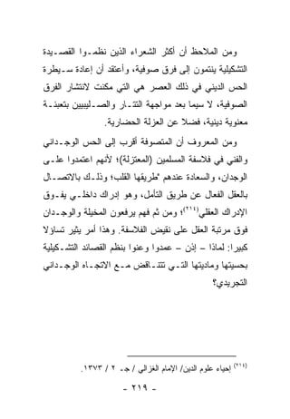 ‫ﻭﻤﻥ ﺍﻟﻤﻼﺤﻅ ﺃﻥ ﺃﻜﺜﺭ ﺍﻟﺸﻌﺭﺍﺀ ﺍﻟﺫﻴﻥ ﻨﻅﻤـﻭﺍ ﺍﻟﻘﺼـﻴﺩﺓ‬
‫ﺍﻟﺘﺸﻜﻴﻠﻴﺔ ﻴﻨﺘﻤﻭﻥ ﺇﻟﻰ ﻓﺭﻕ ﺼﻭﻓﻴﺔ، ﻭﺃﻋﺘﻘﺩ ﺃﻥ ﺇﻋﺎﺩﺓ ﺴـﻴﻁﺭﺓ‬
‫ﺍﻟﺤﺱ ﺍﻟﺩﻴﻨﻲ ﻓﻲ ﺫﻟﻙ ﺍﻟﻌﺼﺭ ﻫﻲ ﺍﻟﺘﻲ ﻤﻜﻨﺕ ﻻﻨﺘﺸﺎﺭ ﺍﻟﻔﺭﻕ‬
‫ﺍﻟﺼﻭﻓﻴﺔ، ﻻ ﺴﻴﻤﺎ ﺒﻌﺩ ﻤﻭﺍﺠﻬﺔ ﺍﻟﺘﺘـﺎﺭ ﻭﺍﻟﺼـﻠﻴﺒﻴﻴﻥ ﺒﺘﻌﺒﺌـﺔ‬
                 ‫ﻤﻌﻨﻭﻴﺔ ﺩﻴﻨﻴﺔ، ﻓﻀﻼ ﻋﻥ ﺍﻟﻌﺯﻟﺔ ﺍﻟﺤﻀﺎﺭﻴﺔ.‬
                                     ‫ﹰ‬
‫ﻭﻤﻥ ﺍﻟﻤﻌﺭﻭﻑ ﺃﻥ ﺍﻟﻤﺘﺼﻭﻓﺔ ﺃﻗﺭﺏ ﺇﻟﻰ ﺍﻟﺤﺱ ﺍﻟﻭﺠـﺩﺍﻨﻲ‬
‫ﻭﺍﻟﻔﻨﻲ ﻓﻲ ﻓﻼﺴﻔﺔ ﺍﻟﻤﺴﻠﻤﻴﻥ )ﺍﻟﻤﻌﺘﺯﻟﺔ(؛ ﻷﻨﻬﻡ ﺍﻋﺘﻤﺩﻭﺍ ﻋﻠـﻰ‬
‫ﺍﻟﻭﺠﺩﺍﻥ، ﻭﺍﻟﺴﻌﺎﺩﺓ ﻋﻨﺩﻫﻡ "ﻁﺭﻴﻘﻬﺎ ﺍﻟﻘﻠﺏ؛ ﻭﺫﻟـﻙ ﺒﺎﻻﺘﺼـﺎل‬
‫ﺒﺎﻟﻌﻘل ﺍﻟﻔ ‪‬ﺎل ﻋﻥ ﻁﺭﻴﻕ ﺍﻟﺘﺄﻤل، ﻭﻫﻭ ﺇﺩﺭﺍﻙ ﺩﺍﺨﻠـﻲ ﻴﻔـﻭﻕ‬
                                         ‫ﻌ‬
‫ﺍﻹﺩﺭﺍﻙ ﺍﻟﻌﻘﻠﻲ)٤١٢(؛ ﻭﻤﻥ ﺜﻡ ﻓﻬﻡ ﻴﺭﻓﻌﻭﻥ ﺍﻟﻤﺨﻴﻠﺔ ﻭﺍﻟﻭﺠـﺩﺍﻥ‬
‫ﻓﻭﻕ ﻤﺭﺘﺒﺔ ﺍﻟﻌﻘل ﻋﻠﻰ ﻨﻘﻴﺽ ﺍﻟﻔﻼﺴﻔﺔ. ﻭﻫﺫﺍ ﺃﻤﺭ ﻴﺜﻴﺭ ﺘﺴﺎﺅﻻ‬
‫ﹰ‬
‫ﻜﺒﻴ ‪‬ﺍ: ﻟﻤﺎﺫﺍ – ﺇﺫﻥ – ﻋﻤﺩﻭﺍ ﻭﻋﻨﻭﺍ ﺒﻨﻅﻡ ﺍﻟﻘﺼﺎﺌﺩ ﺍﻟﺘﺸـﻜﻴﻠﻴﺔ‬
                                                    ‫ﺭ‬
‫ﺒﺤﺴﻴﺘﻬﺎ ﻭﻤﺎﺩﻴﺘﻬﺎ ﺍﻟﺘـﻲ ﺘﺘﻨـﺎﻗﺽ ﻤـﻊ ﺍﻻﺘﺠـﺎﻩ ﺍﻟﻭﺠـﺩﺍﻨﻲ‬
                                                  ‫ﺍﻟﺘﺠﺭﻴﺩﻱ؟‬




                                                           ‫)٤١٢(‬
          ‫ﺇﺤﻴﺎﺀ ﻋﻠﻭﻡ ﺍﻟﺩﻴﻥ/ ﺍﻹﻤﺎﻡ ﺍﻟﻐﺯﺍﻟﻲ / ﺠـ ٢ / ٣٧٣١.‬

                      ‫- ٩١٢ -‬
 