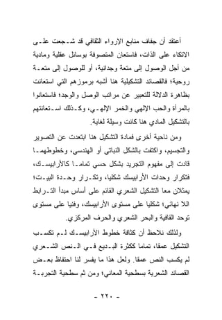 ‫ﺃﻋﺘﻘﺩ ﺃﻥ ﺠﻔﺎﻑ ﻤﻨﺎﺒﻊ ﺍﻹﺭﻭﺍﺀ ﺍﻟﺜﻘﺎﻓﻲ ﻗﺩ ﺸـﺠﻌﺕ ﻋﻠـﻰ‬
‫ﺍﻻﺘﻜﺎﺀ ﻋﻠﻰ ﺍﻟﺫﺍﺕ، ﻓﺎﺴﺘﻌﺎﻥ ﺍﻟﻤﺘﺼﻭﻓﺔ ﺒﻭﺴﺎﺌل ﻋﻘﻠﻴﺔ ﻭﻤﺎﺩﻴﺔ‬
‫ﻤﻥ ﺃﺠل ﺍﻟﻭﺼﻭل ﺇﻟﻰ ﻤﺘﻌﺔ ﻭﺠﺩﺍﻨﻴﺔ، ﺃﻭ ﻟﻠﻭﺼﻭل ﺇﻟﻰ ﻤﺘﻌـﺔ‬
‫ﺭﻭﺤﻴﺔ؛ ﻓﺎﻟﻘﺼﺎﺌﺩ ﺍﻟﺘﺸﻜﻴﻠﻴﺔ ﻫﻨﺎ ﺃﺸﺒﻪ ﺒﺭﻤﻭﺯﻫﻡ ﺍﻟﺘﻲ ﺍﺴﺘﻌﺎﻨﺕ‬
‫ﺒﻅﺎﻫﺭﺓ ﺍﻟﺩﻻﻟﺔ ﻟﻠﺘﻌﺒﻴﺭ ﻋﻥ ﻤﺭﺍﺘﺏ ﺍﻟﻭﺼل ﻭﺍﻟﻭﺠﺩ؛ ﻓﺎﺴﺘﻌﺎﻨﻭﺍ‬
‫ﺒﺎﻟﻤﺭﺃﺓ ﻭﺍﻟﺤﺏ ﺍﻹﻟﻬﻲ ﻭﺍﻟﺨﻤﺭ ﺍﻹﻟﻬـﻲ، ﻭﻜـﺫﻟﻙ ﺍﺴـﺘﻌﺎﻨﺘﻬﻡ‬
                    ‫ﺒﺎﻟﺘﺸﻜﻴل ﺍﻟﻤﺎﺩﻱ ﻫﻨﺎ ﻜﺎﻨﺕ ﻭﺴﻴﻠﺔ ﻟﻐﺎﻴﺔ.‬
‫ﻭﻤﻥ ﻨﺎﺤﻴﺔ ﺃﺨﺭﻯ ﻓﻤﺎﺩﺓ ﺍﻟﺘﺸﻜﻴل ﻫﻨﺎ ﺍﺒﺘﻌﺩﺕ ﻋﻥ ﺍﻟﺘﺼﻭﻴﺭ‬
‫ﻭﺍﻟﺘﺠﺴﻴﻡ، ﻭﺍﻜﺘﻔﺕ ﺒﺎﻟﺸﻜل ﺍﻟﻨﺒﺎﺘﻲ ﺃﻭ ﺍﻟﻬﻨﺩﺴﻲ، ﻭﺨﻁﻭﻁﻬﻤـﺎ‬
‫ﻗﺎﺩﺕ ﺇﻟﻰ ﻤﻔﻬﻭﻡ ﺍﻟﺘﺠﺭﻴﺩ ﺒﺸﻜل ﺤﺴﻲ ﺘﻤﺎ ‪‬ـﺎ ﻜﺎﻷﺭﺍﺒﻴﺴـﻙ،‬
              ‫ﻤ‬
‫ﻓﺘﻜﺭﺍﺭ ﻭﺤﺩﺍﺕ ﺍﻷﺭﺍﺒﻴﺴﻙ ﺸﻜﻠﻴﺎ، ﻭﺘﻜـﺭﺍﺭ ﻭﺤـﺩﺓ ﺍﻟﺒﻴـﺕ؛‬
                        ‫‪‬‬
‫ﻴﻤﺜﻼﻥ ﻤ ‪‬ﺎ ﺍﻟﺘﺸﻜﻴل ﺍﻟﺸﻌﺭﻱ ﺍﻟﻘﺎﺌﻡ ﻋﻠﻰ ﺃﺴﺎﺱ ﻤﺒﺩﺃ ﺍﻟﺘـﺭﺍﺒﻁ‬
                                              ‫ﻌ‬
‫ﺍﻟﻼ ﻨﻬﺎﺌﻲ؛ ﺸﻜﻠﻴﺎ ﻋﻠﻰ ﻤﺴﺘﻭﻯ ﺍﻷﺭﺍﺒﻴﺴﻙ، ﻭﻓﻨﻴﺎ ﻋﻠﻰ ﻤﺴﺘﻭﻯ‬
           ‫‪‬‬                         ‫‪‬‬
           ‫ﺘﻭﺤﺩ ﺍﻟﻘﺎﻓﻴﺔ ﻭﺍﻟﺒﺤﺭ ﺍﻟﺸﻌﺭﻱ ﻭﺍﻟﺤﺭﻑ ﺍﻟﻤﺭﻜﺯﻱ.‬
‫ﻭﻟﺫﻟﻙ ﻨﻼﺤﻅ ﺃﻥ ﻜﺜﺎﻓﺔ ﺨﻁﻭﻁ ﺍﻷﺭﺍﺒﻴﺴـﻙ ﻟـﻡ ﺘﻜﺴـﺏ‬
‫ﺍﻟﺘﺸﻜﻴل ﻋﻤ ﹰﺎ، ﺘﻤﺎ ‪‬ﺎ ﻜﻜﺜﺭﺓ ﺍﻟﺒـﺩﻴﻊ ﻓـﻲ ﺍﻟـﻨﺹ ﺍﻟﺸـﻌﺭﻱ‬
                                 ‫ﻤ‬       ‫ﻘ‬
‫ﻟﻡ ﻴﻜﺴﺏ ﺍﻟﻨﺹ ﻋﻤ ﹰﺎ. ﻭﻟﻌل ﻫﺫﺍ ﻤﺎ ﻴﻔﺴﺭ ﻟﻨﺎ ﺍﺤﺘﻔﺎﻅ ﺒﻌـﺽ‬
                                   ‫ﻘ‬
‫ﺍﻟﻘﺼﺎﺌﺩ ﺍﻟﺸﻌﺭﻴﺔ ﺒﺴﻁﺤﻴﺔ ﺍﻟﻤﻌﺎﻨﻲ؛ ﻭﻤﻥ ﺜﻡ ﺴﻁﺤﻴﺔ ﺍﻟﺘﺠﺭﺒـﺔ‬

                     ‫- ٠٢٢ -‬
 