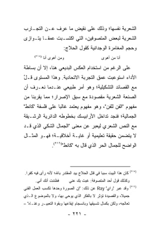 ‫ﺍﻟﺸﻌﺭﻴﺔ ﻨﻔﺴﻬﺎ؛ ﻭﺫﻟﻙ ﻋﻠﻰ ﻨﻘﻴﺽ ﻤﺎ ﻋﺭﻑ ﻋـﻥ ﺍﻟﺘﺠـﺎﺭﺏ‬
‫ﺍﻟﺸﻌﺭﻴﺔ ﻟﺒﻌﺽ ﺍﻟﻤﺘﺼﻭﻓﻴﻥ، ﺍﻟﺘﻲ ﺍﻜﺘﺴـﺒﺕ ﻋﻤ ﹰـﺎ ﻴﺘـﻭﺍﺯﻯ‬
          ‫ﻘ‬
                          ‫ﻭﺤﺠﻡ ﺍﻟﻤﻐﺎﻤﺭﺓ ﺍﻟﻭﺠﺩﺍﻨﻴﺔ ﻜﻘﻭل ﺍﻟﺤﻼﺝ:‬
       ‫)٥١٢(‬
               ‫ﻭﻤﻥ ﺃﻫﻭﻯ ﺃﻨﺎ‬                       ‫ﺃﻨﺎ ﻤﻥ ﺃﻫﻭﻯ‬

‫ﻋﻠﻰ ﺍﻟﺭﻏﻡ ﻤﻥ ﺍﺴﺘﺨﺩﺍﻡ ﺍﻟﻌﻜﺱ ﺍﻟﺒﺩﻴﻌﻲ ﻫﻨﺎ، ﺇﻻ ﺃﻥ ﺒﺴﺎﻁﺔ‬
‫ﺍﻷﺩﺍﺀ ﺍﺴﺘﻭﻋﺒﺕ ﻋﻤﻕ ﺍﻟﺘﺠﺭﺒﺔ ﺍﻻﺘﺤﺎﺩﻴﺔ. ﻭﻫﺫﺍ ﺍﻟﻤﺴﺘﻭﻯ ﻗـل‬
‫ﱠ‬
‫ﻤﻊ ﺍﻟﻘﺼﺎﺌﺩ ﺍﻟﺘﺸﻜﻴﻠﻴﺔ؛ ﻭﻫﻭ ﺃﻤﺭ ﻁﺒﻴﻌﻲ ﻋﻨـﺩﻤﺎ ﻨﻌـﺭﻑ ﺃﻥ‬
‫ﺍﻟﺼﻨﻌﺔ ﺍﻟﺸﻌﺭﻴﺔ ﻤﻘﺼﻭﺩﺓ ﻤﻊ ﺴﺒﻕ ﺍﻹﺼﺭﺍﺭ؛ ﻤﻤﺎ ﻴﻘﺭﺒﻨﺎ ﻤﻥ‬
‫ﻤﻔﻬﻭﻡ "ﺍﻟﻔﻥ ﻟﻠﻔﻥ"، ﻭﻫﻭ ﻤﻔﻬﻭﻡ ﻴﻌﺘﻤﺩ ﻏﺎﻟ ‪‬ﺎ ﻋﻠﻰ ﻓﻠﺴﻔﺔ "ﻜﺎﻨﻁ"‬
                  ‫ﺒ‬
‫ﺍﻟﺠﻤﺎﻟﻴﺔ؛ ﻓﻨﺠﺩ ﺘﺩﺍﺨل ﺍﻷﺭﺍﺒﻴﺴﻙ ﺒﺨﻁﻭﻁﻪ ﺍﻟﺩﺍﺌﺭﻴﺔ ﺍﻟﺭﺸـﻴﻘﺔ‬
‫ﻤﻊ ﺍﻟﻨﺹ ﺍﻟﺸﻌﺭﻱ ﻟﻴﻌﺒﺭ ﻋﻥ ﻤﻌﻨﻰ "ﺍﻟﺠﻤﺎل ﺍﻟﺸﻜﻲ ﺍﻟﺫﻱ ﻗـﺩ‬
‫ﻻ ﻴﺘﻀﻤﻥ ﺤﻘﻴﻘﺔ ﺘﻌﻠﻴﻤﻴﺔ ﺃﻭ ﻏﺎﻴـﺔ ﺃﺨﻼﻗﻴـﺔ؛ ﻓﻬـﻭ ﺍﻟﻤﺜـﺎل‬
                    ‫ﺍﻟﻭﺍﻀﺢ ﻟﻠﺠﻤﺎل ﺍﻟﺤﺭ ﺍﻟﺫﻱ ﻗﺎل ﺒﻪ "ﻜﺎﻨﻁ")٦١٢(.‬



                                                                       ‫)٥١٢(‬
‫ﻜﺎﻥ ﻫﺫﺍ ﺍﻟﺒﻴﺕ ﺴﺒ ‪‬ﺎ ﻓﻲ ﻗﺘل ﺍﻟﺤﻼﺝ ﺒﻴﺩ ﺍﻟﻤﻘﺘﺩﺭ ﺒﺎﷲ؛ ﻷﻨﻪ ﺭﺃﻯ ﻓﻴﻪ ﻜﻔ ‪‬ﺍ.‬
  ‫ﺭ‬                                               ‫ﺒ‬
       ‫ﻓﻅﻨﻨﺕ ﺃﻨﻙ ﺃﻨﻲ.‬         ‫ﻭﻜﺫﻟﻙ ﻗﻭل ﺃﺤﺩ ﺍﻟﻤﺘﺼﻭﻓﺔ: ﻏﺒﺕ ﺒﻙ ﻋﻨﻲ‬
                                                                       ‫)٦١٢(‬
‫ﻭﻗﺩ ﻋﺒﺭ "ﺭﺍﻱ" ‪ Ray‬ﻋﻥ ﺫﻟﻙ: "ﺇﻥ ﺍﻟﺼﻭﺭﺓ ﻭﺤﺩﻫﺎ ﺘﻜﺴﺏ ﺍﻟﻌﻤل ﺍﻟﻔﻨﻲ‬
‫ﺠﻤﻴ ﹰ، ﻭﺍﻟﻘﺼﻴﺩﺓ ﺘﺅﺜﺭ ﻻ ﺒﺎﻟﻔﻜﺭ ﺍﻟﺫﻱ ﻴﻭﺤﻲ ﺒﻬﺎ، ﻭﻻ ﺒﺎﻟﻤﻭﻀﻭﻉ ﺍﻟـﺫﻱ‬
                                                         ‫ﻼ‬
‫ﺘﻌﺎﻟﺠﻪ، ﻭﻟﻜﻥ ﺒﻜﻤﺎل ﺘﻨﺴﻴﻘﻬﺎ ﻭﺒﺎﻨﺴﺠﺎﻡ ﺇﻴﻘﺎﻋﻬﺎ ﻭﺒﻘﻭﺓ ﺍﻟﺘﻌﺒﻴـﺭ ﻭﻏﻨـﺎﻩ" –‬

                              ‫- ١٢٢ -‬
 