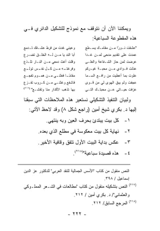 ‫ﻭﻴﻤﻜﻨﻨﺎ ﺍﻵﻥ ﺃﻥ ﻨﺘﻭﻗﻑ ﻤﻊ ﻨﻤﻭﺫﺝ ﻟﻠﺘﺸﻜﻴل ﺍﻟﺩﺍﺌﺭﻱ ﻓـﻲ‬
                                            ‫ﻫﺫﻩ ﺍﻟﻤﻘﻁﻭﻋﺔ ﺍﻟﺴﺒﺎﻋﻴﺔ:‬
‫ﻭﻋﻴﻨﻲ ﻏﺩﺕ ﻤﻥ ﻓﺭﻁ ﻋﺸـﻘﻙ ﺘـﺩﻤﻊ‬            ‫"ﻋﺸﻘﺕ ﻨـﻭ ًﺍ ﻤـﻥ ﻤﻘﺎﻤـﻙ ﻴﺴـﻁﻊ‬
                                                          ‫ﺭ‬
‫ﺃﺒﺎ ﺍﻟﻨﺩ ﻴﺎ ﻤـﻥ ﻟـﻪ ﺍﻟﺨﻠـﻕ ﺘﻀـﺭﻉ‬
                        ‫‪‬‬               ‫ﻋﻤﺩﺕ ﻋﻠﻰ ﺘﻘﺩﻴﻡ ﻤﺩﺤﻰ ﻟﻤـﻥ ﻏـﺩﺍ‬
‫ﻭﻗﻠﺕ ﺃﻏﺙ ﺩﻤﻌﻲ ﻤـﻥ ﺍﻟﻨـﺎﺭ ﺘﻠـﺫﻉ‬          ‫ﻋﺭﻀﺕ ﻟﻤﻥ ﺤﺎﺯ ﺍﻟﺸـﻔﺎﻋﺔ ﻭﺍﻟﻌﻠـﻰ‬
‫ـﻪ ـﻥ ـل ـﺱ ـﻊ‬
 ‫ﻭﻓﺭﻏﺘـ ﻤـ ﻜـ ﻨﻔـ ﺘﻭﻟـ‬                  ‫ﻋﺫﻟﺕ ﻓـﺅﺍﺩﻱ ﻤـﻥ ﻤﺤﺒـﺔ ﻏﻴـﺭﻜﻡ‬
‫ﻤﻘﺎﻤ ـﺎ ﻓﻐﺜﻨ ـﻲ ﻤ ـﻥ ﻫﻤ ـﻭﻡ ﺘﻔﺠ ـﻊ‬
 ‫ـ‬       ‫ـ‬     ‫ـ ـ‬          ‫ًـ‬          ‫ﻋﻠﻭﺕ ﺒﻤﺎ ﺃﻋﻁﻴﺕ ﻤﻥ ﺭﺍﻓـﻊ ﺍﻟﺴـﻤﺎ‬
‫ﻓﺎﺸﻔﻊ ﻭﻏﺜﻨـﻲ ﻤـﻥ ﻜـﺭﻭﺏ ﺘﻔـﺯﻉ‬            ‫ﻋﺠﻔﺕ ﻭﻟﻡ ﻴﺒ‪‬ﻕ ﺍﻟﻬﻭﻯ ﻟﻲ ﻤﻥ ﻗـﻭﻯ‬
                                                            ‫‪‬‬
‫)٧١٢(‬
        ‫ﺒﻬﺎ ﺘﺫﻫﺏ ﺍﻷﻜﺩﺍﺭ ﻤﻨﺎ ﻭﺘﻘﺸـﻊ"‬     ‫ﻋﺯﻓﺕ ﺤﻴـﺎﺘﻲ ﻋـﻥ ﻤﺤﺒﺘـﻙ ﺍﻟﺘـﻲ‬

‫ﻭﻟﺒﻴﺎﻥ ﺍﻟﺘﻨﻔﻴﺫ ﺍﻟﺘﺸﻜﻴﻠﻲ ﻨﺴﺘﻌﻴﺭ ﻫﺫﻩ ﺍﻟﻤﻼﺤﻅﺎﺕ ﺍﻟﺘﻲ ﺴﺒﻘﻨﺎ‬
   ‫ﺇﻟﻴﻬﺎ ﺩ. ﺒﻜﺭﻱ ﺸﻴﺦ ﺃﻤﻴﻥ )ﺭﺍﺠﻊ ﺸﻜل ٨( ﻭﻗﺩ ﻻﺤﻅ ﺍﻵﺘﻲ:‬
                 ‫١- ﻜل ﺒﻴﺕ ﻴﺒﺘﺩﺉ ﺒﺤﺭﻑ ﺍﻟﻌﻴﻥ ﻭﺒﻪ ﻴﻨﺘﻬﻲ.‬
            ‫٢- ﻨﻬﺎﻴﺔ ﻜل ﺒﻴﺕ ﻤﻌﻜﻭﺴﺔ ﻓﻲ ﻤﻁﻠﻊ ﺍﻟﺫﻱ ﺒﻌﺩﻩ.‬
           ‫٣- ﻋﻜﺱ ﺒﺩﺍﻴﺔ ﺍﻟﺒﻴﺕ ﺍﻷﻭل ﺘﺘﻔﻕ ﻭﻗﺎﻓﻴﺔ ﺍﻷﺨﻴﺭ.‬
                                 ‫٤- ﻫﺫﻩ ﻗﺼﻴﺩﺓ ﺴﺒﺎﻋﻴﺔ")٨١٢(.‬

‫ﺍﻟﻨﺹ ﻤﻨﻘﻭل ﻤﻥ ﻜﺘﺎﺏ "ﺍﻷﺴﺱ ﺍﻟﺠﻤﺎﻟﻴﺔ ﻟﻠﻨﻘﺩ ﺍﻟﻌﺭﺒﻲ" ﻟﻠﺩﻜﺘﻭﺭ ﻋﺯ ﺍﻟﺩﻴﻥ‬
                                                   ‫ﺇﺴﻤﺎﻋﻴل / ٨٩٣.‬
                                                                  ‫)٧١٢(‬
‫ﺍﻟﻨﺹ ﺒﺘﺸﻜﻴﻠﻪ ﻤﻨﻘﻭل ﻤﻥ ﻜﺘﺎﺏ "ﻤﻁﺎﻟﻌﺎﺕ ﻓﻲ ﺍﻟﺸـﻌﺭ ﺍﻟﻤﻤﻠـﻭﻜﻲ‬
                                  ‫ﻭﺍﻟﻌﺜﻤﺎﻨﻲ"/ ﺩ. ﺒﻜﺭﻱ ﺃﻤﻴﻥ / ٢١٢.‬
                                                                  ‫)٨١٢(‬
                                            ‫ﺍﻟﻤﺭﺠﻊ ﺍﻟﺴﺎﺒﻕ/ ٢١٢.‬

                              ‫- ٢٢٢ -‬
 