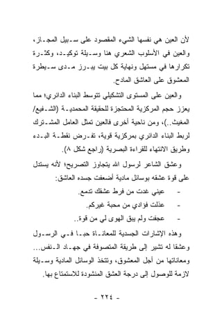 ‫ﻷﻥ ﺍﻟﻌﻴﻥ ﻫﻲ ﻨﻔﺴﻬﺎ ﺍﻟﺸﻲﺀ ﺍﻟﻤﻘﺼﻭﺩ ﻋﻠﻰ ﺴـﺒﻴل ﺍﻟﻤﺠـﺎﺯ،‬
‫ﻭﺍﻟﻌﻴﻥ ﻓﻲ ﺍﻷﺴﻠﻭﺏ ﺍﻟﺸﻌﺭﻱ ﻫﻨﺎ ﻭﺴـﻴﻠﺔ ﺘﻭﻜﻴـﺩ، ﻭﻜﺜـﺭﺓ‬
‫ﺘﻜﺭﺍﺭﻫﺎ ﻓﻲ ﻤﺴﺘﻬل ﻭﻨﻬﺎﻴﺔ ﻜل ﺒﻴﺕ ﻴﺒـﺭﺯ ﻤـﺩﻯ ﺴـﻴﻁﺭﺓ‬
                            ‫ﺍﻟﻤﻌﺸﻭﻕ ﻋﻠﻰ ﺍﻟﻌﺎﺸﻕ ﺍﻟﻤﺎﺩﺡ.‬
‫ﻭﺍﻟﻌﻴﻥ ﻋﻠﻰ ﺍﻟﻤﺴﺘﻭﻯ ﺍﻟﺘﺸﻜﻴﻠﻲ ﺘﺘﻭﺴﻁ ﺍﻟﺒﻨﺎﺀ ﺍﻟﺩﺍﺌﺭﻱ؛ ﻤﻤﺎ‬
‫ﻴﻌﺯﺯ ﺤﺠﻡ ﺍﻟﻤﺭﻜﺯﻴﺔ ﺍﻟﻤﺤﺘﺠﺯﺓ ﻟﻠﺤﻘﻴﻘﺔ ﺍﻟﻤﺤﻤﺩﻴـﺔ )ﺍﻟﺸـﻔﻴﻊ/‬
‫ﺍﻟﻤﻐﻴﺙ..(، ﻭﻤﻥ ﻨﺎﺤﻴﺔ ﺃﺨﺭﻯ ﻓﺎﻟﻌﻴﻥ ﺘﻤﺜل ﺍﻟﻌﺎﻤل ﺍﻟﻤﺸـﺘﺭﻙ‬
‫ﻟﺭﺒﻁ ﺍﻟﺒﻨﺎﺀ ﺍﻟﺩﺍﺌﺭﻱ ﺒﻤﺭﻜﺯﻴﺔ ﻗﻭﻴﺔ، ﺘﻔـﺭﺽ ﻨﻘﻁـﺔ ﺍﻟﺒـﺩﺀ‬
          ‫ﻭﻁﺭﻴﻕ ﺍﻻﻨﺘﻬﺎﺀ ﻟﻠﻘﺭﺍﺀﺓ ﺍﻟﺒﺼﺭﻴﺔ )ﺭﺍﺠﻊ ﺸﻜل ٨(.‬
‫ﻭﻋﺸﻕ ﺍﻟﺸﺎﻋﺭ ﻟﺭﺴﻭل ﺍﷲ ﻴﺘﺠﺎﻭﺯ ﺍﻟﺘﺼﺭﻴﺢ؛ ﻷﻨﻪ ﻴﺴﺘﺩل‬
       ‫ﻋﻠﻰ ﻗﻭﺓ ﻋﺸﻘﻪ ﺒﻭﺴﺎﺌل ﻤﺎﺩﻴﺔ ﺃﻀﻌﻔﺕ ﺠﺴﺩﻩ ﺍﻟﻌﺎﺸﻕ:‬
                ‫ﻋﻴﻨﻲ ﻏﺩﺕ ﻤﻥ ﻓﺭﻁ ﻋﺸﻘﻙ ﺘﺩﻤﻊ.‬         ‫-‬
                  ‫ﻋﺫﻟﺕ ﻓﺅﺍﺩﻱ ﻤﻥ ﻤﺤﺒﺔ ﻏﻴﺭﻜﻡ.‬        ‫-‬
              ‫ﻋﺠﻔﺕ ﻭﻟﻡ ‪‬ﺒﻕ ﺍﻟﻬﻭﻯ ﻟﻲ ﻤﻥ ﻗﻭﺓ..‬
                                  ‫ﻴ‬                ‫-‬
‫ﻭﻫﺫﻩ ﺍﻹﺸﺎﺭﺍﺕ ﺍﻟﺠﺴﺩﻴﺔ ﻟﻠﻤﻌﺎﻨـﺎﺓ ﺤ ‪‬ـﺎ ﻓـﻲ ﺍﻟﺭﺴـﻭل‬
              ‫ﺒ‬
‫ﻭﻋﺸ ﹰﺎ ﻟﻪ ﺘﺸﻴﺭ ﺇﻟﻰ ﻁﺭﻴﻘﺔ ﺍﻟﻤﺘﺼﻭﻓﺔ ﻓﻲ ﺠﻬـﺎﺩ ﺍﻟـﻨﻔﺱ...‬
                                               ‫ﻘ‬
‫ﻭﻤﻌﺎﻨﺎﺘﻬﺎ ﻤﻥ ﺃﺠل ﺍﻟﻤﻌﺸﻭﻕ، ﻭﺘﺘﺨﺫ ﺍﻟﻭﺴﺎﺌل ﺍﻟﻤﺎﺩﻴﺔ ﻭﺴـﻴﻠﺔ‬
   ‫ﻻﺯﻤﺔ ﻟﻠﻭﺼﻭل ﺇﻟﻰ ﺩﺭﺠﺔ ﺍﻟﻌﺸﻕ ﺍﻟﻤﻨﺸﻭﺩﺓ ﻟﻼﺴﺘﻤﺘﺎﻉ ﺒﻬﺎ.‬

                     ‫- ٤٢٢ -‬
 