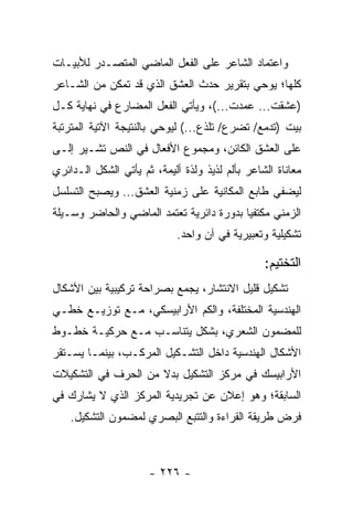 ‫ﻭﺍﻋﺘﻤﺎﺩ ﺍﻟﺸﺎﻋﺭ ﻋﻠﻰ ﺍﻟﻔﻌل ﺍﻟﻤﺎﻀﻲ ﺍﻟﻤﺘﺼـﺩﺭ ﻟﻸﺒﻴـﺎﺕ‬
‫ﻜﻠﻬﺎ؛ ﻴﻭﺤﻲ ﺒﺘﻘﺭﻴﺭ ﺤﺩﺙ ﺍﻟﻌﺸﻕ ﺍﻟﺫﻱ ﻗﺩ ﺘﻤﻜﻥ ﻤﻥ ﺍﻟﺸـﺎﻋﺭ‬
‫)ﻋﺸﻘﺕ... ﻋﻤﺩﺕ...(، ﻭﻴﺄﺘﻲ ﺍﻟﻔﻌل ﺍﻟﻤﻀﺎﺭﻉ ﻓﻲ ﻨﻬﺎﻴﺔ ﻜـل‬
‫ﺒﻴﺕ )ﺘﺩﻤﻊ/ ﺘﻀﺭﻉ/ ﺘﻠﺫﻉ...( ﻟﻴﻭﺤﻲ ﺒﺎﻟﻨﺘﻴﺠﺔ ﺍﻵﺘﻴﺔ ﺍﻟﻤﺘﺭﺘﺒﺔ‬
‫ﻋﻠﻰ ﺍﻟﻌﺸﻕ ﺍﻟﻜﺎﺌﻥ، ﻭﻤﺠﻤﻭﻉ ﺍﻷﻓﻌﺎل ﻓﻲ ﺍﻟﻨﺹ ﺘﺸـﻴﺭ ﺇﻟـﻰ‬
‫ﻤﻌﺎﻨﺎﺓ ﺍﻟﺸﺎﻋﺭ ﺒﺄﻟﻡ ﻟﺫﻴﺫ ﻭﻟﺫﺓ ﺃﻟﻴﻤﺔ، ﺜﻡ ﻴﺄﺘﻲ ﺍﻟﺸﻜل ﺍﻟـﺩﺍﺌﺭﻱ‬
‫ﻟﻴﻀﻔﻲ ﻁﺎﺒﻊ ﺍﻟﻤﻜﺎﻨﻴﺔ ﻋﻠﻰ ﺯﻤﻨﻴﺔ ﺍﻟﻌﺸﻕ... ﻭﻴﺼﺒﺢ ﺍﻟﺘﺴﻠﺴل‬
‫ﺍﻟﺯﻤﻨﻲ ﻤﻜﺘﻔ ‪‬ﺎ ﺒﺩﻭﺭﺓ ﺩﺍﺌﺭﻴﺔ ﺘﻌﺘﻤﺩ ﺍﻟﻤﺎﻀﻲ ﻭﺍﻟﺤﺎﻀﺭ ﻭﺴـﻴﻠﺔ‬
                                          ‫ﻴ‬
                             ‫ﺘﺸﻜﻴﻠﻴﺔ ﻭﺘﻌﺒﻴﺭﻴﺔ ﻓﻲ ﺁﻥ ﻭﺍﺤﺩ.‬

                                                 ‫ﺍﻟﺘﺨﺘﻴﻡ:‬
‫ﺘﺸﻜﻴل ﻗﻠﻴل ﺍﻻﻨﺘﺸﺎﺭ، ﻴﺠﻤﻊ ﺒﺼﺭﺍﺤﺔ ﺘﺭﻜﻴﺒﻴﺔ ﺒﻴﻥ ﺍﻷﺸﻜﺎل‬
‫ﺍﻟﻬﻨﺩﺴﻴﺔ ﺍﻟﻤﺨﺘﻠﻔﺔ، ﻭﺍﻟﻜﻡ ﺍﻷﺭﺍﺒﻴﺴﻜﻲ، ﻤـﻊ ﺘﻭﺯﻴـﻊ ﺨﻁـﻲ‬
‫ﻟﻠﻤﻀﻤﻭﻥ ﺍﻟﺸﻌﺭﻱ، ﺒﺸﻜل ﻴﺘﻨﺎﺴـﺏ ﻤـﻊ ﺤﺭﻜﻴـﺔ ﺨﻁـﻭﻁ‬
‫ﺍﻷﺸﻜﺎل ﺍﻟﻬﻨﺩﺴﻴﺔ ﺩﺍﺨل ﺍﻟﺘﺸـﻜﻴل ﺍﻟﻤﺭﻜـﺏ، ﺒﻴﻨﻤـﺎ ﻴﺴـﺘﻘﺭ‬
‫ﺍﻷﺭﺍﺒﻴﺴﻙ ﻓﻲ ﻤﺭﻜﺯ ﺍﻟﺘﺸﻜﻴل ﺒﺩﻻ ﻤﻥ ﺍﻟﺤﺭﻑ ﻓﻲ ﺍﻟﺘﺸﻜﻴﻼﺕ‬
                     ‫ﹰ‬
‫ﺍﻟﺴﺎﺒﻘﺔ؛ ﻭﻫﻭ ﺇﻋﻼﻥ ﻋﻥ ﺘﺠﺭﻴﺩﻴﺔ ﺍﻟﻤﺭﻜﺯ ﺍﻟﺫﻱ ﻻ ﻴﺸﺎﺭﻙ ﻓﻲ‬
    ‫ﻓﺭﺽ ﻁﺭﻴﻘﺔ ﺍﻟﻘﺭﺍﺀﺓ ﻭﺍﻟﺘﺘﺒﻊ ﺍﻟﺒﺼﺭﻱ ﻟﻤﻀﻤﻭﻥ ﺍﻟﺘﺸﻜﻴل.‬



                      ‫- ٦٢٢ -‬
 