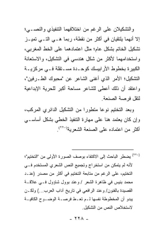 ‫ﻭﺍﻟﺘﺸﻜﻴﻼﻥ ﻋﻠﻰ ﺍﻟﺭﻏﻡ ﻤﻥ ﺍﺨﺘﻼﻓﻬﻤﺎ ﺍﻟﺘﻨﻔﻴﺫﻱ ﻭﺍﻟﻨﺼـﻲ؛‬
‫ﺇﻻ ﺃﻨﻬﻤﺎ ﻴﻠﺘﻘﻴﺎﻥ ﻓﻲ ﺃﻜﺜﺭ ﻤﻥ ﻨﻘﻁﺔ، ﺭﺒﻤﺎ ﻫـﻲ ﺍﻟﺘـﻲ ﺘﻤﻴـﺯ‬
‫ﺘﺸﻜﻴل ﺍﻟﺨﺎﺘﻡ ﺒﺸﻜل ﻋﺎﻡ؛ ﻤﺜل ﺍﻋﺘﻤﺎﺩﻫﻤﺎ ﻋﻠﻰ ﺍﻟﺨﻁ ﺍﻟﻤﻐﺭﺒﻲ،‬
‫ﻭﺍﺴﺘﺨﺩﺍﻤﻬﻤﺎ ﻷﻜﺜﺭ ﻤﻥ ﺸﻜل ﻫﻨﺩﺴﻲ ﻓﻲ ﺍﻟﺘﺸﻜﻴل، ﻭﺍﻻﺴﺘﻌﺎﻨﺔ‬
‫ﺍﻟﻜﺒﻴﺭﺓ ﺒﺨﻁﻭﻁ ﺍﻷﺭﺍﺒﻴﺴﻙ ﻜﻭﺤـﺩﺓ ﻤﺴـﺘﻘﻠﺔ ﻓـﻲ ﻤﺭﻜﺯﻴـﺔ‬
‫ﺍﻟﺘﺸﻜﻴل؛ ﺍﻷﻤﺭ ﺍﻟﺫﻱ ﺃﻏﻨﻰ ﺍﻟﺸﺎﻋﺭ ﻋﻥ "ﻤﺤﺒﻭﻙ ﺍﻟﻁـﺭﻓﻴﻥ"،‬
‫ﻭﺍﻋﺘﻘﺩ ﺃﻥ ﺫﻟﻙ ﺃﻋﻁﻰ ﻟﻠﺸﺎﻋﺭ ﻤﺴﺎﺤﺔ ﺃﻜﺒﺭ ﻟﻠﺤﺭﻴﺔ ﺍﻹﺒﺩﺍﻋﻴﺔ‬
                                          ‫ﻟﺘﻘل ﻓﺭﺼﺔ ﺍﻟﺼﻨﻌﺔ.‬
‫ﻭﺒﻌﺩ ﺍﻟﺘﺨﺘﻴﻡ ﻨﻭ ‪‬ﺎ ﻤﺘﻁﻭ ‪‬ﺍ ﻤﻥ ﺍﻟﺘﺸﻜﻴل ﺍﻟﺩﺍﺌﺭﻱ ﺍﻟﻤﺭﻜﺏ،‬
                            ‫ﺭ‬       ‫ﻋ‬
‫ﻭﺇﻥ ﻜﺎﻥ ﻴﻌﺘﻤﺩ ﻫﻨﺎ ﻋﻠﻰ ﻤﻬﺎﺭﺓ ﺍﻟﺘﻨﻔﻴﺫ ﺍﻟﺨﻁﻲ ﺒﺸﻜل ﺃﺴﺎﺴـﻲ‬
                 ‫ﺃﻜﺜﺭ ﻤﻥ ﺍﻋﺘﻤﺎﺩﻩ ﻋﻠﻰ ﺍﻟﺼﻨﻌﺔ ﺍﻟﺸﻌﺭﻴﺔ)٠٢٢(.‬



                                                          ‫)٠٢٢(‬
‫ﻴﻀﻁﺭ ﺍﻟﺒﺎﺤﺙ ﺇﻟﻰ ﺍﻻﻜﺘﻔﺎﺀ ﺒﻭﺼﻑ ﺍﻟﺼﻭﺭﺓ ﺍﻷﻭﻟﻰ ﻤﻥ "ﺍﻟﺘﺨﺘﻴﻡ"؛‬
‫ﻷﻨﻪ ﻟﻡ ﻴﺘﻤﻜﻥ ﻤﻥ ﺍﺴﺘﺨﺭﺍﺝ ﻭﺘﺠﻤﻴﻊ ﺍﻟﻨﺹ ﺍﻟﺸﻌﺭﻱ ﺍﻟﻤﺴﺘﺨﺩﻡ ﻓـﻲ‬
‫ﺍﻟﺘﺨﺘﻴﻡ، ﻋﻠﻰ ﺍﻟﺭﻏﻡ ﻤﻥ ﻤﺘﺎﺒﻌﺔ ﺍﻟﺘﺨﺘﻴﻡ ﻓﻲ ﺃﻜﺜﺭ ﻤﻥ ﻤﺼﺩﺭ )ﻋﻨـﺩ‬
‫ﻤﺤﻤﺩ ﺒﻨﻴﺱ ﻓﻲ ﻅﺎﻫﺭﺓ ﺍﻟﺸﻌﺭ / ﻭﻋﻨﺩ ﺒﻭﻭل ﺸﺎﺅﻭل ﻓـﻲ ﻋﻼﻗـﺔ‬
‫ﺍﻟﻘﺼﻴﺩﺓ ﺒﺎﻟﻔﻨﻭﻥ/ ﻭﻋﻨﺩ ﺍﻟﺭﺍﻓﻌﻲ ﻓﻲ ﺘﺎﺭﻴﺦ ﺁﺩﺍﺏ ﺍﻟﻌﺭﺏ...( ﻭﻟﻜـﻥ‬
‫ﻴﺒﺩﻭ ﺃﻥ ﺍﻟﻤﺨﻁﻭﻁﺔ ﻨﻔﺴﻬﺎ ﻟـﻡ ﺘﻌـﻁ ﻓﺭﺼـﺔ ﺍﻟﻭﻀـﻭﺡ ﺍﻟﻜﺎﻓﻴـﺔ‬
                               ‫ﻻﺴﺘﺨﻼﺹ ﺍﻟﻨﺹ ﻤﻥ ﺍﻟﺘﺸﻜﻴل.‬

                        ‫- ٨٢٢ -‬
 