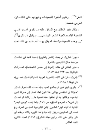 ‫ﺩﺍﻏﺭ")٣١(.. ﻭﻜﻠﻬﻡ ﺃﻁﻠﻘﻭﺍ ﺍﻟﺘﺴﻤﻴﺎﺕ، ﻭﻋﻴﻭﻨﻬﻡ ﻋﻠﻰ ﺍﻟﺘﺸـﻜﻴل‬
                                                  ‫ﺍﻟﻌﺭﺒﻲ ﺨﺎﺼﺔ.‬
‫ﻭﻴﺘﻔﻕ ﻤﻨﻴﺭ ﺍﻟﻌﻜﺵ ﻤﻊ ﺍﻟﺴﺎﺒﻕ ﻋﻠﻴﻪ ﺩ. ﺒﻜﺭﻱ ﺃﻤـﻴﻥ ﻓـﻲ‬
‫ﺍﻟﺘﺴﻤﻴﺔ ﺍﻻﺼﻁﻼﺤﻴﺔ ﺍﻟﺸﻌﺭ ﺍﻟﻬﻨﺩﺴﻲ...، ﻭﻴﻘﻭل ﺩ. ﺒﻜﺭﻱ)*(:‬
‫"... ﻭﻫﺫﻩ ﺍﻟﺘﺴﻤﻴﺔ ﻤﺒﺘﺩﻋﺔ، ﻟﻡ ﻴﻘل ﺒﻬـﺎ ﺃﺤـﺩ ﻤـﻥ ﺍﻟﻘـﺩﻤﺎﺀ‬



‫- ﺒﻭﻭل ﺸﺎﻭﻭل ﻓﻲ ﺒﺤﺜﻪ )ﺍﻟﺸﻌﺭ ﻭﺍﻟﻔﻨﻭﻥ( / ﺒﺤﺙ ﻗﺩﻤﻪ ﻓﻲ ﺍﺤﺘﻔـﺎل‬
                                ‫ﻤﺅﺴﺴﺔ ﺠﺎﺌﺯﺓ ﺍﻟﺒﺎﺒﻁﻴﻥ ﺒﺎﻟﻘﺎﻫﺭﺓ.‬
‫- ﻤﻨﻴﺭ ﺍﻟﻌﻜﺵ ﻓﻲ ﻤﻘﺎﻟﻪ )ﺍﻟﻌﻭﺩﺓ ﺇﻟﻰ ﻋﺼﺭ ﺍﻻﻨﺤﻁﺎﻁ(، ﺍﻟﺤـﻭﺍﺩﺙ‬
                                ‫ﺍﻟﻠﺒﻨﺎﻨﻴﺔ/ ﻋﺩﺩ ٣٧٨ ﻟﺴﻨﺔ ٣٧٩١.‬
                                                                  ‫)٣١(‬
‫)ﺸﺭﺒل ﺩﺍﻏﺭ( ﻓﻲ ﻜﺘﺎﺒﻪ )ﺍﻟﺸﻌﺭﻴﺔ ﺍﻟﻌﺭﺒﻴﺔ ﺍﻟﺤﺩﻴﺜﺔ/ ﺘﺤﻠﻴل ﻨﺼـﻲ(،‬
                                          ‫ﺩﺍﺭ ﺘﻭﺒﻘﺎل/ ٨٨٩١ ﻡ.‬
                                                                   ‫)*(‬
‫ﺩ. ﺒﻜﺭﻱ ﺸﻴﺦ ﺃﻤﻴﻥ ﻟﻡ ﻴﺴﺘﻁﻊ ﺘﺤﺩﻴﺩ ﺒﺩﺍﻴﺔ ﻫـﺫﻩ ﺍﻟﻅـﺎﻫﺭﺓ. ﻗـﺎل:‬
‫"ﺤﺎﻭﻟﻨﺎ ﺃﻥ ﻨﺴﺘﻘﺼﻲ ﺒﻭﺍﻜﻴﺭ ﻫﺫﺍ ﺍﻟﻠﻭﻥ ﻟﻌﻠﻨﺎ ﻨﺼل ﺇﻟﻰ ﻤﻌﺭﻓﺔ ﺍﻟﺫﻴﻥ‬
‫ﺍﺒﺘﺩﻋﻭﻩ، ﻭﺍﻓﺘﺘﻨﻭﺍ ﺒﻪ ﺃﻭ ﺃﻁﻠﻘﻭﺍ ﻋﻠﻴﻪ ﺘﺴﻤﻴﺔ ﻤﺎ... ﻭﻟﻜﻨﻨﺎ ﻟﻡ ﻨﺼـل‬
‫ﺇﻟﻰ ﺸﻲﺀ" – ﺍﻟﻤﺭﺠﻊ ﺍﻟﺴﺎﺒﻕ، ﺹ ٩٠٢. ﺒﻴﻨﻤﺎ ﻴﻨﺴﺏ "ﻟﻭﻴﺱ ﺸﻴﺨﻭ"‬
‫ﺍﻟﺒﺩﺍﻴﺔ ﻟـ"ﺩﻴﺩﻩ ﻜﻭﺯ" ﺍﻟﻤﺸﻬﻭﺭ "ﺒﺎﺒﻥ ﺍﻹﻓﺭﻨﺠﻴﺔ ﺍﻟﺤﻠﺒـﻲ ﺍﻟﻤﺭﻓـﻭﻉ‬
‫ﻨﺴﺒﻪ ﺇﻟﻰ ﺍﻟﺼﻠﻴﺒﻴﻴﻥ، ﻭﻴﻘﻭل ﺇﻨﻪ ﻤﺒﺘﺩﻉ ﻫﺫﺍ ﺍﻟﻠﻭﻥ، ﻭﻟﻜﻨﻪ ﻟﻡ ﻴﻘﺩﻡ ﺃﻱ‬
‫ﺩﻟﻴل ﻴﺫﻜﺭ ﻋﻠﻰ ﺫﻟﻙ. ﺭﺍﺠﻊ ﻤﺠﻠﺔ ﺍﻟﻤﺸﺭﻕ/ ٩٩٨١/ ﺍﻟﻤﺠﻠﺩ ﺍﻟﺜﺎﻨﻲ/‬
                                                  ‫ﺍﻟﻌﺩﺩ ﺍﻟﻌﺎﺸﺭ.‬

                           ‫- ٢٢ -‬
 