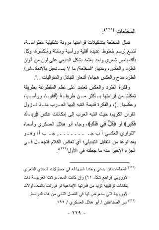 ‫ﺍﻟﻤﺨﻠﻌﺎﺕ )١٢٢(:‬
                                              ‫)١٢٢‬


‫ﺘﻤﺜل ﺍﻟﻤﺨﻠﻌﺔ ﺒﺘﺸﻜﻴﻼﺕ ﻗﺭﺍﺀﺘﻬﺎ ﻤﺭﻭﻨﺔ ﺘﺸﻜﻴﻠﻴﺔ ﻤﻁﻭﺍﻋـﺔ،‬
‫ﺘﺘﺴﻊ ﻟﺭﺴﻡ ﺨﻁﻭﻁ ﻋﺩﻴﺩﺓ ﺃﻓﻘﻴﺔ ﻭﺭﺃﺴﻴﺔ ﻭﻤﺎﺌﻠﺔ ﻭﻤﻨﻜﺴﺭﺓ، ﻭﻜل‬
‫ﺫﻟﻙ ﺒﻨﺹ ﺸﻌﺭﻱ ﻭﺍﺤﺩ ﻴﻌﺘﻤﺩ ﺒﺸﻜل ﺍﻟﺒﺩﻴﻌﻲ ﻋﻠﻰ ﻟﻭﻥ ﻤﻥ ﺃﻟﻭﺍﻥ‬
‫ﺍﻟﻁﺭﺩ ﻭﺍﻟﻌﻜﺱ، ﻭﻤﻨﻬﺎ: "ﺍﻟﻤﺨﻠﻌﺔ/ ﻤﺎ ﻻ ﻴﺴـﺘﺤﻴل ﺒﺎﻻﻨﻌﻜـﺎﺱ/‬
      ‫ﺍﻟﻁﺭﺩ ﻤﺩﺡ ﻭﺍﻟﻌﻜﺱ ﻫﺠﺎﺀ/ ﺃﺸﻌﺎﺭ ﺍﻟﺘﺒﺎﺩل ﻭﺍﻟﻤﺘﻭﺍﻟﻴﺎﺕ...".‬
‫ﻭﻓﻜﺭﺓ ﺍﻟﻁﺭﺩ ﻭﺍﻟﻌﻜﺱ ﺘﻌﺘﻤﺩ ﻋﻠﻰ ﻨﻅﻡ ﺍﻟﻤﻘﻁﻭﻋﺔ ﺒﻁﺭﻴﻘﺔ‬
‫ﺘﻤﻜﻨﻨﺎ ﻤﻥ ﻗﺭﺍﺀﺘﻬﺎ ﺒـﺄﻜﺜﺭ ﻤـﻥ ﻁﺭﻴﻘـﺔ )ﺃﻓﻘ ‪‬ـﺎ، ﻭﺭﺃﺴـﻴﺎ،‬
  ‫‪‬‬         ‫ﻴ‬
‫ﻭﻋﻜﺴﻴﺎ...(، ﻭﺍﻟﻔﻜﺭﺓ ﻗﺩﻴﻤﺔ ﺍﻨﺘﺒﻪ ﺇﻟﻴﻬﺎ ﺍﻟﻌـﺭﺏ ﻤﻨـﺫ ﻨـﺯﻭل‬
                                                  ‫‪‬‬
‫ﺍﻟﻘﺭﺁﻥ ﺍﻟﻜﺭﻴﻡ؛ ﺤﻴﺙ ﺍﻨﺘﺒﻪ ﺍﻟﻌﺭﺏ ﺇﻟﻰ ﺇﻤﻜﺎﻨﺎﺕ ﻋﻜﺱ ‪‬ﺭ ‪‬ـﻙ‬
‫‪‬ﺒ ‪‬‬
‫ﻓﻜﺒﺭ‪ ‬ﺃﻭ ‪‬ﻜل ِﻲ ﻓﻠ ٍ‪ ،‬ﻭﺠﺎﺀ ﺃﺒﻭ ﻫﻼل ﺍﻟﻌﺴﻜﺭﻱ ﻭﺃﺴﻤﺎﻩ‬
                              ‫ﹸ ﱞ ﻓ ﹶ ﹶﻙ‬        ‫ﹶ ﹶ‪ ‬‬
‫"ﺍﻟﺘﻭﺍﺯﻱ ﺍﻟﻌﻜﺴﻲ ﺃ ﺏ ﺠـ ـــــــ< ﺠـ ﺏ ﺃ؛ ﻭﻫـﻭ‬
‫ﻴﻌﺩ ﻨﻭﻋﺎ ﻤﻥ ﺍﻟﺘﻘﺎﺒل ﺍﻟﺘﺒﺩﻴﻠﻲ؛ ﺃﻱ ﺘﻌﻜﺱ ﺍﻟﻜﻼﻡ ﻓﺘﺠﻌـل ﻓـﻲ‬
                                               ‫‪‬‬
             ‫ﺍﻟﺠﺯﺀ ﺍﻷﺨﻴﺭ ﻤﻨﻪ ﻤﺎ ﺠﻌﻠﺘﻪ ﻓﻲ ﺍﻷﻭل)٢٢٢(".‬

                                                           ‫)١٢٢(‬
‫ﺍﻟﻤﺨﻠﻌﺎﺕ ﻓﻥ ﺒﺩﻋﻲ ﻭﺠﺩﻨﺎ ﺸﺒﻴ ‪‬ﺎ ﻟﻪ ﻓﻲ ﻤﺤﺎﻭﻻﺕ ﺍﻟﺘﺤﺩﻱ ﺍﻟﺸﻌﺭﻱ‬
                            ‫ﻬ‬
‫ﺍﻷﻭﺭﻭﺒﻲ )ﺭﺍﺠﻊ ﺸﻜل ١٩( ﻭﺇﻥ ﻜﺎﻨﺕ ﺍﻟﻤﺤـﺎﻭﻻﺕ ﺍﻟﻌﺭﺒﻴـﺔ ﺫﺍﺕ‬
‫ﺇﻤﻜﺎﻨﺎﺕ ﺘﺭﻜﻴﺒﻴﺔ ﺘﺯﻴﺩ ﻤﻥ ﻗﺩﺭﺘﻬﺎ ﺍﻹﺒﺩﺍﻋﻴﺔ ﻟﻭ ﻗﻭﺭﻨﺕ ﺒﺎﻟﻤﺤـﺎﻭﻻﺕ‬
   ‫ﺍﻷﻭﺭﻭﺒﻴﺔ ﺍﻟﺘﻲ ﺴﻨﻌﺭﺽ ﻟﻬﺎ ﻓﻲ ﺍﻟﻔﺼل ﺍﻟﺜﺎﻨﻲ ﻤﻥ ﻫﺫﻩ ﺍﻟﺩﺭﺍﺴﺔ.‬
                                                           ‫)٢٢٢(‬
                 ‫ﺴﺭ ﺍﻟﺼﻨﺎﻋﺘﻴﻥ / ﺃﺒﻭ ﻫﻼل ﺍﻟﻌﺴﻜﺭﻱ / ٢٩١.‬

                        ‫- ٩٢٢ -‬
 