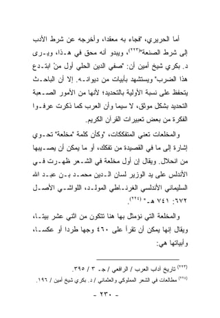 ‫ﺃﻤﺎ ﺍﻟﺤﺭﻴﺭﻱ، "ﻓﺠﺎﺀ ﺒﻪ ﻤﻌﻘ ‪‬ﺍ، ﻭﺃﺨﺭﺠﻪ ﻋﻥ ﺸﺭﻁ ﺍﻷﺩﺏ‬
                     ‫ﺩ‬
‫ﺇﻟﻰ ﺸﺭﻁ ﺍﻟﺼﻨﻌﺔ")٣٢٢(، ﻭﻴﺒﺩﻭ ﺃﻨﻪ ﻤﺤﻕ ﻓﻲ ﻫـﺫﺍ، ﻭﻴـﺭﻯ‬
‫ﺩ. ﺒﻜﺭﻱ ﺸﻴﺦ ﺃﻤﻴﻥ ﺃﻥ: "ﺼﻔﻲ ﺍﻟﺩﻴﻥ ﺍﻟﺤﻠﻲ ﺃﻭل ﻤﻥ ﺍﺒﺘـﺩﻉ‬
       ‫‪ْ‬‬
‫ﻫﺫﺍ ﺍﻟﻀﺭﺏ" ﻭﻴﺴﺘﺸﻬﺩ ﺒﺄﺒﻴﺎﺕ ﻤﻥ ﺩﻴﻭﺍﻨـﻪ. ﺇﻻ ﺃﻥ ﺍﻟﺒﺎﺤـﺙ‬
‫ﻴﺘﺤﻔﻅ ﻋﻠﻰ ﻨﺴﺒﺔ ﺍﻷﻭﻟﻴﺔ ﺒﺎﻟﺘﺤﺩﻴﺩ؛ ﻷﻨﻬﺎ ﻤﻥ ﺍﻷﻤﻭﺭ ﺍﻟﺼـﻌﺒﺔ‬
‫ﺍﻟﺘﺤﺩﻴﺩ ﺒﺸﻜل ﻤﻭﺜﻕ، ﻻ ﺴﻴﻤﺎ ﻭﺃﻥ ﺍﻟﻌﺭﺏ ﻜﻤﺎ ﺫﻜﺭﺕ ﻋﺭﻓـﻭﺍ‬
                      ‫ﺍﻟﻔﻜﺭﺓ ﻤﻥ ﺒﻌﺽ ﺘﻌﺒﻴﺭﺍﺕ ﺍﻟﻘﺭﺁﻥ ﺍﻟﻜﺭﻴﻡ.‬
‫ﻭﺍﻟﻤﺨﻠﻌﺎﺕ ﺘﻌﻨﻲ ﺍﻟﻤﺘﻔﻜﻜﺎﺕ، "ﻭﻜﺄﻥ ﻜﻠﻤﺔ "ﻤﺨﻠﻌﺔ" ﺘﺤـﻭﻱ‬
‫ﺇﺸﺎﺭﺓ ﺇﻟﻰ ﻤﺎ ﻓﻲ ﺍﻟﻘﺼﻴﺩﺓ ﻤﻥ ﺘﻔﻜﻙ، ﺃﻭ ﻤﺎ ﻴﻤﻜﻥ ﺃﻥ ﻴﺼـﻴﺒﻬﺎ‬
‫ﻤﻥ ﺍﻨﺤﻼل. ﻭﻴﻘﺎل ﺇﻥ ﺃﻭل ﻤﺨﻠﻌﺔ ﻓﻲ ﺍﻟﺸـﻌﺭ ﻅﻬـﺭﺕ ﻓـﻲ‬
‫ﺍﻷﻨﺩﻟﺱ ﻋﻠﻰ ﻴﺩ ﺍﻟﻭﺯﻴﺭ ﻟﺴﺎﻥ ﺍﻟـﺩﻴﻥ ﻤﺤﻤـﺩ ﺒـﻥ ﻋﺒـﺩ ﺍﷲ‬
‫ﺍﻟﺴﻠﻴﻤﺎﻨﻲ ﺍﻷﻨﺩﻟﺴﻲ ﺍﻟﻐﺭﻨـﺎﻁﻲ ﺍﻟﻤﻭﻟـﺩ، ﺍﻟﻠﻭﺍﺸـﻲ ﺍﻷﺼـل‬
                                        ‫٢٧٦: ١٤٧ ﻫـ" )٤٢٢(.‬
‫ﻭﺍﻟﻤﺨﻠﻌﺔ ﺍﻟﺘﻲ ﻨﺅﻤﺜل ﺒﻬﺎ ﻫﻨﺎ ﺘﺘﻜﻭﻥ ﻤﻥ ﺍﺜﻨﻲ ﻋﺸﺭ ﺒﻴ ﹰـﺎ،‬
   ‫ﺘ‬
‫ﻭﻴﻘﺎل ﺇﻨﻬﺎ ﻴﻤﻜﻥ ﺃﻥ ﺘﻘﺭﺃ ﻋﻠﻰ ٠٦٤ ﻭﺠ ‪‬ﺎ ﻁﺭ ‪‬ﺍ ﺃﻭ ﻋﻜ ‪‬ـﺎ،‬
   ‫ﺴ‬        ‫ﺩ‬     ‫ﻬ‬               ‫ﹸ‬
                                                     ‫ﻭﺃﺒﻴﺎﺘﻬﺎ ﻫﻲ:‬

                                                                 ‫)٣٢٢(‬
                ‫ﺘﺎﺭﻴﺦ ﺁﺩﺍﺏ ﺍﻟﻌﺭﺏ / ﺍﻟﺭﺍﻓﻌﻲ / ﺠـ ٣ / ٥٩٣.‬
                                                                 ‫)٤٢٢(‬
 ‫ﻤﻁﺎﻟﻌﺎﺕ ﻓﻲ ﺍﻟﺸﻌﺭ ﺍﻟﻤﻤﻠﻭﻜﻲ ﻭﺍﻟﻌﺜﻤﺎﻨﻲ / ﺩ. ﺒﻜﺭﻱ ﺸﻴﺦ ﺃﻤﻴﻥ / ٦٩١.‬

                         ‫- ٠٣٢ -‬
 