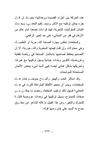 ‫ﻫﺫﻩ ﺍﻟﺤﺭﻜﺔ ﺒﻴﻥ ﺃﺠﺯﺍﺀ ﺍﻟﻘﺼﻴﺩﺓ ﻭﻭﺤﺩﺍﺘﻬﺎ؛ ﺒﺤﻴـﺙ ﺇﻥ ﻜـل‬
‫ﺠﺯﺀ ﻴﻤﻜﻥ ﺘﺭﻜﻴﺒﻪ ﻤﻊ ﺍﻵﺨﺭ ﻭﺴﻴﺴـﺘﻘﻴﻡ ﺍﻟﻤﻌﻨـﻰ، ﻭﻴﺤـﺩﺙ‬
‫ﺍﻟﺘﺒﺎﺩل ﻟﻠﻤﺘﻭﺍﻟﻴﺎﺕ ﺍﻟﺸﻌﺭﻴﺔ، ﻓﻬﻨﺎ ﻗﺭﺍﺀﺍﺕ ﺘﻀﻌﻨﺎ ﺃﻤﺎﻡ ﻋﺎﻟﻡ ﻤﻥ‬
        ‫ﺍﻷﺭﻗﺎﻡ ﻓﻲ ﻗﻔﺭ ﻤﻥ ﺍﻟﻤﻌﺎﻨﻲ؛ ﻋﻠﻰ ﺤﺩ ﺘﻌﺒﻴﺭ ﺍﻟﺭﺍﻓﻌﻲ.‬
‫ﻭﺍﻟﻤﺨﻠﻌﺎﺕ ﺘﻌﻜﺱ ﻤﻬﺎﺭﺓ ﺍﻟﺼﻨﻌﺔ ﺍﻟﺸـﻌﺭﻴﺔ ﺃﻭ ﺍﻟﻨﻅﻤﻴـﺔ،‬
‫ﻭﻫﻲ ﻤﺤﺎﻭﻻﺕ ﻭﺇﻥ ﻗﻠﺕ ﻗﻴﻤﺘﻬﺎ ﺍﻟﻤﻌﻨﻭﻴﺔ ﻭﺍﻟﺸـﻌﻭﺭﻴﺔ؛ ﺇﻻ ﺃﻥ‬
‫ﺍﻟﺘﺼﻤﻴﻡ ﻴﺤﺘﻔﻅ ﻟﺼﺎﺤﺒﻬﺎ ﺒﺎﺴﺘﺜﻤﺎﺭ ﺍﻟﺼﻨﻌﺔ ﻓﻲ ﺭﻴﺎﻀﺔ ﻟﻔﻅﻴﺔ‬
‫ﻭﻋﺭﻭﻀﻴﺔ، ﻟﺘﻜﻭﻴﻥ ﻭﺤﺩﺍﺕ ﺤﻴﺎﺩﻴﺔ ﻴﺴﻬل ﺘﺭﻜﻴﺒﻬﺎ ﻤﻊ ﻏﻴﺭﻫﺎ،‬
‫ﻭﺘﺤﺭﻴﻜﻬﺎ ﺒﺸﻜل ﻏﻨﺎﺌﻲ ﺃﻴ ‪‬ﺎ؛ ﻓﻬﻲ ﺃﺸﺒﻪ ﺸﻲﺀ ﺒﺒﻌﺽ ﺍﻷﻟﺤﺎﻥ‬
                           ‫ﻀ‬
                                     ‫ﺍﻟﻤﺴﺘﺤﺩﺜﺔ ﻟﻠﻤﻭﺸﺤﺎﺕ.‬
‫ﻭﻗﺩ ﺍﺴﺘﺄﺜﺭ ﺍﻟﺤﺏ ﻭﺍﻟﻬﺠﺭ ﻭﺍﻟﻤـﺩﺡ ﺒﻤﻭﻀـﻭﻋﺎﺕ ﻫـﺫﻩ‬
‫ﺍﻟﻤﺨﻠﻌﺎﺕ، ﻭﻴﺒﺩﻭ ﺃﻥ ﻤﻌﺠﻡ ﺍﻷﻟﻔﺎﻅ ﺍﻟﻤﺘﺭﺍﺩﻓﺔ ﻜﺜﺭﺕ ﻓﻲ ﻫـﺫﻩ‬
‫ﺍﻟﻤﻌﺎﻨﻲ؛ ﻓﺴ ‪‬ل ﺫﻟﻙ ﺘﺭﻜﻴﺏ ﺍﻟﻤﺨﻠﻌﺔ، ﻭﺤﺼﺩ ﻤﺎ ﻴﻤﻜـﻥ ﻤـﻥ‬
                                      ‫ﻬ‬
‫ﺼﻔﺎﺕ ﻟﻠﻤﻤﺩﻭﺡ، ﻴﺴﻬل ﺘﺭﻜﻴﺒﻬﺎ ﻓﻲ ﻭﺤﺩﺍﺕ ﻋﺭﻭﻀﻴﺔ ﻗﺎﺒﻠـﺔ‬
‫ﻟﻠﺘﺤﺭﻙ ﻭﺍﻟﺘﻐﻴﺭ، ﻭﻤﻥ ﻫﺫﺍ ﺍﻟﻘﺒﻴل ﻤﺎ ﻗﺎﻟﻪ ﺍﻟﺸﺎﻋﺭ ﺍﺒﻥ ﻤﻌﺘـﻭﻕ‬
                       ‫ﻴﻤﺩﺡ ﺒﻪ ﺍﻟﺴﻴﺩ ﻋﻠﻲ ﺨﺎﻥ ﻭﻤﻨﻬﺎ ﻗﻭﻟﻪ:‬




                      ‫- ٣٣٢ -‬
 