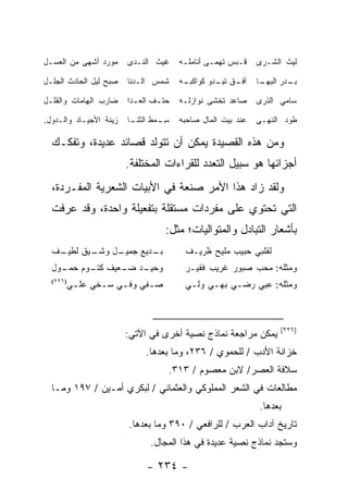 ‫‪‬ﻭﺭﺩ ﺃﺸﻬﻰ ﻤﻥ ﺍﻟﻌﺴـل‬
                  ‫ﻤ‬     ‫ﻏﻴﺙ ﺍﻟﻨـﺩﻯ‬      ‫ﻗـﺒﺱ ﹶﻬﻤـﻰ ﺃﻨﺎﻤﻠـﻪ‬
                                         ‫ـ‬          ‫ﺘ‬         ‫ﻟﻴﺙ ﺍﻟﺸـﺭﻯ‬

‫ﺼﺒﺢ ﻟﻴل ﺍﻟﺤﺎﺩﺙ ﺍﻟﺠﻠـل‬   ‫ﺸﻤﺱ ﺍﻟـﺩﻨﺎ‬      ‫ـﻪ‬
                                         ‫ﺃﻓ ـﻕ ـﺩﻭ ﻜﻭﺍﻜﺒـ‬
                                                  ‫ﹸـ ﺘﺒـ‬      ‫ـﺎ‬
                                                               ‫ـﺩﺭ ﺍﻟﺒﻬـ‬
                                                                       ‫ﺒـ‬

‫ﻀﺎﺭﺏ ﺍﻟﻬﺎﻤﺎﺕ ﻭﺍﻟ ﹸﻠـل‬
   ‫ﻘ‬                    ‫ﺤﺘ ـﻑ ﺍﻟﻌ ـﺩﺍ‬
                          ‫ـ‬      ‫ـ‬      ‫ﺼﺎﻋﺩ ﹸﺨﺸﻰ ﻨﻭﺍﺯﻟـﻪ‬
                                                   ‫‪ ‬ﺘ‬        ‫ﺴﺎﻤﻲ ﺍﻟﺫﺭﻯ‬

‫ﺯﻴﻨﺔ ﺍﻷﺠﻴـﺎﺩ ﻭﺍﻟـﺩﻭل.‬   ‫ﺴ ـﻤﻁ ـﺎ‬
                         ‫ِـ ﺍﻟﺜﻨـ‬       ‫ﻋﻨﺩ ﺒﻴﺕ ﺍﻟﻤﺎل ﺼﺎﺤﺒﻪ‬   ‫ﻁﻭ‪‬ﺩ ﺍﻟﻨﻬـﻰ‬

  ‫ﻭﻤﻥ ﻫﺫﻩ ﺍﻟﻘﺼﻴﺩﺓ ﻴﻤﻜﻥ ﺃﻥ ﺘﺘﻭﻟﺩ ﻗﺼﺎﺌﺩ ﻋﺩﻴﺩﺓ، ﻭﺘﻔﻜـﻙ‬
                        ‫ﺃﺠﺯﺍﺌﻬﺎ ﻫﻭ ﺴﺒﻴل ﺍﻟﺘﻌﺩﺩ ﻟﻠﻘﺭﺍﺀﺍﺕ ﺍﻟﻤﺨﺘﻠﻔﺔ.‬
  ‫ﻭﻟﻘﺩ ﺯﺍﺩ ﻫﺫﺍ ﺍﻷﻤﺭ ﺼﻨﻌﺔ ﻓﻲ ﺍﻷﺒﻴﺎﺕ ﺍﻟﺸﻌﺭﻴﺔ ﺍﻟﻤﻔـﺭﺩﺓ،‬
  ‫ﺍﻟﺘﻲ ﺘﺤﺘﻭﻱ ﻋﻠﻰ ﻤﻔﺭﺩﺍﺕ ﻤﺴﺘﻘﻠﺔ ﺒﺘﻔﻌﻴﻠﺔ ﻭﺍﺤﺩﺓ، ﻭﻗﺩ ﻋﺭﻓﺕ‬
                                   ‫ﺒﺄﺸﻌﺎﺭ ﺍﻟﺘﺒﺎﺩل ﻭﺍﻟﻤﺘﻭﺍﻟﻴﺎﺕ؛ ﻤﺜل:‬
  ‫ـﻑ‬
   ‫ـﻴﻕ ﻟﻁﻴـ‬
          ‫ـل ﻭﺸـ‬
               ‫ـﺩﻴﻊ ﺠﻤﻴـ‬
                       ‫ﺒـ‬                ‫ﻟﻘﻠﺒﻲ ﺤﺒﻴﺏ ﻤﻠﻴﺢ ﻅﺭﻴـﻑ‬
  ‫ـﺩ ـﻌﻴﻑ ـﻭﻡ ـﻭل‬
    ‫ﻜﺘـ ﺤﻤـ‬  ‫ﻭﺤﻴـ ﻀـ‬                     ‫ﻭﻤﺜﻠﻪ: ﻤﺤﺏ ﺼﺒﻭﺭ ﻏﺭﻴﺏ ﻓﻘﻴـﺭ‬
      ‫ﺼ ـﻔﻲ ﻭﻓ ـﻲ ﺴ ـﺨﻲ ‪‬ﻠ ـﻲ‬
      ‫‪ ‬ـ ‪‬ﻋ ‪‬‬
  ‫)٦٢٢(‬
                        ‫ـ ‪‬‬              ‫ﻭﻤﺜﻠﻪ: ﻋﺒﻲ ﺭﻀـﻲ ﺒﻬـﻲ ﻭﻟـﻲ‬
                                         ‫‪‬‬    ‫‪‬‬    ‫‪‬‬    ‫‪ ِ‬‬



                                                                    ‫)٦٢٢(‬
                        ‫ﻴﻤﻜﻥ ﻤﺭﺍﺠﻌﺔ ﻨﻤﺎﺫﺝ ﻨﺼﻴﺔ ﺃﺨﺭﻯ ﻓﻲ ﺍﻵﺘﻲ:‬
                             ‫ﺨﺯﺍﻨﺔ ﺍﻷﺩﺏ / ﻟﻠﺤﻤﻭﻱ / ٦٣٢، ﻭﻤﺎ ﺒﻌﺩﻫﺎ.‬
                                    ‫ﺴﻼﻓﺔ ﺍﻟﻌﺼﺭ/ ﻻﺒﻥ ﻤﻌﺼﻭﻡ / ٣١٣.‬
  ‫ﻤﻁﺎﻟﻌﺎﺕ ﻓﻲ ﺍﻟﺸﻌﺭ ﺍﻟﻤﻤﻠﻭﻜﻲ ﻭﺍﻟﻌﺜﻤﺎﻨﻲ / ﻟﺒﻜﺭﻱ ﺃﻤـﻴﻥ / ٧٩١ ﻭﻤـﺎ‬
                                                              ‫ﺒﻌﺩﻫﺎ.‬
                        ‫ﺘﺎﺭﻴﺦ ﺁﺩﺍﺏ ﺍﻟﻌﺭﺏ / ﻟﻠﺭﺍﻓﻌﻲ / ٠٩٣ ﻭﻤﺎ ﺒﻌﺩﻫﺎ.‬
                               ‫ﻭﺴﺘﺠﺩ ﻨﻤﺎﺫﺝ ﻨﺼﻴﺔ ﻋﺩﻴﺩﺓ ﻓﻲ ﻫﺫﺍ ﺍﻟﻤﺠﺎل.‬

                              ‫- ٤٣٢ -‬
 