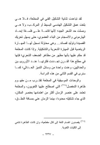 ‫ﻟﻘﺩ ﺘﺒﺎﻋﺩﺕ ﺜﻨﺎﺌﻴﺔ ﺍﻟﺘﺸﻜﻴل ﺍﻟﻔﻨﻲ ﻓﻲ ﺍﻟﻤﺨﻠﻌﺔ، ﻓـﻼ ﻫـﻲ‬
‫ﺒﻠﻐﺕ ﻋﻤﻕ ﺍﻟﺘﺸﻜﻴل ﺍﻟﻬﻨﺩﺴﻲ ﺍﻟﺒﺴﻴﻁ ﺃﻭ ﺍﻟﻤﺭﻜـﺏ، ﻭﻻ ﻫـﻲ‬
‫ﻭﺼﻠﺕ ﺤﺩ ﺍﻟﺸﻌﺭ ﺍﻟﺠﻴﺩ؛ ﻷﻨﻬﺎ ﻗﺎﺌﻤـﺔ ﻋﻠـﻰ ﻓﻠﺴـﻔﺔ ﺇﺒﻌـﺎﺩ‬
‫ﺍﻟﻬﺎﺭﻤﻭﻨﻲ ﻭﺍﻻﻨﺴﺠﺎﻡ ﻤﻥ ﺍﻟﺒﻨﺎﺀ ﺍﻟﻌﻀﻭﻱ، ﺤﺘﻰ ﻴﺴﻬل ﺘﺤﺭﻴﻙ‬
‫ﺍﻟﻘﺼﻴﺩﺓ ﻭﺘﻭﻟﻴﺩ ﻗﺼﺎﺌﺩ... ﻭﻫﻲ ﻤﺤﺎﻭﻟﺔ ﻨﺴﺠل ﻟﻬـﺎ ﺍﻟﻤﻬـﺎﺭﺓ‬
‫ﺍﻟﺭﻴﺎﻀﻴﺔ ﻗﺒل ﺍﻟﻤﻬﺎﺭﺓ ﺍﻟﺸﻌﺭﻴﺔ ﻭﺍﻟﺘﺸﻜﻴﻠﻴﺔ. ﻭﺇﺫﺍ ﻜﺎﻨﺕ ﺍﻟﻤﺨﻠﻌﺔ‬
‫ﻗﺩ ﺤﻜﻡ ﻋﻠﻴﻬﺎ ﺒﺄﻨﻬﺎ ﻤﻅﻬﺭ ﻤﻥ ﻤﻅﺎﻫﺭ ﺍﻟﻀﻌﻑ ﺍﻟﺸﻌﺭﻱ؛ ﻓﺈﻨﻬﺎ‬
‫ﻓﻲ ﻤﻁﻠﻊ ﻫﺫﺍ ﺍﻟﻘـﺭﻥ ﺘﺠـﺩﺩﺕ ﻓﻜﺭﺘﻬـﺎ ﻋﻨـﺩ ﺍﻷﻭﺭﻭﺒﻴـﻴﻥ‬
‫ﻭﺍﻟﺤﺩﺍﺜﻴﻴﻥ، ﻭﻋﺩﺕ ﻭﺍﺤﺩﺓ ﻤﻥ ﻭﺴﺎﺌل ﺍﻟﺘﻤﻴﺯ ﺍﻟﺤـﺩﺍﺜﻲ؛ ﻜﻤـﺎ‬
                     ‫ﺴﻨﺭﻯ ﻓﻲ ﺍﻟﻘﺴﻡ ﺍﻟﺜﺎﻨﻲ ﻤﻥ ﻫﺫﻩ ﺍﻟﺩﺭﺍﺴﺔ.‬
‫ﻭﺍﻟﻭﺤﺩﺍﺕ ﺍﻟﻤﻭﺴﻴﻘﻴﺔ ﻓﻲ ﺍﻟﻤﺨﻠﻌﺔ ﺘﻘﺘـﺭﺏ ﻤـﻥ ﻤﻔﻬـﻭﻡ‬
‫ﺍﻟﺘﻲ ﺍﺼﻁﻠﺢ ﻋﻠﻴﻬﺎ ﺍﻟﻠﻐﻭﻴﻭﻥ، ﻭﺍﻟﻤﺨﻠﻌﺔ‬      ‫)٨٢٢(‬
                                                 ‫ﻅﺎﻫﺭﺓ ﺍﻟﺘﻤﻔﺼل‬
‫ﺘﻌﺘﻤﺩ ﻋﻠﻰ ﻋﻨﺼﺭ ﺍﻟﺯﻤﺎﻥ ﺃﻜﺜﺭ ﻤﻥ ﺍﻫﺘﻤﺎﻤﻬﺎ ﺒﻌﻨﺼﺭ ﺍﻟﻤﻜﺎﻥ،‬
‫ﺍﻟﺫﻱ ﺠﺎﺀ ﺘﺸﻜﻴﻠﻪ ﻤﺤﺩﻭ ‪‬ﺍ، ﺒﻴﻨﻤﺎ ﺍﻟﺯﻤﺎﻥ ﻋﻨﻲ ﺒﻤﺴﺎﻓﺔ ﺍﻟﻨﻁـﻕ،‬
                                  ‫ﺩ‬




                                                             ‫)٨٢٢(‬
‫ﻴﻘﺼﺩﻭﻥ ﺍﻨﻘﺴﺎﻡ ﺍﻟﻠﻐﺔ ﺇﻟﻰ ﻜﺘل ﻤﻘﻁﻌﻴﺔ، ﻭﺇﻥ ﻜﺎﻨﺕ ﺍﻟﻅﺎﻫﺭﺓ ﺘﻨﺘﻤﻲ‬
                                         ‫ﺇﻟﻰ ﺍﻟﻜﻠﻴﺎﺕ ﺍﻟﻠﻐﻭﻴﺔ.‬

                        ‫- ٧٣٢ -‬
 