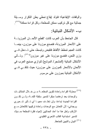 ‫ﻭﺍﻟﻭﻗﻔﺎﺕ ﺍﻹﻴﻘﺎﻋﻴﺔ؛ ﻓﺘﻭﻟﺩ ﺇﻴﻘﺎﻉ ﻨﻤﻁﻲ ﻴﻌﻠﻥ ﺍﻟﺘﻜﺭﺍﺭ ﻭﺴـﻴﻠﺔ‬
‫ﺠﻤﺎﻟﻴﺔ ﻤﻊ ﻜل ﺘﺭﻜﻴﺏ ﻤﻤﻜﻥ ﻟﻠﻤﺨﻠﻌﺔ، ﻭﻜل ﻗﺭﺍﺀﺓ ﻤﻤﻜﻨﺔ)٩٢٢(.‬

                                     ‫ﺏ- ﺍﻷﺸﻜﺎل ﺍﻟﻨﺒﺎﺘﻴﺔ:‬
‫ﻗﺎل ﺍﻟﺠﺎﺤﻅ ﺒﺄﻥ ﺍﻟﻌﺭﺏ ﻜﺎﻨﺕ "ﺘﻘﻁﻊ ﺍﻷﻟﺤـﺎﻥ ﺍﻟﻤﻭﺯﻭﻨـﺔ‬
‫ﻋﻠﻰ ﺍﻷﺸﻌﺎﺭ ﺍﻟﻤﻭﺯﻭﻨﺔ، ﻓﺘﺼﻨﻊ ﻤﻭﺯﻭ ﹰﺎ ﻋﻠﻰ ﻤﻭﺯﻭﻥ، ﺒﻴﻨﻤـﺎ‬
                   ‫ﻨ‬
‫ﻜﺎﻨﺕ ﺍﻟﻌﺠﻡ ﺘﻤﻁﻁ ﺍﻷﻟﻔﺎﻅ ﻓﺘﻘﺒﺽ ﻭﺘﺒﺴﻁ، ﺤﺘﻰ ﺘـﺩﺨل ﻓـﻲ‬
‫ﻭﺯﻥ ﺍﻟﻠﺤﻥ، ﻓﺘﻀﻊ ﻤﻭﺯﻭ ﹰﺎ ﻋﻠﻰ ﻏﻴﺭ ﻤﻭﺯﻭﻥ")٠٣٢(. ﻭﺘـﺄﺘﻲ‬
                             ‫ﻨ‬
‫ﺍﻷﺸﻜﺎل ﺍﻟﻨﺒﺎﺘﻴﺔ )ﺍﻟﻤﺸﺠﺭ/ ﺍﻟﻤﻭﺸﺢ( ﻟﺘﻭﺍﺯﻱ ﺼﻨﻴﻊ ﺍﻟﻌﺭﺏ ﻓﻲ‬
‫ﺍﻷﻟﺤﺎﻥ ﺒﺎﻷﺸﻌﺎﺭ ﻜﻤﻭﺯﻭﻥ ﻋﻠﻰ ﻤﻭﺯﻭﻥ؛ ﺤﻴﺙ ﻨﻠﺘﻘـﻲ ﻓـﻲ‬
                        ‫ﺍﻷﺸﻜﺎل ﺍﻟﻨﺒﺎﺘﻴﺔ ﺒﻤﻭﺯﻭﻥ ﻋﻠﻰ ﻤﺭﺴﻭﻡ.‬



                                                                  ‫)٩٢٢(‬
‫ﻤﺤﺎﻭﻟﺔ ﺍﻟﻘﺭﺍﺀﺓ ﻭﺇﻋﺎﺩﺓ ﺘﻜﻭﻴﻥ ﺍﻟﻤﺨﻠﻌـﺔ ﻤـﻥ ﺨـﻼل ﺍﻟﻤﺘﺘﺎﻟﻴـﺎﺕ‬
‫ﻭﺍﻟﻭﺤﺩﺍﺕ ﻴﻌﺩ ﺇﺭﻫﺎ ‪‬ﺎ ﻤﺒﻜ ‪‬ﺍ ﻟﺘﺩﻤﻴﺭ ﺴﻠﻁﺔ ﺍﻟﻠﻐـﺔ، ﻭﻟـﻥ ﺘﻜـﻭﻥ‬
                                ‫ﺭ‬      ‫ﺼ‬
‫ﺍﻟﻘﺭﺍﺀﺓ ﺍﻟﺠﺩﻴﺩﺓ ﺇﺒﺩﺍ ‪‬ﺎ، ﻭﻟﻥ ﺘﺨﻠـﻑ ﻤﻌﻬـﺎ ﺃﻱ ﺘـﺄﺜﻴﺭ ﺸـﻌﻭﺭﻱ‬
                                   ‫ﻋ‬
‫ﻭﻭﺠﺩﺍﻨﻲ؛ ﻷﻥ ﺍﻟﺘﻌﺎﻤل ﻤﻊ ﺍﻟﻭﺤﺩﺍﺕ ﻭﺇﻋﺎﺩﺓ ﺘﺭﻜﻴﺒﻬﺎ ﻜﺎﻟﺘﻌﺎﻤل ﻤـﻊ‬
‫ﺍﻷﺭﻗﺎﻡ، ﻭﻟﻌل ﻫﺫﺍ ﻤﺎ ﺃﻋﺎﺩ ﺍﻟﺤﺩﺍﺜﻴﻴﻥ ﻹﺤﻴﺎﺀ ﻓﻜﺭﺓ ﺍﻟﻤﺨﻠﻌﺔ ﺤـﺩﻴ ﹰﺎ،‬
  ‫ﺜ‬
                        ‫ﻟﺘﺩﻤﻴﺭ ﺍﺴﺘﺒﺩﺍﺩﻴﺔ ﺍﻟﻘﺎﻟﺏ ﺍﻟﺸﻌﺭﻱ ﺍﻟﺘﻘﻠﻴﺩﻱ.‬
                                                                  ‫)٠٣٢(‬
                                        ‫ﺍﻟﺒﻴﺎﻥ ﻭﺍﻟﺘﺒﻴﻴﻥ ﻟﻠﺠﺎﺤﻅ.‬

                         ‫- ٨٣٢ -‬
 