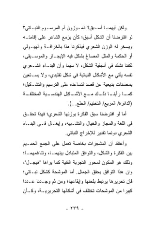 ‫ﻭﻟﻜﻥ ﺃﻴﻬﻤـﺎ ﺃﺴـﺒﻕ؟ ﺍﻟﻤـﻭﺯﻭﻥ ﺃﻡ ﺍﻟﻤﺭﺴـﻭﻡ ﺍﻟﻨﺒـﺎﺘﻲ؟‬
‫ﻟﻭ ﺍﻓﺘﺭﻀﻨﺎ ﺃﻥ ﺍﻟﺸﻜل ﺃﺴﺒﻕ؛ ﻜﺄﻥ ﻴﺯﻤﻊ ﺍﻟﺸﺎﻋﺭ ﻋﻠﻰ ﺇﻗﺎﻤﺘـﻪ‬
‫ﻭﻴﺴﺨﺭ ﻟﻪ ﺍﻟﻭﺯﻥ ﺍﻟﺸﻌﺭﻱ ﻓﻴﺫﻜﺭﻨﺎ ﻫﺫﺍ ﺒﺎﻟﺨﺭﺍﻓـﺔ ﻭﺍﻟﻬﻴـﻭﻟﻲ‬
‫ﺃﻭ ﺍﻟﺤﻜﻤﺔ ﻭﺍﻟﻤﺜل ﺍﻟﻤﺼﺎﻍ ﺒﺸﻜل ﻓﻴﻪ ﺍﻹﻴﺠـﺎﺯ ﻭﺍﻟﻤﻭﺴـﻴﻘﻰ،‬
‫ﻟﻜﻨﻨﺎ ﻨﺸﻙ ﻓﻲ ﺃﺴﺒﻘﻴﺔ ﺍﻟﺸﻜل، ﻻ ﺴﻴﻤﺎ ﻭﺃﻥ ﺍﻟﺒﻨـﺎﺀ ﺍﻟﺸـﻌﺭﻱ‬
‫ﻨﻔﺴﻪ ﻴﺄﺘﻲ ﻤﻊ ﺍﻷﺸﻜﺎل ﺍﻟﻨﺒﺎﺘﻴﺔ ﻓﻲ ﺸﻜل ﺘﻘﻠﻴﺩﻱ، ﻭﻻ ﻴﺴـﺘﻌﻴﻥ‬
‫ﺒﻤﺤﺴﻨﺎﺕ ﺒﺩﻴﻌﻴﺔ ﻋﻥ ﻗﺼﺩ ﻟﺘﺴﺎﻋﺩﻩ ﻋﻠﻰ ﺍﻟﺘﺭﺴﻴﻡ ﻭﺍﻟﺘﺸـﻜﻴل؛‬
‫ـﺔ‬
 ‫ـﻴﺔ ﺍﻟﻤﺨﺘﻠﻔـ‬
            ‫ـﺎ ـﻙ ـﻊ ﺍﻷ ـﻜﺎل ﺍﻟﻬﻨﺩﺴـ‬
                       ‫ﺸـ‬    ‫ـﺎ ﺭﺃﻴﻨـ ﺫﻟـ ﻤـ‬
                                           ‫ﻜﻤـ‬
                       ‫)ﺍﻟﺩﺍﺌﺭﺓ/ ﺍﻟﻤﺭﺒﻊ/ ﺍﻟﺘﺨﺘﻴﻡ/ ﺍﻟﺨﻠﻊ...(.‬
‫ﺃﻤﺎ ﻟﻭ ﺍﻓﺘﺭﻀﻨﺎ ﺴﺒﻕ ﺍﻟﻔﻜﺭﺓ ﺒﻭﺯﻨﻬﺎ ﺍﻟﺸﻌﺭﻱ؛ ﻓﻬﺫﺍ ﺘﺤﻘـﻕ‬
‫ﻓﻲ ﺍﻟﻠﻐﺔ ﻭﺍﻟﻤﺠﺎﺯ ﻭﺍﻟﺨﻴﺎل ﻭﺍﻟﺘﺸـﺒﻴﻪ، ﻭﺇﻴﻐـﺎل ﻓـﻲ ﺍﻟﺒﻨـﺎﺀ‬
                      ‫ﺍﻟﺸﻌﺭﻱ ﺩﻭﻨﻤﺎ ﺘﻘﺩﻴﺭ ﻟﻺﺨﺭﺍﺝ ﺍﻟﻨﺒﺎﺘﻲ.‬
‫ﻭﺃﻋﺘﻘﺩ ﺃﻥ ﺍﻟﻤﺸﺠﺭﺍﺕ ﺒﺨﺎﺼﺔ ﺘﻌﻤل ﻋﻠﻰ ﺍﻟﺠﻤﻊ ﺍﻟﺤﻤـﻴﻡ‬
‫ﺒﻴﻥ ﺍﻟﻔﻜﺭﺓ ﻭﺍﻟﺸﻜل، ﻭﺍﻟﺘﻭﺍﻓﻕ ﺍﻟﻤﺘﺒﺎﺩل ﺒﻴﻨﻬﻤـﺎ، ﻭﺘﻨﺎﻏﻤﻬﻤـﺎ؛‬
‫ﻭﺫﻟﻙ ﻫﻭ ﺍﻟﻤﻜﻭﻥ ﻟﻤﺤﻭﺭ ﺍﻟﺘﺠﺭﺒﺔ ﺍﻟﻔﻨﻴﺔ ﻜﻤﺎ ﻴﺭﺍﻫﺎ "ﻫﻴﺠـل"،‬
‫ﻭﺇﻥ ﻫﺫﺍ ﺍﻟﺘﻭﺍﻓﻕ ﻴﺤﻘﻕ ﺍﻟﺠﻤﺎل. ﺃﻤﺎ ﺍﻟﻤﻭﺸﺤﺔ ﻜﺸﻜل ﻨﺒـﺎﺘﻲ؛‬
‫ﻓﺈﻥ ﺘﺤﺭﻴﺭﻫﺎ ﻴﺭﺘﺒﻁ ﺒﻠﺤﻨﻬﺎ ﻭﺇﻴﻘﺎﻋﻬﺎ؛ ﻭﻤﻥ ﺜﻡ ﻭﺠـﺩﻨﺎ ﻋـﺩ ‪‬ﺍ‬
 ‫ﺩ‬
‫ﻜﺒﻴ ‪‬ﺍ ﻤﻥ ﺍﻟﻤﻭﺸﺤﺎﺕ ﺘﺨﺘﻠﻑ ﻓﻲ ﺃﺸﻜﺎﻟﻬﺎ ﺍﻟﺘﺤﺭﻴﺭﻴـﺔ، ﻭﻜـﺄﻥ‬
                                                ‫ﺭ‬


                      ‫- ٩٣٢ -‬
 