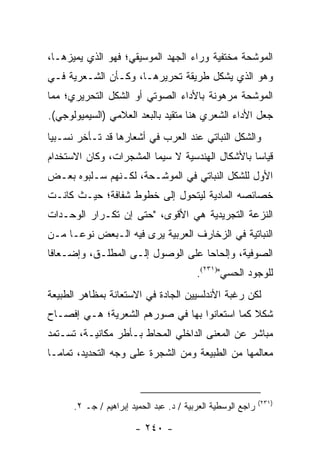 ‫ﺍﻟﻤﻭﺸﺤﺔ ﻤﺨﺘﻔﻴﺔ ﻭﺭﺍﺀ ﺍﻟﺠﻬﺩ ﺍﻟﻤﻭﺴﻴﻘﻲ؛ ﻓﻬﻭ ﺍﻟﺫﻱ ﻴﻤﻴﺯﻫـﺎ،‬
‫ﻭﻫﻭ ﺍﻟﺫﻱ ﻴﺸﻜل ﻁﺭﻴﻘﺔ ﺘﺤﺭﻴﺭﻫـﺎ، ﻭﻜـﺄﻥ ﺍﻟﺸـﻌﺭﻴﺔ ﻓـﻲ‬
‫ﺍﻟﻤﻭﺸﺤﺔ ﻤﺭﻫﻭﻨﺔ ﺒﺎﻷﺩﺍﺀ ﺍﻟﺼﻭﺘﻲ ﺃﻭ ﺍﻟﺸﻜل ﺍﻟﺘﺤﺭﻴﺭﻱ؛ ﻤﻤﺎ‬
‫ﺠﻌل ﺍﻷﺩﺍﺀ ﺍﻟﺸﻌﺭﻱ ﻫﻨﺎ ﻤﺘﻘﻴﺩ ﺒﺎﻟﺒﻌﺩ ﺍﻟﻌﻼﻤﻲ )ﺍﻟﺴﻴﻤﻴﻭﻟﻭﺠﻲ(.‬
‫ﻭﺍﻟﺸﻜل ﺍﻟﻨﺒﺎﺘﻲ ﻋﻨﺩ ﺍﻟﻌﺭﺏ ﻓﻲ ﺃﺸﻌﺎﺭﻫﺎ ﻗﺩ ﺘـﺄﺨﺭ ﻨﺴـﺒﻴﺎ‬
 ‫‪‬‬
‫ﻗﻴﺎ ‪‬ﺎ ﺒﺎﻷﺸﻜﺎل ﺍﻟﻬﻨﺩﺴﻴﺔ ﻻ ﺴﻴﻤﺎ ﺍﻟﻤﺸﺠﺭﺍﺕ، ﻭﻜﺎﻥ ﺍﻻﺴﺘﺨﺩﺍﻡ‬
                                                 ‫ﺴ‬
‫ﺍﻷﻭل ﻟﻠﺸﻜل ﺍﻟﻨﺒﺎﺘﻲ ﻓﻲ ﺍﻟﻤﻭﺸـﺤﺔ، ﻟﻜـﻨﻬﻡ ﺴـﻠﺒﻭﻩ ﺒﻌـﺽ‬
‫ﺨﺼﺎﺌﺼﻪ ﺍﻟﻤﺎﺩﻴﺔ ﻟﻴﺘﺤﻭل ﺇﻟﻰ ﺨﻁﻭﻁ ﺸﻔﺎﻓﺔ؛ ﺤﻴـﺙ ﻜﺎﻨـﺕ‬
‫ﺍﻟﻨﺯﻋﺔ ﺍﻟﺘﺠﺭﻴﺩﻴﺔ ﻫﻲ ﺍﻷﻗﻭﻯ، "ﺤﺘﻰ ﺇﻥ ﺘﻜـﺭﺍﺭ ﺍﻟﻭﺤـﺩﺍﺕ‬
‫ﺍﻟﻨﺒﺎﺘﻴﺔ ﻓﻲ ﺍﻟﺯﺨﺎﺭﻑ ﺍﻟﻌﺭﺒﻴﺔ ﻴﺭﻯ ﻓﻴﻪ ﺍﻟـﺒﻌﺽ ﻨﻭ ‪‬ـﺎ ﻤـﻥ‬
      ‫ﻋ‬
‫ﺍﻟﺼﻭﻓﻴﺔ، ﻭﺇﻟﺤﺎ ‪‬ﺎ ﻋﻠﻰ ﺍﻟﻭﺼﻭل ﺇﻟـﻰ ﺍﻟﻤﻁﻠـﻕ، ﻭﺇﻀـﻌﺎ ﹰﺎ‬
 ‫ﻓ‬                                  ‫ﺤ‬
                                         ‫ﻟﻠﻭﺠﻭﺩ ﺍﻟﺤﺴﻲ")١٣٢(.‬
‫ﻟﻜﻥ ﺭﻏﺒﺔ ﺍﻷﻨﺩﻟﺴﻴﻴﻥ ﺍﻟﺠﺎﺩﺓ ﻓﻲ ﺍﻻﺴﺘﻌﺎﻨﺔ ﺒﻤﻅﺎﻫﺭ ﺍﻟﻁﺒﻴﻌﺔ‬
‫ﺸﻜﻼ ﻜﻤﺎ ﺍﺴﺘﻌﺎﻨﻭﺍ ﺒﻬﺎ ﻓﻲ ﺼﻭﺭﻫﻡ ﺍﻟﺸﻌﺭﻴﺔ؛ ﻫـﻲ ﺇﻓﺼـﺎﺡ‬
                                              ‫ﹰ‬
‫ﻤﺒﺎﺸﺭ ﻋﻥ ﺍﻟﻤﻌﻨﻰ ﺍﻟﺩﺍﺨﻠﻲ ﺍﻟﻤﺤﺎﻁ ﺒـﺄﻁﺭ ﻤﻜﺎﻨﻴـﺔ، ﺘﺴـﺘﻤﺩ‬
‫ﻤﻌﺎﻟﻤﻬﺎ ﻤﻥ ﺍﻟﻁﺒﻴﻌﺔ ﻭﻤﻥ ﺍﻟﺸﺠﺭﺓ ﻋﻠﻰ ﻭﺠﻪ ﺍﻟﺘﺤﺩﻴﺩ، ﺘﻤﺎ ‪‬ـﺎ‬
  ‫ﻤ‬



                                                             ‫)١٣٢(‬
      ‫ﺭﺍﺠﻊ ﺍﻟﻭﺴﻁﻴﺔ ﺍﻟﻌﺭﺒﻴﺔ / ﺩ. ﻋﺒﺩ ﺍﻟﺤﻤﻴﺩ ﺇﺒﺭﺍﻫﻴﻡ / ﺠـ ٢.‬

                       ‫- ٠٤٢ -‬
 