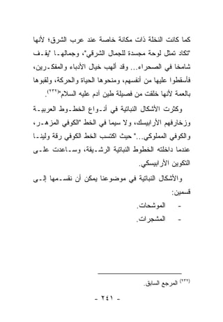 ‫ﻜﻤﺎ ﻜﺎﻨﺕ ﺍﻟﻨﺨﻠﺔ ﺫﺍﺕ ﻤﻜﺎﻨﺔ ﺨﺎﺼﺔ ﻋﻨﺩ ﻋﺭﺏ ﺍﻟﺸﺭﻕ؛ ﻷﻨﻬﺎ‬
‫"ﺘﻜﺎﺩ ﺘﻤﺜل ﻟﻭﺤﺔ ﻤﺠﺴﺩﺓ ﻟﻠﺠﻤﺎل ﺍﻟﺸﺭﻗﻲ"، ﻭﺠﻤﺎﻟﻬـﺎ "ﻴﻘـﻑ‬
‫ﺸﺎﻤ ﹰﺎ ﻓﻲ ﺍﻟﺼﺤﺭﺍﺀ... ﻭﻗﺩ ﺃﻟﻬﺏ ﺨﻴﺎل ﺍﻷﺩﺒﺎﺀ ﻭﺍﻟﻤﻔﻜـﺭﻴﻥ،‬
                                                ‫ﺨ‬
‫ﻓﺄﺴﻘﻁﻭﺍ ﻋﻠﻴﻬﺎ ﻤﻥ ﺃﻨﻔﺴﻬﻡ، ﻭﻤﻨﺤﻭﻫﺎ ﺍﻟﺤﻴﺎﺓ ﻭﺍﻟﺤﺭﻜﺔ، ﻭﻟﻘﺒﻭﻫﺎ‬
    ‫ﺒﺎﻟﻌﻤﺔ ﻷﻨﻬﺎ ﺨﻠﻘﺕ ﻤﻥ ﻓﺼﻴﻠﺔ ﻁﻴﻥ ﺁﺩﻡ ﻋﻠﻴﻪ ﺍﻟﺴﻼﻡ")٢٣٢(.‬
‫ﻭﻜﺜﺭﺕ ﺍﻷﺸﻜﺎل ﺍﻟﻨﺒﺎﺘﻴﺔ ﻓﻲ ﺃﻨـﻭﺍﻉ ﺍﻟﺨﻁـﻭﻁ ﺍﻟﻌﺭﺒﻴـﺔ‬
‫ﻭﺯﺨﺎﺭﻓﻬﻡ ﺍﻷﺭﺍﺒﻴﺴﻙ، ﻭﻻ ﺴﻴﻤﺎ ﻓﻲ ﺍﻟﺨﻁ "ﺍﻟﻜﻭﻓﻲ ﺍﻟﻤﺯﻫـﺭ،‬
‫ﻭﺍﻟﻜﻭﻓﻲ ﺍﻟﻤﻤﻠﻭﻜﻲ..." ﺤﻴﺙ ﺍﻜﺘﺴﺏ ﺍﻟﺨﻁ ﺍﻟﻜﻭﻓﻲ ﺭﻗﺔ ﻭﻟﻴ ﹰـﺎ‬
  ‫ﻨ‬
‫ﻋﻨﺩﻤﺎ ﺩﺍﺨﻠﺘﻪ ﺍﻟﺨﻁﻭﻁ ﺍﻟﻨﺒﺎﺘﻴﺔ ﺍﻟﺭﺸـﻴﻘﺔ، ﻭﺴـﺎﻋﺩﺕ ﻋﻠـﻰ‬
                                     ‫ﺍﻟﺘﻜﻭﻴﻥ ﺍﻷﺭﺍﺒﻴﺴﻜﻲ.‬
‫ﻭﺍﻷﺸﻜﺎل ﺍﻟﻨﺒﺎﺘﻴﺔ ﻓﻲ ﻤﻭﻀﻭﻋﻨﺎ ﻴﻤﻜﻥ ﺃﻥ ﻨﻘﺴـﻤﻬﺎ ﺇﻟـﻰ‬
                                                  ‫ﻗﺴﻤﻴﻥ:‬
                                    ‫ﺍﻟﻤﻭﺸﺤﺎﺕ.‬       ‫-‬
                                    ‫ﺍﻟﻤﺸﺠﺭﺍﺕ.‬       ‫-‬




                                                        ‫)٢٣٢(‬
                                       ‫ﺍﻟﻤﺭﺠﻊ ﺍﻟﺴﺎﺒﻕ.‬

                     ‫- ١٤٢ -‬
 