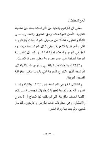 ‫ﺍﻟﻤﻭﺸﺤﺎﺕ:‬
‫ﺤﻅﻲ ﻓﻥ ﺍﻟﺘﻭﺸﻴﺢ ﺒﺎﻟﻌﺩﻴﺩ ﻤﻥ ﺍﻟﺩﺭﺍﺴﺎﺕ؛ ﺒﺤ ﹰﺎ ﻋﻥ ﻗﻀﺎﻴﺎﻩ‬
           ‫ﺜ‬
‫ﺍﻟﺘﻘﻠﻴﺩﻴﺔ، ﻜﺄﺼل ﺍﻟﻤﻭﺸﺤﺎﺕ، ﻭﺤﻕ ﺍﻟﻤﺸﺭﻕ ﻭﺍﻟﻤﻐـﺭﺏ ﻓـﻲ‬
‫ﺍﻟﻨﺸﺄﺓ ﻭﺍﻟﺘﻁﻭﺭ، ﻓﻀﻼ ﻋﻥ ﻤﻭﺴﻴﻘﻰ ﺍﻟﻤﻭﺸـﺤﺎﺕ ﻭﺘﺭﻜﻴﺒﻬـﺎ‬
                              ‫ﹰ‬
‫ﺍﻟﻔﻨﻲ ﻭﺃﻏﺭﺍﻀﻬﺎ ﺍﻟﺸﻌﺭﻴﺔ، ﻭﺒﻘﻲ ﺸﻜل ﺍﻟﻤﻭﺸـﺤﺔ ﻤﻬﻀـﻭﻡ‬
‫ﺍﻟﺤﻕ ﻓﻲ ﺍﻟﺩﺭﺱ ﻭﺍﻟﺒﺤﺙ، ﺘﻤﺎ ‪‬ﺎ ﻜﻤﺎ ﻜـﺎﻥ ﺍﻟﺤـﺎل ﻟﻠﻘﺼـﻴﺩﺓ‬
                          ‫ﻤ‬
 ‫ﺍﻟﻌﺭﺒﻴﺔ ﺍﻟﻐﻨﺎﺌﻴﺔ ﻋﻠﻰ ﻤﺩﻯ ﻋﺼﻭﺭﻫﺎ ﻭﺤﺘﻰ ﻋﺼﺭﻨﺎ ﺍﻟﺤﺩﻴﺙ.‬
‫ﻭﺘﻨﺎﻭﻟﻨﺎ ﻟﻠﻤﻭﺸﺤﺎﺕ ﻫﻨـﺎ ﻴﻜﺘﻔـﻲ ﺒـﺩﺭﺱ ﺃﺸـﻜﺎﻟﻬﺎ؛ ﻷﻥ‬
‫ﺍﻟﻤﻭﺸﺤﺔ ﺃﻅﻬﺭ ﺍﻷﻨﻭﺍﻉ ﺍﻟﺸﻌﺭﻴﺔ ﺍﻟﺘﻲ ﺒﺎﺩﺭﺕ ﺒﺘﻐﻴﻴﺭ ﺠﻐﺭﺍﻓﻴﺔ‬
                                        ‫ﺍﻟﻘﺼﻴﺩﺓ ﺍﻟﻌﺭﺒﻴﺔ.‬
‫ﻭﺍﻟﺘﺸﻜﻴل ﺍﻟﺨﺎﺭﺠﻲ ﻟﻠﻤﻭﺸﺤﺔ ﻟﻴﺱ ﻨﺒ ﹰﺎ ﺸـﻴﻁﺎﻨﻴﺎ؛ ﻭﺇﻨﻤـﺎ‬
         ‫‪‬‬        ‫ﺘ‬
‫ﺃﺘﺼﻭﺭ ﺃﻨﻪ ﺠﺎﺀ ﻨﻀ ‪‬ﺎ ﺘﻌﺒﻴﺭﻴﺎ ﻟﻤﺤﺎﻭﻻﺕ ﺘﺠﺩﻴﺩﻴـﺔ ﺴـﺒﻘﺘﻪ،‬
                          ‫‪‬‬       ‫ﺠ‬
‫ﻭﻟﻜﻨﻬﺎ ﺍﺘﺼﻔﺕ ﺒﺎﻟﻔﺭﺩﻴﺔ ﺍﻟﺘﻲ ﻟﻡ ﻴﻜﺘﺏ ﻟﻬﺎ ﺍﻟﻨﺠﺎﺡ ﺃﻭ ﺍﻟـﺫﻴﻭﻉ‬
‫ﻭﺍﻻﻨﺘﺸﺎﺭ، ﻭﻫﻲ ﻤﺤﺎﻭﻻﺕ ﺒﺩﺃﺕ ﺒﺎﻟﺭﺠﺯ ﻭﺍﻷﺭﺠﻭﺯﺓ ﻜﺘﻴـﺎﺭ‬
                          ‫ﺸﻌﺒﻲ، ﻭﻟﻡ ﻴﻌﺒﺄ ﺒﻬﺎ ﺭﻭﺍﺓ ﺍﻟﺸﻌﺭ.‬




                     ‫- ٢٤٢ -‬
 