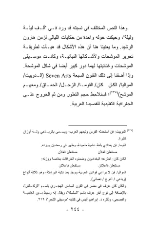 ‫ﻭﻫﺫﺍ ﺍﻟﻨﺹ ﺍﻟﻤﺨﺘﻠﻑ ﻓﻲ ﻨﺴﺒﺘﻪ ﻗﺩ ﻭﺭﺩ ﻓـﻲ "ﺃﻟـﻑ ﻟﻴﻠـﺔ‬
‫ﻭﻟﻴﻠﺔ"، ﻭﺤﻴﻜﺕ ﺤﻭﻟﻪ ﻭﺍﺤﺩﺓ ﻤﻥ ﺤﻜﺎﻴﺎﺕ ﺍﻟﻠﻴﺎﻟﻲ ﻟﺯﻤﻥ ﻫﺎﺭﻭﻥ‬
‫ﺍﻟﺭﺸﻴﺩ. ﻭﻤﺎ ﻴﻌﻨﻴﻨﺎ ﻫﻨﺎ ﺃﻥ ﻫﺫﻩ ﺍﻷﺸﻜﺎل ﻗﺩ ﻫﻴـﺄﺕ ﻟﻁﺭﻴﻘـﺔ‬
‫ﺘﺤﺭﻴﺭ ﺍﻟﻤﻭﺸﺤﺎﺕ ﻭﻷﺸـﻜﺎﻟﻬﺎ ﺍﻟﻨﺒﺎﺘﻴـﺔ، ﻭﻜﺎﻨـﺕ ﻤﻭﺴـﻴﻘﻰ‬
‫ﺍﻟﻤﻭﺸﺤﺎﺕ ﻭﻏﻨﺎﺌﻴﺘﻬﺎ ﻟﻬﻤﺎ ﺩﻭﺭ ﻜﺒﻴﺭ ﺃﻴ ‪‬ﺎ ﻓﻲ ﺸﻜل ﺍﻟﻤﻭﺸﺤﺔ.‬
                 ‫ﻀ‬
‫ﻭﺇﺫﺍ ﺃﻀﻔﻨﺎ ﺇﻟﻰ ﺫﻟﻙ ﺍﻟﻔﻨﻭﻥ ﺍﻟﺴﺒﻌﺔ ‪) Seven Arts‬ﺍﻟـﺩﻭﺒﻴﺕ/‬
‫ﺍﻟﻤﻭﺍﻟﻴﺎ/ ﺍﻟﻜﺎﻥ ﻜﺎﻥ/ ﺍﻟﻘﻭﻤـﺎ/ ﺍﻟﺯﺠـل/ ﺍﻟﺤﻤـﺎﻕ/ ﻭﻤﻌﻬـﻡ‬
‫ﺍﻟﻤﻭﺸﺢ()٥٣٢(؛ ﻓﺴﻨﻼﺤﻅ ﺤﺠﻡ ﺍﻟﺘﻁﻭﺭ ﻭﻤﻥ ﺜﻡ ﺍﻟﺨﺭﻭﺝ ﻋﻠـﻰ‬
                                 ‫ﺍﻟﺠﻐﺭﺍﻓﻴﺔ ﺍﻟﺘﻘﻠﻴﺩﻴﺔ ﻟﻠﻘﺼﻴﺩﺓ ﺍﻟﻌﺭﺒﻴﺔ.‬



                                                                             ‫)٥٣٢(‬
‫ﺍﻟﺩﻭﺒﻴﺕ: ﻓﻥ ﺍﺴﺘﺤﺩﺜﻪ ﺍﻟﻔﺭﺱ ﻭﺘﺒﻌﻬﻡ ﺍﻟﻌﺭﺏ؛ ﻭﻴﺴـﻤﻰ ﺒﺎﻟﺭﺒـﺎﻋﻲ ﻭﻟـﻪ ﺃﻭﺯﺍﻥ‬
                                                                    ‫ﻜﺜﻴﺭﺓ.‬
            ‫ﺍﻟﻘﻭﻤﺎ: ﻓﻥ ﺒﻐﺩﺍﺩﻱ ﺒﻠﻐﺔ ﻋﺎﻤﻴﺔ ﻤﻠﺤﻭﻨﺔ، ﻭﻅﻬﺭ ﻓﻲ ﺭﻤﻀﺎﻥ ﻭﻭﺯﻨﻪ.‬
                         ‫ﻤﺴﺘﻔﻌﻠﻥ ﻓﻌﻼﻥ‬                ‫ﻤﺴﺘﻔﻌﻠﻥ ﻓﻌﻼﻥ‬
             ‫ﺍﻟﻜﺎﻥ ﻜﺎﻥ: ﺍﺨﺘﺭﻋﻪ ﺍﻟﺒﻐﺩﺍﺩﻴﻭﻥ ﻭﻀﻤﻨﻭﻩ ﺍﻟﺨﺭﺍﻓﺎﺕ ﺒﺨﺎﺼﺔ ﻭﻭﺯﻨﻪ:‬
                         ‫ﻤﺴﺘﻔﻌﻠﻥ ﻓﺎﻋﻼﺘﻥ‬               ‫ﻤﺴﺘﻔﻌﻠﻥ ﻓﺎﻋﻼﺘﻥ‬
‫ﺍﻟﻤﻭﺍﻟﻴﺎ: ﻓﻥ ﻻ ﻴﺭﺍﻋﻲ ﻗﻭﺍﻨﻴﻥ ﺍﻟﻌﺭﺒﻴﺔ ﻭﻭﺠﺩ ﺒﻌﺩ ﻨﻜﺒﺔ ﺍﻟﺒﺭﺍﻤﻜﺔ، ﻭﻫﻭ ﺜﻼﺜﺔ ﺃﻨﻭﺍﻉ‬
                                                ‫)ﺭﺒﺎﻋﻲ / ﺃﻋﺭﺝ / ﻨﻌﻤﺎﻨﻲ(.‬
‫ﻭﺍﻟﻜﺎﻥ ﻜﺎﻥ ﻋﺭﻑ ﻓﻲ ﻤﺼﺭ ﻓﻲ ﺍﻟﻘﺭﻥ ﺍﻟﺴﺎﺩﺱ ﺍﻟﻬﺠـﺭﻱ ﺒﺎﺴـﻡ "ﺍﻟﺯﻜـﺎﻟﺵ"،‬
‫ﺒﺎﻹﻀﺎﻓﺔ ﺇﻟﻰ ﻨﻭﻉ ﺁﺨﺭ ﻋﺭﻑ ﺒﺎﺴﻡ "ﺍﻟﺴﻠﺴﻠﺔ"، ﻭﻴﻘﺎل ﺇﻨﻪ ﻭﺴﻴﻁ ﺒـﻴﻥ ﺍﻟﻌﺎﻤﻴـﺔ‬
         ‫ﻭﺍﻟﻔﺼﺤﻰ، ﻭﺫﻜﺭﻩ ﺩ. ﺇﺒﺭﺍﻫﻴﻡ ﺃﻨﻴﺱ ﻓﻲ ﻜﺘﺎﺒﻪ "ﻤﻭﺴﻴﻘﻰ ﺍﻟﺸﻌﺭ"/ ٦١٢.‬

                              ‫- ٤٤٢ -‬
 