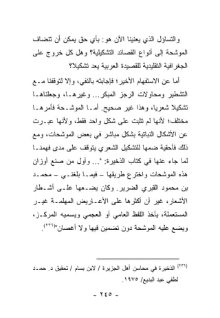 ‫ﻭﺍﻟﺘﺴﺎﺅل ﺍﻟﺫﻱ ﻴﻌﻨﻴﻨﺎ ﺍﻵﻥ ﻫﻭ: ﺒﺄﻱ ﺤﻕ ﻴﻤﻜﻥ ﺃﻥ ﺘﻨﻀﺎﻑ‬
‫ﺍﻟﻤﻭﺸﺤﺔ ﺇﻟﻰ ﺃﻨﻭﺍﻉ ﺍﻟﻘﺼﺎﺌﺩ ﺍﻟﺘﺸﻜﻴﻠﻴﺔ؟ ﻭﻫل ﻜل ﺨﺭﻭﺝ ﻋﻠﻰ‬
              ‫ﺍﻟﺠﻐﺭﺍﻓﻴﺔ ﺍﻟﺘﻘﻠﻴﺩﻴﺔ ﻟﻠﻘﺼﻴﺩﺓ ﺍﻟﻌﺭﺒﻴﺔ ﻴﻌﺩ ﺘﺸﻜﻴ ﹰ؟‬
               ‫ﻼ‬
‫ﺃﻤﺎ ﻋﻥ ﺍﻻﺴﺘﻔﻬﺎﻡ ﺍﻷﺨﻴﺭ؛ ﻓﺈﺠﺎﺒﺘﻪ ﺒﺎﻟﻨﻔﻲ، ﻭﺇﻻ ﻟﺘﻭﻗﻔﻨﺎ ﻤـﻊ‬
‫ﺍﻟﺘﺸﻁﻴﺭ ﻭﻤﺤﺎﻭﻻﺕ ﺍﻟﺭﺠﺯ ﺍﻟﻤﺒﻜﺭ... ﻭﻏﻴﺭﻫـﺎ، ﻭﺠﻌﻠﻨﺎﻫـﺎ‬
‫ﺘﺸﻜﻴﻼ ﺸﻌﺭﻴﺎ، ﻭﻫﺫﺍ ﻏﻴﺭ ﺼﺤﻴﺢ. ﺃﻤـﺎ ﺍﻟﻤﻭﺸـﺤﺔ ﻓﺄﻤﺭﻫـﺎ‬
                                       ‫‪‬‬    ‫ﹰ‬
‫ﻤﺨﺘﻠﻑ؛ ﻷﻨﻬﺎ ﻟﻡ ﺘﺜﺒﺕ ﻋﻠﻰ ﺸﻜل ﻭﺍﺤﺩ ﻓﻘﻁ، ﻭﻷﻨﻬﺎ ﻋﺒـﺭﺕ‬
‫ﻋﻥ ﺍﻷﺸﻜﺎل ﺍﻟﻨﺒﺎﺘﻴﺔ ﺒﺸﻜل ﻤﺒﺎﺸﺭ ﻓﻲ ﺒﻌﺽ ﺍﻟﻤﻭﺸﺤﺎﺕ، ﻭﻤﻊ‬
‫ﺫﻟﻙ ﻓﺄﺤﻘﻴﺔ ﻀﻤﻬﺎ ﻟﻠﺘﺸﻜﻴل ﺍﻟﺸﻌﺭﻱ ﻴﺘﻭﻗﻑ ﻋﻠﻰ ﻤﺩﻯ ﻓﻬﻤﻨـﺎ‬
‫ﻟﻤﺎ ﺠﺎﺀ ﻋﻨﻬﺎ ﻓﻲ ﻜﺘﺎﺏ ﺍﻟﺫﺨﻴﺭﺓ: "... ﻭﺃﻭل ﻤﻥ ﺼﻨﻊ ﺃﻭﺯﺍﻥ‬
‫ﻫﺫﻩ ﺍﻟﻤﻭﺸﺤﺎﺕ ﻭﺍﺨﺘﺭﻉ ﻁﺭﻴﻘﻬﺎ – ﻓﻴﻤـﺎ ﺒﻠﻐﻨـﻲ – ﻤﺤﻤـﺩ‬
‫ﺒﻥ ﻤﺤﻤﻭﺩ ﺍﻟﻘﺒﺭﻱ ﺍﻟﻀﺭﻴﺭ. ﻭﻜﺎﻥ ﻴﻀـﻌﻬﺎ ﻋﻠـﻰ ﺃﺸـﻁﺎﺭ‬
‫ﺍﻷﺸﻌﺎﺭ، ﻏﻴﺭ ﺃﻥ ﺃﻜﺜﺭﻫﺎ ﻋﻠﻰ ﺍﻷﻋـﺎﺭﻴﺽ ﺍﻟﻤﻬﻠﻤـﺔ ﻏﻴـﺭ‬
‫ﺍﻟﻤﺴﺘﻌﻤﻠﺔ، ﻴﺄﺨﺫ ﺍﻟﻠﻔﻅ ﺍﻟﻌﺎﻤﻲ ﺃﻭ ﺍﻟﻌﺠﻤﻲ ﻭﻴﺴﻤﻴﻪ ﺍﻟﻤﺭﻜـﺯ،‬
   ‫ﻭﻴﻀﻊ ﻋﻠﻴﻪ ﺍﻟﻤﻭﺸﺤﺔ ﺩﻭﻥ ﺘﻀﻤﻴﻥ ﻓﻴﻬﺎ ﻭﻻ ﺃﻏﺼﺎﻥ")٦٣٢(.‬



                                                          ‫)٦٣٢(‬
‫ﺍﻟﺫﺨﻴﺭﺓ ﻓﻲ ﻤﺤﺎﺴﻥ ﺃﻫل ﺍﻟﺠﺯﻴﺭﺓ / ﻻﺒﻥ ﺒﺴﺎﻡ / ﺘﺤﻘﻴﻕ ﺩ. ﺤﻤـﺩ‬
                                  ‫ﻟﻁﻔﻲ ﻋﺒﺩ ﺍﻟﺒﺩﻴﻊ/ ٥٧٩١.‬

                       ‫- ٥٤٢ -‬
 