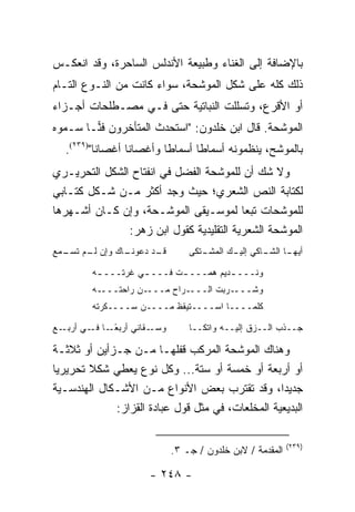 ‫ﺒﺎﻹﻀﺎﻓﺔ ﺇﻟﻰ ﺍﻟﻐﻨﺎﺀ ﻭﻁﺒﻴﻌﺔ ﺍﻷﻨﺩﻟﺱ ﺍﻟﺴﺎﺤﺭﺓ، ﻭﻗﺩ ﺍﻨﻌﻜـﺱ‬
‫ﺫﻟﻙ ﻜﻠﻪ ﻋﻠﻰ ﺸﻜل ﺍﻟﻤﻭﺸﺤﺔ، ﺴﻭﺍﺀ ﻜﺎﻨﺕ ﻤﻥ ﺍﻟﻨـﻭﻉ ﺍﻟﺘـﺎﻡ‬
‫ﺃﻭ ﺍﻷﻗﺭﻉ، ﻭﺘﺴﻠﻠﺕ ﺍﻟﻨﺒﺎﺘﻴﺔ ﺤﺘﻰ ﻓـﻲ ﻤﺼـﻁﻠﺤﺎﺕ ﺃﺠـﺯﺍﺀ‬
‫ﺍﻟﻤﻭﺸﺤﺔ. ﻗﺎل ﺍﺒﻥ ﺨﻠﺩﻭﻥ: "ﺍﺴﺘﺤﺩﺙ ﺍﻟﻤﺘﺄﺨﺭﻭﻥ ﻓ ‪‬ـﺎ ﺴـﻤﻭﻩ‬
        ‫ﻨ‬
  ‫ﺒﺎﻟﻤﻭﺸﺢ، ﻴﻨﻅﻤﻭﻨﻪ ﺃﺴﻤﺎ ﹰﺎ ﺃﺴﻤﺎ ﹰﺎ ﻭﺃﻏﺼﺎ ﹰﺎ ﺃﻏﺼﺎﻨﺎ")٩٣٢(.‬
          ‫ﹰ‬      ‫ﻨ‬        ‫ﻁ‬       ‫ﻁ‬
‫ﻭﻻ ﺸﻙ ﺃﻥ ﻟﻠﻤﻭﺸﺤﺔ ﺍﻟﻔﻀل ﻓﻲ ﺍﻨﻔﺘﺎﺡ ﺍﻟﺸﻜل ﺍﻟﺘﺤﺭﻴـﺭﻱ‬
‫ﻟﻜﺘﺎﺒﺔ ﺍﻟﻨﺹ ﺍﻟﺸﻌﺭﻱ؛ ﺤﻴﺙ ﻭﺠﺩ ﺃﻜﺜﺭ ﻤـﻥ ﺸـﻜل ﻜﺘـﺎﺒﻲ‬
‫ﻟﻠﻤﻭﺸﺤﺎﺕ ﺘﺒ ‪‬ﺎ ﻟﻤﻭﺴـﻴﻘﻰ ﺍﻟﻤﻭﺸـﺤﺔ، ﻭﺇﻥ ﻜـﺎﻥ ﺃﺸـﻬﺭﻫﺎ‬
                                          ‫ﻌ‬
               ‫ﺍﻟﻤﻭﺸﺤﺔ ﺍﻟﺸﻌﺭﻴﺔ ﺍﻟﺘﻘﻠﻴﺩﻴﺔ ﻜﻘﻭل ﺍﺒﻥ ﺯﻫﺭ:‬
‫ـﺎﻙ ﻭﺇﻥ ـﻡ ـﻤﻊ‬
  ‫ﻟـ ﺘﺴـ‬     ‫ـﺩ ﺩﻋﻭﻨـ‬
                    ‫ﻗـ‬           ‫ـﺘﻜﻰ‬
                                    ‫ﺃﻴﻬ ـﺎ ـﺎﻜﻲ ﺇﻟﻴ ـﻙ ﺍﻟﻤﺸـ‬
                                           ‫ـ‬        ‫ـ ﺍﻟﺸـ‬

         ‫ﻭﻨـــ ـﺩﻴﻡ ﻫﻤـــ ـﺕ ﻓـــ ـﻲ ﻏﺭﺘـــ ـﻪ‬
          ‫ـ‬         ‫ـ‬       ‫ـ‬          ‫ـ‬
         ‫ـﻪ‬‫ـﻥ ﺭﺍﺤﺘـــ‬‫ـﺭﺍﺡ ﻤـــ‬‫ـﺭﺒﺕ ﺍﻟـــ‬‫ﻭﺸـــ‬
         ‫ﻜﻠﻤــــﺎ ﺍﺴــــﺘﻴﻘﻅ ﻤــــﻥ ﺴــــﻜﺭﺘﻪ‬

‫ـﻊ‬‫ـﻘﺎﻨﻲ ﺃﺭﺒﻌ ـﺎ ـﻲ ﺃﺭﺒـ‬
         ‫ًـ ﻓـ‬         ‫ﻭﺴـ‬       ‫ﺠــﺫﺏ ﺍﻟــﺯﻕ ﺇﻟﻴــﻪ ﻭﺍﺘﻜــﺎ‬

‫ﻭﻫﻨﺎﻙ ﺍﻟﻤﻭﺸﺤﺔ ﺍﻟﻤﺭﻜﺏ ﻗﻔﻠﻬـﺎ ﻤـﻥ ﺠـﺯﺃﻴﻥ ﺃﻭ ﺜﻼﺜـﺔ‬
‫ﺃﻭ ﺃﺭﺒﻌﺔ ﺃﻭ ﺨﻤﺴﺔ ﺃﻭ ﺴﺘﺔ... ﻭﻜل ﻨﻭﻉ ﻴﻌﻁﻲ ﺸﻜﻼ ﺘﺤﺭﻴﺭﻴﺎ‬
 ‫‪‬‬      ‫ﹰ‬
‫ﺠﺩﻴ ‪‬ﺍ، ﻭﻗﺩ ﺘﻘﺘﺭﺏ ﺒﻌﺽ ﺍﻷﻨﻭﺍﻉ ﻤـﻥ ﺍﻷﺸـﻜﺎل ﺍﻟﻬﻨﺩﺴـﻴﺔ‬‫ﺩ‬
             ‫ﺍﻟﺒﺩﻴﻌﻴﺔ ﺍﻟﻤﺨﻠﻌﺎﺕ، ﻓﻲ ﻤﺜل ﻗﻭل ﻋﺒﺎﺩﺓ ﺍﻟﻘﺯﺍﺯ:‬

                                                           ‫)٩٣٢(‬
                             ‫ﺍﻟﻤﻘﺩﻤﺔ / ﻻﺒﻥ ﺨﻠﺩﻭﻥ / ﺠـ ٣.‬

                      ‫- ٨٤٢ -‬
 