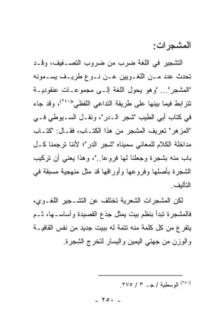 ‫ﺍﻟﻤﺸﺠﺭﺍﺕ:‬
‫ﺍﻟﺘﺸﺠﻴﺭ ﻓﻲ ﺍﻟﻠﻐﺔ ﻀﺭﺏ ﻤﻥ ﻀﺭﻭﺏ ﺍﻟﺘﺼـﻔﻴﻑ، ﻭﻗـﺩ‬
‫ﺘﺤﺩﺙ ﻋﺩﺩ ﻤـﻥ ﺍﻟﻠﻐـﻭﻴﻴﻥ ﻋـﻥ ﻨـﻭﻉ ﻁﺭﻴـﻑ ﻴﺴـﻤﻭﻨﻪ‬
‫"ﺍﻟﻤﺸﺠﺭ"... "ﻭﻫﻭ ﻴﺤﻭل ﺍﻟﻠﻐﺔ ﺇﻟـﻰ ﻤﺠﻤﻭﻋـﺎﺕ ﻋﻨﻘﻭﺩﻴـﺔ‬
‫ﺘﺘﺭﺍﺒﻁ ﻓﻴﻤﺎ ﺒﻴﻨﻬﺎ ﻋﻠﻰ ﻁﺭﻴﻘﺔ ﺍﻟﺘﺩﺍﻋﻲ ﺍﻟﻠﻔﻅﻲ")٠٤٢(، ﻭﻗﺩ ﺠﺎﺀ‬
‫ﻓﻲ ﻜﺘﺎﺏ ﺃﺒﻲ ﺍﻟﻁﻴﺏ "ﺸﺠﺭ ﺍﻟـﺩﺭ"، ﻭﻨﻘـل ﺍﻟﺴـﻴﻭﻁﻲ ﻓـﻲ‬
‫"ﺍﻟﻤﺯﻫﺭ" ﺘﻌﺭﻴﻑ ﺍﻟﻤﺸﺠﺭ ﻤﻥ ﻫﺫﺍ ﺍﻟﻜﺘـﺎﺏ، ﻓﻘـﺎل: "ﻜﺘـﺎﺏ‬
‫ﻤﺩﺍﺨﻠﺔ ﺍﻟﻜﻼﻡ ﻟﻠﻤﻌﺎﻨﻲ ﺴﻤﻴﻨﺎﻩ "ﺸﺠﺭ ﺍﻟﺩﺭ"؛ ﻷﻨﻨﺎ ﺘﺭﺠﻤﻨﺎ ﻜـل‬
‫ﺒﺎﺏ ﻤﻨﻪ ﺒﺸﺠﺭﺓ ﻭﺠﻌﻠﻨﺎ ﻟﻬﺎ ﻓﺭﻭﻋﺎ.."، ﻭﻫﺫﺍ ﻴﻌﻨﻲ ﺃﻥ ﺘﺭﻜﻴﺏ‬
                        ‫‪‬‬
‫ﺍﻟﺸﺠﺭﺓ ﺒﺄﺼﻠﻬﺎ ﻭﻓﺭﻭﻋﻬﺎ ﻭﺃﻭﺭﺍﻗﻬﺎ ﻗﺩ ﻤﺜل ﻤﻨﻬﺠﻴﺔ ﻤﺴﺒﻘﺔ ﻓﻲ‬
                                                 ‫ﺍﻟﺘﺄﻟﻴﻑ.‬
‫ﻟﻜﻥ ﺍﻟﻤﺸﺠﺭﺍﺕ ﺍﻟﺸﻌﺭﻴﺔ ﺘﺨﺘﻠﻑ ﻋﻥ ﺍﻟﺘﺸـﺠﻴﺭ ﺍﻟﻠﻐـﻭﻱ،‬
‫ﻓﺎﻟﻤﺸﺠﺭﺓ ﺘﺒﺩﺃ ﺒﻨﻅﻡ ﺒﻴﺕ ﻴﻤﺜل ﺠﺫﻉ ﺍﻟﻘﺼﻴﺩﺓ ﻭﺃﺴﺎﺴـﻬﺎ، ﺜـﻡ‬
‫ﻴﺘﻔﺭﻉ ﻤﻥ ﻜل ﻜﻠﻤﺔ ﻤﻨﻪ ﺘﺘﻤﺔ ﻟﻪ ﺒﺒﻴﺕ ﺠﺩﻴﺩ ﻤﻥ ﻨﻔﺱ ﺍﻟﻘﺎﻓﻴـﺔ‬
          ‫ﻭﺍﻟﻭﺯﻥ ﻤﻥ ﺠﻬﺘﻲ ﺍﻟﻴﻤﻴﻥ ﻭﺍﻟﻴﺴﺎﺭ ﻟﺘﺨﺭﺝ ﺍﻟﺸﺠﺭﺓ.‬



                                                       ‫)٠٤٢(‬
                               ‫ﺍﻟﻭﺴﻁﻴﺔ / ﺠـ ٣ / ٥٧٢.‬

                      ‫- ٠٥٢ -‬
 